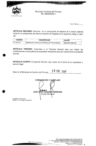 Municipio Carolina del Príncipe
Nit 890984068-1
Hoja 2 Decreto
ARTÍCULO SEGUNDO: Adicionar en el presupuesto de egresos de la actual vigencia
fiscal en el componente del Sistema General de Regalías en el siguiente código y valor;
así:
CÓDIGO
21100107
DESCRIPCIÓN
| Reposición Carpeta de Rodaduras Vías Urbanas
VALOR
$39.097.890.00
ARTÍCULO TERCERO: Autorícese a la Tesorera General para que realice las
modificaciones y los ajustes presupuéstales necesarios para dar cumplimiento al presente
decreto.
ARTÍCULO CUARTO: El presente Decreto rige a partir de la fecha de su expedición y
sanción legal.
Dado en el Municipio de Carolina del Príncipe, 3 O ENE 201Í
COMUNIQÚESE Y CÚMPLASE
ELABORO: Esdoce/2014
REVISO: H.A.J.V asesor Presupuesial
JUAN JPSE VASQUEZ CÁRDENAS
Alcalde Muniiipal
Web: w^^camjjnadejgrjncípe-antioquia.goy.cg
E - maü: contactenos®caroiinade)principe-antioaMÍa,goy,co
Dirección: Carrera 50# 49- 59.Alcaldía Municipal
;v,. , Teléfono (4) 8634033 Ext.101
* AMTinni MA . r-m
 