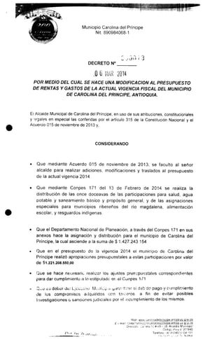 Municipio Carolina del Príncipe
Nít. 890984068-1
DECRETO N(
.06 1 A P
'kW
POR MED/O DEL CUAL SE HACE UNA MODIFICACIÓN AL PRESUPUESTO
DE RENTAS Y GASTOS DE LA ACTUAL VIGENCIA FISCAL DEL MUNICIPIO
DE CAROLINA DEL PRINCIPE, ANTIOQUIA.
Ei Alcalde Municipal de Carolina del Príncipe, en uso de sus atribuciones, constitucionales
y legales en especial las conferidas por el artículo 315 de la Constitución Nacional y el
Acuerdo 015 de noviembre de 2013y,
CONSIDERANDO
Que mediante Acuerdo 015 de noviembre de 2013, se faculto al señor
alcalde para realizar adiciones, modificaciones y traslados al presupuesto
de la actual vigencia 2014.
Que mediante Conpes 171 del 13 de Febrero de 2014 se realiza la
distribución de las once doceavas de las participaciones para salud, agua
potable y saneamiento básico y propósito general, y de las asignaciones
especíales para municipios ribereños del río magdalena, alimentación
escolar, y resguardos indígenas.
Que el Departamento Nacional de Planeación, a través del Conpes 171 en sus
anexos hace la asignación y distribución para el municipio de Carolina del
Príncipe, la cual asciende a ía suma de $1.427.243,154
Que en e! presupuesto de la vigencia 2014 el municipio de Carolina del
Príncipe realizó apropiaciones presupuéstales a estas participaciones por valor
de $1.221.208.550,00
Que se hace necesaric realizar ios ajustes presupuéstales correspondientes
para dar cumplimiento a lo estipulado en el Conpes 1/1
Cotí ea deber dci Liecui.vo M^iioi^; ydrept^r ei deb;do pago y cumplimiento
de ios compromisos adquiridos con teíce^os, a fin de evitar posibles
Investigaciones o sanciones judiciales por e! .ncumphmiento de los mismos.
wwv; u^oi!n3deíDríncipe-3ntlpjT¿igj3:jv_cg
t - mai!1 '•3nte"fepo'j,V¿;cyfojin_3cis¡.^.nncÍE)eia_nUoC'ji£ cj.jv.cg
 