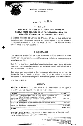Municipio Carolina del Principe
Nit. 890984068-1
DECRETO
12 MAR 2014
POR MEDIO DEL CUAL SE HACE UN TRASLADO EN EL
PRESUPUESTO EGRESOS DE LA VIGENCIA FISCAL 2014, DEL
MUNICIPIO DE CAROLINA DEL PRINCIPE, ANTIOQUIA
El Alcaide Municipal de Carolina del Príncipe, en uso de sus atribuciones,
constitucionales y legales en especial las conferidas por el artículo 315 de la
Constitución Nacional, la Ley 136 de 1994, Decreto 111 de 1996 y el Acuerdo
015 de 30 de noviembre de 2013 y,
CONSIDERANDO
Que mediante Acuerdo 015 del 30 de noviembre de 2013, se faculto al señor
alcalde para realizar adiciones, modificaciones y traslados al presupuesto de la
actual vigencia 2014.
Que dado lo anterior, es facultad del ejecutivo trasladar, crear rubros, adicionar,
incorporar, entre otras al presupuesto las sumas necesarias para cumplir con el
plan de desarrollo2012-2015.
Que para dar continuidad a los programas planteados en el plan de
desarrollo "Por tu Trabajo, Tu pueblo y sus Valores" es necesario efectuar un
traslado en el presupuesto de egresos de la actual vigencia fiscal administrativa
Que dado lo anterior,
DECRETA;
ARTÍCULO PRIMERO: Contracreditar en el presupuesto de la vigencia
fiscal 2014, en los siguientes rubros, los valores así:
RUBRO
22020308
22021301
22020304
22020702
TOTAL
DESCRIPCIÓN
Desarrollo de Acciones de salud mental, prevención de
SPA, Violencia Intrafamiliar, violencia y maltrato infantil
Programas de capacitación asesoría y Desarrollo
Institucional
Apoyo a los programas de Protección social al adulto
mayor
Desarrollo Agropecuario
VALOR
2.000.000
2.000.000
2.000.000
8.000.000
14.000.000
ARTÍCULO SEGUNDO: Acreditar an el presupuesto de la vigencia fiscal
2014, en los siguientes rubros, los valores así:
Web. wwvv caroiinadelDrincipe-antiggjjia.gov,cg
E - mail: c^nig^^^.@^l^in. _ .
Dirección- Carrera 50# 49- 59.Alcaldía Municipal
Código Postal' 051840
Teléfono. (4) 8634033 Ext. 101
ANTIOQUIA - COLOMBIA
 