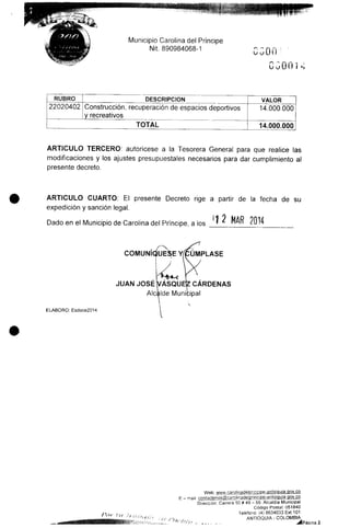 Municipio Carolina del Príncipe
Nit. 890984068-1
0300=
uu OO í
RUBRO
22020402
DESCRIPCIÓN
Construcción, recuperación de espacios deportivos
y recreativos
TOTAL
VALOR
14.000.000
14.000.000
ARTICULO TERCERO: autorícese a la Tesorera General para que realice las
modificaciones y los ajustes presupuéstales necesarios para dar cumplimiento al
presente decreto.
ARTICULO CUARTO: El presente Decreto rige a partir de la fecha de su
expedición y sanción legal.
Dado en el Municipio deCarolina delPríncipe, a los I ¿ MAK
COMUNÍqíUE^E YfCUMPLASE
fHj-«-<
JUAN JOSÉ VÁSQUE|Z CÁRDENAS
Alcalde Municipal
ELABORO: Esdoce2014
Web: www.caroiinadeiDrinape-antioquia.gov.co
E - maii contactenos@caroljnadelprincipe-antipquia gpv.co
Dirección: Carrera 50# 49 - 59.Alcaldía Municipal
Código Postal: 051840
Teléfono: (4) 8634033 Ext.101
* VV,. ANTIOQUIA - COLOMBIA
" J f" ' * * - ~ » - -.dáPáaina 2
 