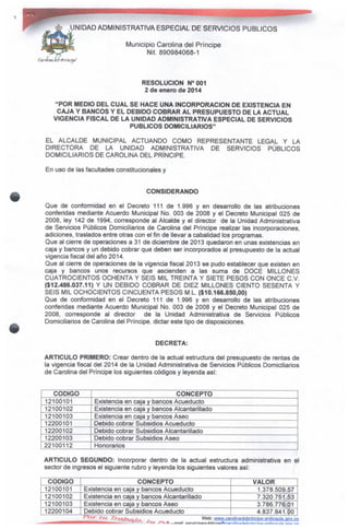 UNIDAD ADMINISTRATIVA ESPECIAL DE SERVICIOS PÚBLICOS
Municipio Carolina del Príncipe
Nit. 890984068-1
RESOLUCIÓN N°001
2 de enero de 2014
"POR MEDIO DEL CUAL SE HACE UNA INCORPORACIÓN DE EXISTENCIA EN
CAJA Y BANCOS Y EL DEBIDO COBRARAL PRESUPUESTO DE LA ACTUAL
VIGENCIA FISCALDE LA UNIDAD ADMINISTRATIVA ESPECIAL DESERVICIOS
PÚBLICOS DOMICILIARIOS"
EL ALCALDE MUNICIPAL ACTUANDO COMO REPRESENTANTE LEGAL Y LA
DIRECTORA DE LA UNIDAD ADMINISTRATIVA DE SERVICIOS PÚBLICOS
DOMICILIARIOS DE CAROLINA DEL PRÍNCIPE.
En uso de las facultades constitucionales y
CONSIDERANDO
Que de conformidad en ei Decreto 111 de 1.996 y en desarrollo de las atribuciones
conferidas mediante Acuerdo Municipal No. 003 de 2008 y el Decreto Municipal 025 de
2008, ley 142 de 1994, corresponde al Alcalde y el director de la Unidad Administrativa
de Servicios Públicos Domiciliarios de Carolina del Príncipe realizar ias incorporaciones,
adiciones, traslados entre otras con el fin de llevar a cabalidad los programas.
Que al cierre de operaciones a 31 de diciembre de 2013 quedaron en unas existencias en
caja y bancos y un debido cobrar que deben ser incorporados al presupuesto de la actual
vigencia fiscal del año 2014.
Que al cierre de operaciones de la vigencia fiscal 2013 se pudo establecer que existen en
caja y bancos unos recursos que ascienden a las suma de DOCE MILLONES
CUATROCIENTOS OCHENTA Y SEIS MIL TREINTA Y SIETE PESOS CON ONCE C.V.
($12.486.037.11) Y UN DEBIDO COBRAR DE DIEZ MILLONES CIENTO SESENTA Y
SEIS MIL OCHOCIENTOSCINCUENTA PESOS M.L. ($10.166.850,00)
Que de conformidad en el Decreto 111 de 1.996 y en desarrollo de las atribuciones
conferidas mediante Acuerdo Municipal No. 003 de 2008 y el Decreto Municipal 025 de
2008, corresponde al director de la Unidad Administrativa de Servicios Públicos
Domiciliarios de Carolina del Príncipe dictar este tipo de disposiciones.
DECRETA:
ARTICULO PRIMERO: Crear dentro de la actual estructura del presupuesto de rentas de
la vigencia fiscal dei 2014 de la Unidad Administrativa de Servicios Públicos Domiciliarios
de Carolina del Príncipe los siguientes códigos y leyenda así:
CÓDIGO
12100101
12100102
12100103
12200101
12200102
12200103
22100112
CONCEPTO
Existencia en caja y bancos Acueducto
Existencia en caja y bancos Alcantarillado
Existencia en caja y bancos Aseo
Debido cobrar Subsidios Acueducto
Debido cobrar Subsidios Alcantarillado
Debido cobrar Subsidios Aseo
Honorarios
ARTICULO SEGUNDO: Incorporar dentro de la actual estructura administrativa en el
sector de ingresos el siguiente rubro y leyenda los siguientes valores así:
CÓDIGO
12100101
12100102
12100103
12200104
CONCEPTO
Existencia en caja y bancos Acueducto
Existencia en caja y bancos Alcantarillado
Existencia en caja y bancos Aseo
Debido cobrar Subsidios Acueducto
VALOR
1.378.509.57
7.320.751.53
3.786.776.01
4.837.841.00
Web: www.carolinadelprincipe-anüQguía.gov.cp
 