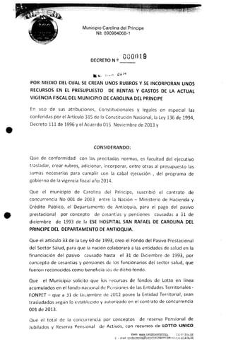 Municipio Carolina del Príncipe
Nit. 890984068-1
nnuu 9
VlEDIO DEL CUAL SE CREAN UNOS RUBROS Y SE INCORPORAN UNOS
RECURSOS EN EL PRESUPUESTO DE RENTAS Y GASTOS DE LA ACTUAL
VIGENCIA FISCAL DEL MUNICIPIO DE CAROLINA DEL PRINCIPE
En uso de sus atribuciones, Constitucionales y legales en especia! las
conferidas por e! Artículo 315 de la Constitución Nacional, ¡a Ley 136 de 1994,
Decreto 111 de 1996 y e! Acuerdo 015 Noviembre de 2013 y
Que de conformidad con las precitadas normas, es facultad del ejecutivo
trasladar, crear rubros, adicionar, incorporar, entre otras al presupuesto las
sumas necesarias para cumplir con la cabal ejecución , del programa de
gobierno de la vigencia fiscal año 2014.
Que el municipio de Carolina del Príncipe, suscribió el contrato de
concurrencia No 001 de 2013 entre Sa Nación - Ministerio de Hacienda y
Crédito Público, e! Departamento de Aníioquia, para el pago de! pasivo
prestacional por concepto de cesantías y pensiones causadas a 31 de
diciembre de 1993 de la ESE HOSPITAL SAN RAFAEL DE CAROLINA DEL
PRINCIPE DEL DEPARTAMENTODE ANTIOQUIA.
Que el artículo 33 de la Ley 60 de 1993, creo el Fondo de! Pasivo Prestacional
del Sector Salud, para que ia nación colaborará a las entidades de salud en la
financiación del pasivo causado hasta el 31 de Diciembre de 1993, por
concepto de cesantías y pensiones de los funcionarios del sector salud, que
fueron reconocidos como beneficiar ios de dicho fondo.
Que el Municipio solicito que los Decursos de fondos de Lotto en línea
acumulados en el fondo nacional de Pensiones de las Entidades Territoriales -
FONPET - que a 33 de Didembre de 2012 posee la Entidad Territorial, sean
trasladados según lo establecido y autorizado en el contrato de concurrencia
001 de 2013.
Que el total de la concurrencia por conceptos de reserva Pensiona! de
Jubilados y Reserva Pensional de Activos, con recursos de LOTTO ÚNICO
 