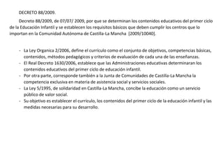 DECRETO 88/2009.
Decreto 88/2009, de 07/07/ 2009, por que se determinan los contenidos educativos del primer ciclo
de la Educación Infantil y se establecen los requisitos básicos que deben cumplir los centros que lo
importan en la Comunidad Autónoma de Castilla-La Mancha [2009/10040].
- La Ley Organica 2/2006, define el currículo como el conjunto de objetivos, competencias básicas,
contenidos, métodos pedagógicos y criterios de evaluación de cada una de las enseñanzas.
- El Real Decreto 1630/2006, establece que las Administraciones educativas determinaran los
contenidos educativos del primer ciclo de educación infantil.
- Por otra parte, corresponde también a la Junta de Comunidades de Castilla-La Mancha la
competencia exclusiva en materia de asistencia social y servicios sociales.
- La Ley 5/1995, de solidaridad en Castilla-La Mancha, concibe la educación como un servicio
público de valor social.
- Su objetivo es establecer el currículo, los contenidos del primer ciclo de la educación infantil y las
medidas necesarias para su desarrollo.
 