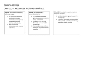 DECRETO 88/2009
CAPITULO III. MEDIDAS DE APOYO AL CURRÍCULO.
Artículo 12. Coordinación entre las
diferentes etapas.
1. La consejería competente
establecerá los cauces
necesarios para asegurar la
colaboración entre los
distintos profesionales.
2. Para garantizar la
continuidad de los procesos
educativos.
Artículo 13. Formación de la
comunidad educativa.
1. La Consejería competente
garantizara el asesoramiento y
apoyo a los centros.
2. Programará una oferta de
formación permanente del
profesorado.
3. Promoverá escuelas y talleres,
tanto para los padres como los
docentes.
Artículo 14. Investigación, experimentación e
innovación educativa.
1. La Administración regional impulsara la
investigación.
2. Promoverá certámenes para estimular la
elaboración de materiales curriculares y
premiar las buenas prácticas.
 