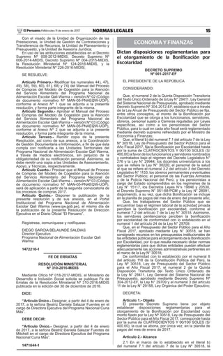 15NORMAS LEGALESMiércoles 11 de enero de 2017El Peruano /
Con el visado de la Unidad de Organización de las
Prestaciones, la Unidad de Gestión de Contrataciones y
Transferencia de Recursos, la Unidad de Planeamiento y
Presupuesto, y la Unidad de Asesoría Jurídica;
En uso de las atribuciones establecidas en el Decreto
Supremo Nº 008-2012-MIDIS, Decreto Supremo Nº
006-2014-MIDIS, Decreto Supremo Nº 004-2015-MIDIS,
la Resolución Ministerial Nº 124-2016-MIDIS, y la
Resolución Ministerial Nº 226-2016-MIDIS;
SE RESUELVE:
Artículo Primero.- Modificar los numerales 44), 47),
49), 58), 59), 60), 61), 68) y 74) del Manual del Proceso
de Compras del Modelo de Cogestión para la Atención
del Servicio Alimentario del Programa Nacional de
Alimentación Escolar Qali Warma – versión Nº 02 (Código
de documento normativo Nº MAN-05-PNAEQW-UOP),
conforme al Anexo Nº 1 que se adjunta a la presente
resolución, y forma parte integrante de la misma.
Artículo Segundo.- Aprobar el Manual del Proceso
de Compras del Modelo de Cogestión para la Atención
del Servicio Alimentario del Programa Nacional de
Alimentación Escolar Qali Warma – versión Nº 03 (Código
de documento normativo Nº MAN-05-PNAEQW-UOP),
conforme al Anexo Nº 2 que se adjunta a la presente
resolución, y forma parte integrante de la misma.
Artículo Tercero.- Remitir copia de la presente
Resolución, así como de sus anexos, a la Coordinación
de Gestión Documentaria e Información, a fin de que ésta
cumpla con notificarla a las Unidades Territoriales del
Programa Nacional de Alimentación Escolar Qali Warma,
a través de medios electrónicos, sin perjuicio de la
obligatoriedad de su notificación personal. Asimismo, se
debe remitir una copia a las Unidades de Asesoramiento,
Apoyo, y Técnicas, respectivamente.
Artículo Cuarto.- Precisar que el Manual de Proceso
de Compras del Modelo de Cogestión para la Atención
del Servicio Alimentario del Programa Nacional de
Alimentación Escolar Qali Warma – versión Nº 03 (Código
de documento normativo Nº MAN-05-PNAEQW-UOP),
será de aplicación a partir de la segunda convocatoria de
los procesos de compras 2017. 	
Artículo Quinto.- Disponer la publicación de la
presente resolución y de sus anexos, en el Portal
Institucional del Programa Nacional de Alimentación
Escolar Qali Warma (www.qw.gob.pe), el mismo día de
la publicación de la presente Resolución de Dirección
Ejecutiva en el Diario Oficial “El Peruano”.
Regístrese, comuníquese y notifíquese.
DIEGO GARCIA BELAUNDE SALDIAS
Director Ejecutivo
Programa Nacional de Alimentación Escolar Qali
Warma
1472210-1
fe de erratas
RESOLUCIÓN MINISTERIAL
Nº 310-2016-MIDIS
Mediante Oficio Nº 018-2017-MIDIS, el Ministerio de
Desarrollo e Inclusión Social solicita se publique Fe de
Erratas de la Resolución Ministerial Nº 310-2016-MIDIS
publicada en la edición del 30 de diciembre de 2016.
DICE:
“Artículo Único.- Designar, a partir del 4 de enero de
2017, a la señora Beatriz Daniela Salazar Fuentes en el
cargo de Directora Ejecutiva del Programa Nacional Cuna
Más”.
DEBE DECIR:
“Artículo Único.- Designar, a partir del 4 de enero
de 2017, a la señora Beatriz Daniela Salazar Fuentes de
Mitchell en el cargo de Directora Ejecutiva del Programa
Nacional Cuna Más”.
1471644-1
ECONOMIA Y FINANZAS
Dictan disposiciones reglamentarias para
el otorgamiento de la Bonificación por
Escolaridad
Decreto supremo
Nº 001-2017-EF
EL PRESIDENTE DE LA REPÚBLICA
CONSIDERANDO:
Que, el numeral 2 de la Quinta Disposición Transitoria
del Texto Único Ordenado de la Ley N° 28411, Ley General
del Sistema Nacional de Presupuesto, aprobado mediante
Decreto Supremo Nº 304-2012-EF, establece que a través
de la Ley Anual de Presupuesto del Sector Público se fija,
entre otros conceptos, el monto de la Bonificación por
Escolaridad que se otorga a los funcionarios, servidores,
obreros, personal sujeto a Carreras reguladas por Leyes
específicas, así como a los pensionistas del Sector
Público, para lo cual en cada año fiscal será reglamentado
mediante decreto supremo refrendado por el Ministro de
Economía y Finanzas;
Que, el literal b) del numeral 7.1 del artículo 7 de la Ley
Nº 30518, Ley de Presupuesto del Sector Público para el
Año Fiscal 2017, fija la Bonificación por Escolaridad hasta
por la suma de CUATROCIENTOS Y 00/100 SOLES (S/
400,00) a favor de los funcionarios y servidores nombrados
y contratados bajo el régimen del Decreto Legislativo N°
276 y la Ley N° 29944; los docentes universitarios a los
que se refiere la Ley N° 30220; el personal de la salud
al que se refiere el numeral 3.2 del artículo 3 del Decreto
Legislativo N° 1153; los obreros permanentes y eventuales
del Sector Público; el personal de las Fuerzas Armadas
y de la Policía Nacional del Perú; y los pensionistas a
cargo del Estado comprendidos en los regímenes de la
Ley N°  15117, los Decretos Leyes N°s 19846 y 20530,
el Decreto Supremo N° 051-88-PCM y la Ley N° 28091,
disponiendo, a su vez, que dicha Bonificación se incluye
en la planilla de pagos del mes de enero del presente año;
Que, los trabajadores del Sector Público que se
encuentran bajo el régimen laboral de la actividad privada
perciben la bonificación por escolaridad, conforme al
numeral 7.2 del artículo 7 de la Ley N° 30518. Asimismo,
los servidores penitenciarios perciben la bonificación
por escolaridad de conformidad con lo establecido en el
numeral 1 del artículo 24 de la Ley N° 29709;
Que, en el Presupuesto del Sector Público para el Año
Fiscal 2017, aprobado mediante Ley N° 30518, se han
consignado recursos en los presupuestos institucionales de
las entidades públicas para el otorgamiento de la Bonificación
por Escolaridad, por lo que resulta necesario dictar normas
reglamentarias para que dichas entidades puedan efectuar
adecuadamente las acciones administrativas pertinentes en
el marco de la Ley N° 30518;
De conformidad con lo establecido por el numeral 8
del artículo 118 de la Constitución Política del Perú, la
Ley Nº 30518, Ley de Presupuesto del Sector Público
para el Año Fiscal 2017, el numeral 2 de la Quinta
Disposición Transitoria del Texto Único Ordenado de
la Ley N° 28411, Ley General del Sistema Nacional de
Presupuesto, aprobado mediante Decreto Supremo Nº
304-2012-EF, la Ley N° 29709 y el numeral 3 del artículo
11 de la Ley N° 29158, Ley Orgánica del Poder Ejecutivo;
DECRETA:
Artículo 1.- Objeto
El presente Decreto Supremo tiene por objeto
establecer disposiciones reglamentarias para el
otorgamiento de la Bonificación por Escolaridad cuyo
monto fijado por la Ley Nº 30518, Ley de Presupuesto del
Sector Público para el Año Fiscal 2017, corresponde hasta
por la suma de CUATROCIENTOS Y 00/100 SOLES (S/
400.00), la cual se abona, por única vez, en la planilla de
pagos del mes de enero de 2017.
Artículo 2.- Alcance
2.1 En el marco de lo establecido en el literal b)
del numeral 7.1 del artículo 7 de la Ley Nº 30518, la
 