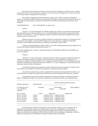 Para efectos de las prestaciones de salud, el mes de inicio de la contingencia es aquél en el que se requiere
la prestación. En el caso de las prestaciones económicas, el mes de inicio de la contingencia es el mes en que ocurre
el evento que origina el otorgamiento de la prestación.
Para evaluar el cumplimiento de las declaraciones y pagos a que se refiere el numeral 1 del presente
artículo, se considerarán válidos los períodos cuyas declaraciones y pagos se presenten hasta el último día del mes de
vencimiento de cada declaración, incluyendo las declaraciones rectificatorias de períodos que determinen mayor
obligación”.
CONCORDANCIAS: D.S. N° 020-2006-TR, 1ra. Disp. Trans.
Latencia
Artículo 37.- En caso de desempleo los afiliados regulares que cuenten con un mínimo de treinta meses de
aportación durante los tres años precedentes al cese y sus derechohabientes, tienen derecho a prestaciones médicas
previstas en los Artículos 11 y 12 de este reglamento, durante un período de latencia por desempleo de doce meses,
contados a partir de la fecha de cese.
Durante los primeros seis meses se mantiene el derecho a las prestaciones vigentes en el momento del cese,
incluyendo la capa compleja, a cargo del IPSS. Durante los seis meses siguientes, la cobertura corresponderá
solamente la capa compleja más las prestaciones médicas por maternidad, a cargo del IPSS.
Cuando una entidad empleadora cambie de EPS, la nueva EPS contratada deberá asumir las obligaciones de
la anterior derivadas de la aplicación del presente artículo. (*)
(*) Artículo modificado por el Artículo 1 del Decreto Supremo Nº 004-2000-TR, publicado el 02-06-2000, cuyo
texto es el siguiente:
"Latencia
Artículo 37.- En caso de desempleo o suspensión perfecta de labores que genere la pérdida del derecho de
cobertura, los afiliados regulares que cuenten con un mínimo de cinco meses de aportación, consecutivos o no
consecutivos, durante los 3 años precedentes al cese o suspensión perfecta de labores, y sus derechohabientes, tienen
el derecho a las prestaciones médicas previstas en los Artículos 11 y 12 de este reglamento, a razón de dos meses de
latencia por cada cinco meses de aportación.
Los períodos de latencia que se generen no podrán exceder de doce meses consecutivos, contados a partir
de la fecha de cese o pérdida de la cobertura ocasionada por la suspensión perfecta de labores.
Los períodos de aportación que se hayan computado efectivamente para otorgar períodos de latencia, no se
considerarán para el cómputo de los períodos de calificación de los próximos períodos de latencia que se generen.
Las prestaciones que reconoce el derecho especial de cobertura por desempleo o suspensión perfecta de
labores, se brindarán de acuerdo a las condiciones establecidas en los párrafos anteriores, de la siguiente forma:
______________________________________________________________________________________________
Cobertura durante período de latencia
Períodos aportados en Total de período _________________________________
los 3 años previos al de latencia Capa simple y Capa compleja y
cese o pérdida de compleja maternidad
cobertura
De 5 a 9 meses 2 meses primer mes Segundo mes
De 10 a 14 meses 4 meses 2 primeros meses 2 siguientes meses
De 15 a 19 meses 6 meses 3 primeros meses 3 siguientes meses
De 20 a 24 meses 8 meses 4 primeros meses 4 siguientes meses
De 25 a 29 meses 10 meses 5 primeros meses 5 siguientes meses
30 o más meses 12 meses 6 primeros meses 6 siguientes meses
______________________________________________________________________________________________
______________________________________________________________________________________________
El asegurado tiene derecho a las prestaciones a que se ha hecho referencia, aun en el supuesto que su
empleador haya incumplido el pago de las contribuciones o retribuciones correspondiente a los períodos de
aportación computables para acceder al derecho especial de cobertura por desempleo o suspensión perfecta de
labores, sin perjuicio de las facultades de ESSALUD y de las EPS, cuando corresponda, de determinar y cobrar las
obligaciones que pudieran estar adeudando las entidades empleadoras por tales períodos.
 