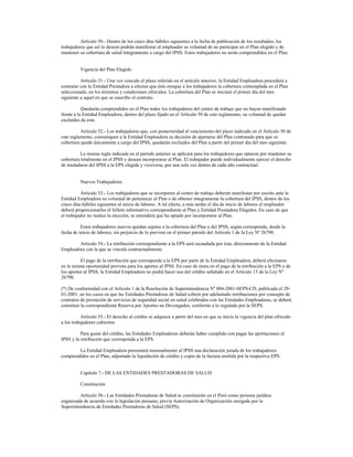 Artículo 50.- Dentro de los cinco días hábiles siguientes a la fecha de publicación de los resultados, los
trabajadores que así lo deseen podrán manifestar al empleador su voluntad de no participar en el Plan elegido y de
mantener su cobertura de salud íntegramente a cargo del IPSS. Estos trabajadores no serán comprendidos en el Plan.
Vigencia del Plan Elegido
Artículo 51.- Una vez vencido el plazo referido en el artículo anterior, la Entidad Empleadora procederá a
contratar con la Entidad Prestadora a efectos que ésta otorgue a los trabajadores la cobertura contemplada en el Plan
seleccionado, en los términos y condiciones ofrecidos. La cobertura del Plan se iniciará el primer día del mes
siguiente a aquel en que se suscribe el contrato.
Quedarán comprendidos en el Plan todos los trabajadores del centro de trabajo que no hayan manifestado
frente a la Entidad Empleadora, dentro del plazo fijado en el Artículo 50 de este reglamento, su voluntad de quedar
excluidos de éste.
Artículo 52.- Los trabajadores que, con posterioridad al vencimiento del plazo indicado en el Artículo 50 de
este reglamento, comuniquen a la Entidad Empleadora su decisión de apartarse del Plan contratado para que su
cobertura quede únicamente a cargo del IPSS, quedarán excluidos del Plan a partir del primer día del mes siguiente.
La misma regla indicada en el párrafo anterior se aplicará para los trabajadores que optaron por mantener su
cobertura totalmente en el IPSS y deseen incorporarse al Plan. El trabajador puede individualmente ejercer el derecho
de trasladarse del IPSS a la EPS elegida y viceversa, por una sola vez dentro de cada año contractual.
Nuevos Trabajadores
Artículo 53.- Los trabajadores que se incorporen al centro de trabajo deberán manifestar por escrito ante la
Entidad Empleadora su voluntad de pertenecer al Plan o de obtener íntegramente la cobertura del IPSS, dentro de los
cinco días hábiles siguientes al inicio de labores. A tal efecto, a más tardar el día de inicio de labores el empleador
deberá proporcionarles el folleto informativo correspondiente al Plan y Entidad Prestadora Elegidos. En caso de que
el trabajador no realice la elección, se entenderá que ha optado por incorporarse al Plan.
Estos trabajadores nuevos quedan sujetos a la cobertura del Plan o del IPSS, según corresponda, desde la
fecha de inicio de labores, sin perjuicio de lo previsto en el primer párrafo del Artículo 1 de la Ley Nº 26790.
Artículo 54.- La retribución correspondiente a la EPS será recaudada por ésta, directamente de la Entidad
Empleadora con la que se vincula contractualmente.
El pago de la retribución que corresponde a la EPS por parte de la Entidad Empleadora, deberá efectuarse
en la misma oportunidad prevista para los aportes al IPSS. En caso de mora en el pago de la retribución a la EPS o de
los aportes al IPSS, la Entidad Empleadora no podrá hacer uso del crédito señalado en el Artículo 15 de la Ley Nº
26790.
(*) De conformidad con el Artículo 1 de la Resolución de Superintendencia Nº 004-2001-SEPS-CD, publicada el 29-
01-2001, en los casos en que las Entidades Prestadoras de Salud cobren por adelantado retribuciones por concepto de
contratos de prestación de servicios de seguridad social en salud celebrados con las Entidades Empleadoras, se deberá
constituir la correspondiente Reserva por Aportes no Devengados, conforme a lo regulado por la SEPS.
Artículo 55.- El derecho al crédito se adquiere a partir del mes en que se inicia la vigencia del plan ofrecido
a los trabajadores cubiertos.
Para gozar del crédito, las Entidades Empleadoras deberán haber cumplido con pagar las aportaciones al
IPSS y la retribución que corresponda a la EPS.
La Entidad Empleadora presentará mensualmente al IPSS una declaración jurada de los trabajadores
comprendidos en el Plan, adjuntado la liquidación de crédito y copia de la factura emitida por la respectiva EPS.
Capítulo 7.- DE LAS ENTIDADES PRESTADORAS DE SALUD
Constitución
Artículo 56.- Las Entidades Prestadoras de Salud se constituirán en el Perú como persona jurídica
organizada de acuerdo con la legislación peruana; previa Autorización de Organización otorgada por la
Superintendencia de Entidades Prestadoras de Salud (SEPS).
 