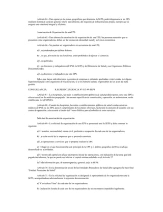 Artículo 64.- Para operar en las zonas geográficas que determine la SEPS, podrá dispensarse a las EPS
mediante norma de carácter general, total o parcialmente, del requisito de infraestructura propia, siempre que se
asegure una cobertura integral y eficiente.
Autorización de Organización de una EPS
Artículo 65.- Para obtener la autorización de organización de una EPS, las personas naturales que se
presenten como organizadoras, deben ser de reconocida idoneidad moral y solvencia económica.
Artículo 66.- No pueden ser organizadores ni accionistas de una EPS:
a) Los condenados por delitos dolosos.
b) Los que, por razón de sus funciones, estén prohibidos de ejercer el comercio.
c) Los quebrados.
d) Los directores y trabajadores del IPSS, la SEPS y del Ministerio de Salud y sus Organismos Públicos
Descentralizados.
e) Los directores y trabajadores de otra EPS.
f) Los que hayan sido directores o gerentes de empresas o entidades quebradas o intervenidas por alguna
Superintendencia u otro organismo de fiscalización, si se les hubiere hallado responsables de los actos de mala
gestión.
CONCORDANCIA: R.SUPERINTENDENCIA Nº 013-99-SEPS
Artículo 67.- Los hospitales, las redes o establecimientos públicos de salud podrán operar como una EPS u
ofrecer servicios de medicina prepagada. Las normas específicas de constitución y operación, en ambos casos, serán
establecidas por el MINSA.
Artículo 68.- Cuando los hospitales, las redes o establecimientos públicos de salud vendan servicios
médicos al IPSS o a las EPS, para el cumplimiento de los planes ofrecidos, facturarán la atención de acuerdo con sus
costos de operación y sin recurrir a fondos del Tesoro Público para el subsidio de estos servicios.
Solicitud de autorización de organización
Artículo 69.- La solicitud de organización de una EPS se presentará ante la SEPS y debe contener lo
siguiente:
a) El nombre, nacionalidad, estado civil, profesión u ocupación de cada uno de los organizadores.
b) La razón social de la empresas que se pretenda constituir.
c) Las operaciones y servicios que se propone realizar la EPS.
d) El lugar en el que funcionará la sede principal de la EPS y el ámbito geográfico del País en el que
desarrollará sus actividades.
e) El monto del capital con el que se propone iniciar las operaciones, con indicación de la suma que será
pagada inicialmente, la que no puede ser inferior al capital mínimo señalado en el Artículo 57.
f) Toda información que, de manera previa y general, exija la SEPS.
Artículo 70.- En la denominación social de las Entidades Prestadoras de Salud debe agregarse la frase final
"Entidad Prestadora de Salud"
Artículo 71.- En la solicitud de organización se designará al representante de los organizadores ante la
SEPS, acompañándose adicionalmente la siguiente documentación:
a) "Currículum Vitae" de cada uno de los organizadores.
b) Declaración Jurada de cada uno de los organizadores de no encontrarse impedidos legalmente.
 