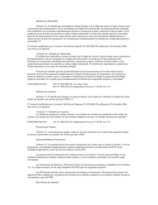 Subsidio por Maternidad
Artículo 16.- El subsidio por maternidad se otorga en dinero con el objeto de resarcir el lucro cesante como
consecuencia del alumbramiento y de las necesidades de cuidado del recién nacido. Se otorga por 90 días, pudiendo
éstos distribuirse en los períodos inmediatamente anteriores o posteriores al parto, conforme lo elija la madre, con la
condición de que durante esos períodos no realice trabajo remunerado. El monto del subsidio equivale al promedio
diario de las remuneraciones de los cuatro últimos meses anteriores al inicio de la prestación multiplicado por el
número de días de goce de la prestación. No se podrá gozar simultáneamente de subsidio por incapacidad temporal y
maternidad. (*)
(*) Artículo modificado por el Articulo 4 del Decreto Supremo N° 020-2006-TR, publicada el 28 diciembre 2006,
cuyo texto es el siguiente:
“Artículo 16.- Subsidio por Maternidad
El subsidio por maternidad se otorga en dinero con el objeto de resarcir el lucro cesante como consecuencia
del alumbramiento y de las necesidades de cuidado del recién nacido. Se otorga por 90 días, pudiendo éstos
distribuirse en los períodos inmediatamente anteriores o posteriores al parto, conforme lo elija la madre, con la
condición de que durante esos períodos no realice trabajo remunerado. El subsidio por maternidad se extenderá por
30 días adicionales en los casos de nacimiento múltiple.
El monto del subsidio equivale al promedio diario de las remuneraciones de los doce últimos meses
anteriores al inicio de la prestación multiplicado por el número de días de goce de la prestación. Si el total de los
meses de afiliación es menor a doce, el promedio se determinará en función al tiempo de aportación del afiliado
regular en actividad. No se podrá gozar simultáneamente de subsidio por incapacidad temporal y maternidad.”
CONCORDANCIAS: D.S. N° 020-2006-TR, 1ra. Disp. Trans.
D.S. N° 008-2010-SA, Reglamento de la Ley N° 29344, Art. 107
Subsidio por Lactancia
Artículo 17.- El subsidio por lactancia se otorga en dinero, con el objeto de contribuir al cuidado del recién
nacido, de acuerdo a las normas que fija el IPSS. (*)
(*) Artículo modificado por el Articulo 4 del Decreto Supremo N° 020-2006-TR, publicada el 28 diciembre 2006,
cuyo texto es el siguiente:
“Artículo 17.- Subsidio por Lactancia
El subsidio por lactancia se otorga en dinero, con el objeto de contribuir al cuidado del recién nacido, de
acuerdo a las normas que fija EsSalud. En caso de parto múltiple se reconoce un subsidio adicional por cada hijo.”
CONCORDANCIAS: D.S. N° 008-2010-SA, Reglamento de la Ley N° 29344, Art. 107
Prestación por Sepelio
Artículo 18.- La prestación por sepelio, cubre los servicios funerarios por la muerte del asegurado regular,
sea activo o pensionista, de acuerdo a las normas que fija el IPSS.
Responsabilidad por Prestaciones
Artículo 19.- Las prestaciones de prevención y promoción de la salud a que se refiere el Artículo 11 de este
Reglamento, son brindadas obligatoriamente mediante programas preventivo promocionales del IPSS, de las
Entidades Empleadoras a través de Servicios Propios y de las EPS.
Las prestaciones de recuperación de la salud previstas en el Artículo 12 son de cargo del IPSS y de las
Entidades Empleadoras mediante establecimientos propios o a través de planes contratados con una EPS, según
corresponda.
Las Prestaciones de Bienestar y Promoción Social y las prestaciones económicas señaladas en los Artículos
13 y 14, respectivamente; son de cargo obligatorio del IPSS para los asegurados regulares.
Las EPS pueden también ofrecer prestaciones económicas y de Bienestar y Promoción Social, dentro del
régimen de libre competencia, sin perjuicio del derecho de los afiliados regulares en actividad de reclamar las que les
corresponda a cargo del IPSS.
Plan Mínimo de Atención
 