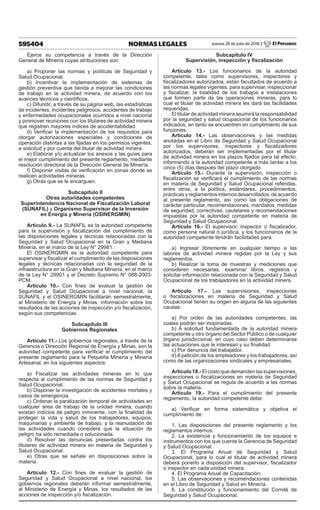 595404 NORMAS LEGALES Jueves 28 de julio de 2016 / El Peruano
Ejerce su competencia a través de la Dirección
General de Minería cuyas atribuciones son:
a) Proponer las normas y políticas de Seguridad y
Salud Ocupacional.
b) Incentivar la implementación de sistemas de
gestión preventiva que tienda a mejorar las condiciones
de trabajo en la actividad minera, de acuerdo con los
avances técnicos y científicos.
c) Difundir, a través de su página web, las estadísticas
de incidentes, incidentes peligrosos, accidentes de trabajo
y enfermedades ocupacionales ocurridos a nivel nacional
y promover reuniones con los titulares de actividad minera
que registren mayores índices de accidentabilidad.
d) Verificar la implementación de los requisitos para
otorgar autorizaciones especiales y condiciones de
operación distintas a las fijadas en los permisos vigentes,
a solicitud y por cuenta del titular de actividad minera.
e) Elaborar y/o actualizar los anexos y las guías para
el mejor cumplimiento del presente reglamento, mediante
resolución directoral de la Dirección General de Minería.
f) Disponer visitas de verificación en zonas donde se
realicen actividades mineras.
g) Otras que se le encarguen.
Subcapítulo II
Otras autoridades competentes
Superintendencia Nacional de Fiscalización Laboral
(SUNAFIL) y Organismo Supervisor de la Inversión
en Energía y Minería (OSINERGMIN)
Artículo 9.- La SUNAFIL es la autoridad competente
para la supervisión y fiscalización del cumplimiento de
las disposiciones legales y técnicas relacionadas con la
Seguridad y Salud Ocupacional en la Gran y Mediana
Minería, en el marco de la Ley N° 29981.
El OSINERGMIN es la autoridad competente para
supervisar y fiscalizar el cumplimiento de las disposiciones
legales y técnicas relacionadas con la seguridad de la
infraestructura en la Gran y Mediana Minería, en el marco
de la Ley N° 29901 y el Decreto Supremo N° 088-2003-
PCM.
Artículo 10.- Con fines de evaluar la gestión de
Seguridad y Salud Ocupacional a nivel nacional, la
SUNAFIL y el OSINERGMIN facilitarán semestralmente,
al Ministerio de Energía y Minas, información sobre los
resultados de las acciones de inspección y/o fiscalización,
según sus competencias.
Subcapítulo III
Gobiernos Regionales
Artículo 11.- Los gobiernos regionales, a través de la
Gerencia o Dirección Regional de Energía y Minas, son la
autoridad competente para verificar el cumplimiento del
presente reglamento para la Pequeña Minería y Minería
Artesanal, en los siguientes aspectos:
a) Fiscalizar las actividades mineras en lo que
respecta al cumplimiento de las normas de Seguridad y
Salud Ocupacional.
b) Disponer la investigación de accidentes mortales y
casos de emergencia.
c) Ordenar la paralización temporal de actividades en
cualquier área de trabajo de la unidad minera, cuando
existan indicios de peligro inminente, con la finalidad de
proteger la vida y salud de los trabajadores, equipos,
maquinarias y ambiente de trabajo, y la reanudación de
las actividades cuando considere que la situación de
peligro ha sido remediada o solucionada.
d) Resolver las denuncias presentadas contra los
titulares de actividad minera en materia de Seguridad y
Salud Ocupacional.
e) Otras que se señale en disposiciones sobre la
materia.
Artículo 12.- Con fines de evaluar la gestión de
Seguridad y Salud Ocupacional a nivel nacional, los
gobiernos regionales deberán informar semestralmente,
al Ministerio de Energía y Minas, los resultados de las
acciones de inspección y/o fiscalización.
Subcapítulo IV
Supervisión, inspección y fiscalización
Artículo 13.- Los funcionarios de la autoridad
competente, tales como supervisores, inspectores y
fiscalizadores autorizados, están facultados de acuerdo a
las normas legales vigentes, para supervisar, inspeccionar
y fiscalizar, la totalidad de los trabajos e instalaciones
que formen parte de las operaciones mineras, para lo
cual el titular de actividad minera les dará las facilidades
requeridas.
El titular de actividad minera asumirá la responsabilidad
por la seguridad y salud ocupacional de los funcionarios
indicados, en tanto se encuentren en cumplimiento de sus
funciones.
Artículo 14.- Las observaciones y las medidas
anotadas en el Libro de Seguridad y Salud Ocupacional
por los supervisores, inspectores y fiscalizadores
autorizados, deberán ser implementadas por el titular
de actividad minera en los plazos fijados para tal efecto,
informando a la autoridad competente a más tardar a los
cinco (5) días después del plazo otorgado.
Artículo 15.- Durante la supervisión, inspección o
fiscalización se verificará el cumplimiento de las normas
en materia de Seguridad y Salud Ocupacional referidas,
entre otros, a la política, estándares, procedimientos,
prácticas y reglamentos internos desarrollados, de acuerdo
al presente reglamento, así como las obligaciones de
carácter particular, recomendaciones, mandatos, medidas
de seguridad, correctivas, cautelares y recomendaciones
impuestas por la autoridad competente en materia de
Seguridad y Salud Ocupacional.
Artículo 16.- El supervisor, inspector o fiscalizador,
como persona natural o jurídica, y los funcionarios de la
autoridad competente tendrán facilidades para:
a) Ingresar libremente en cualquier tiempo a las
labores de actividad minera regidas por la Ley y sus
reglamentos.
b) Realizar la toma de muestras y mediciones que
consideren necesarias, examinar libros, registros y
solicitar información relacionada con la Seguridad y Salud
Ocupacional de los trabajadores en la actividad minera.
Artículo 17.- Las supervisiones, inspecciones
o fiscalizaciones en materia de Seguridad y Salud
Ocupacional tienen su origen en alguna de las siguientes
causas:
a) Por orden de las autoridades competentes, las
cuales podrán ser inopinadas.
b) A solicitud fundamentada de la autoridad minera
competente u otro órgano del Sector Público o de cualquier
órgano jurisdiccional, en cuyo caso deben determinarse
las actuaciones que le interesan y su finalidad.
c) Por denuncia del trabajador.
d) A petición de los empleadores y los trabajadores, así
como de las organizaciones sindicales y empresariales.
Artículo 18.- El costo que demanden las supervisiones,
inspecciones o fiscalizaciones en materia de Seguridad
y Salud Ocupacional se regula de acuerdo a las normas
sobre la materia.
Artículo 19.- Para el cumplimiento del presente
reglamento, la autoridad competente debe:
a) Verificar en forma sistemática y objetiva el
cumplimiento de:
1. Las disposiciones del presente reglamento y los
reglamentos internos.
2. La existencia y funcionamiento de los equipos e
instrumentos con los que cuente la Gerencia de Seguridad
y Salud Ocupacional.
3. El Programa Anual de Seguridad y Salud
Ocupacional, para lo cual el titular de actividad minera
deberá ponerlo a disposición del supervisor, fiscalizador
o inspector en cada unidad minera.
4. El Programa Anual de Capacitación.
5. Las observaciones y recomendaciones contenidas
en el Libro de Seguridad y Salud en Minería.
6. La constitución y funcionamiento del Comité de
Seguridad y Salud Ocupacional.
 