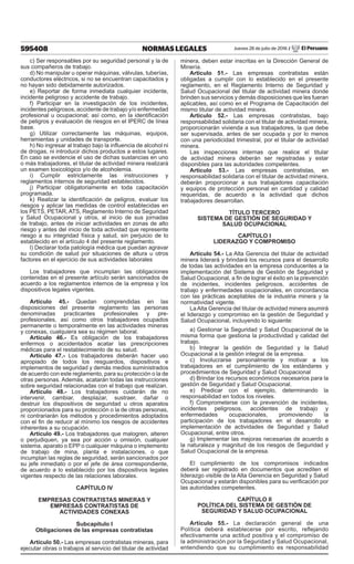 595408 NORMAS LEGALES Jueves 28 de julio de 2016 / El Peruano
c) Ser responsables por su seguridad personal y la de
sus compañeros de trabajo.
d) No manipular u operar máquinas, válvulas, tuberías,
conductores eléctricos, si no se encuentran capacitados y
no hayan sido debidamente autorizados.
e) Reportar de forma inmediata cualquier incidente,
incidente peligroso y accidente de trabajo.
f) Participar en la investigación de los incidentes,
incidentes peligrosos, accidente de trabajo y/o enfermedad
profesional u ocupacional; así como, en la identificación
de peligros y evaluación de riesgos en el IPERC de línea
base.
g) Utilizar correctamente las máquinas, equipos,
herramientas y unidades de transporte.
h) No ingresar al trabajo bajo la influencia de alcohol ni
de drogas, ni introducir dichos productos a estos lugares.
En caso se evidencie el uso de dichas sustancias en uno
o más trabajadores, el titular de actividad minera realizará
un examen toxicológico y/o de alcoholemia.
i) Cumplir estrictamente las instrucciones y
reglamentos internos de seguridad establecidos.
j) Participar obligatoriamente en toda capacitación
programada.
k) Realizar la identificación de peligros, evaluar los
riesgos y aplicar las medidas de control establecidas en
los PETS, PETAR, ATS, Reglamento Interno de Seguridad
y Salud Ocupacional y otros, al inicio de sus jornadas
de trabajo, antes de iniciar actividades en zonas de alto
riesgo y antes del inicio de toda actividad que represente
riesgo a su integridad física y salud, sin perjuicio de lo
establecido en el artículo 4 del presente reglamento.
l) Declarar toda patología médica que puedan agravar
su condición de salud por situaciones de altura u otros
factores en el ejercicio de sus actividades laborales
Los trabajadores que incumplan las obligaciones
contenidas en el presente artículo serán sancionados de
acuerdo a los reglamentos internos de la empresa y los
dispositivos legales vigentes.
Artículo 45.- Quedan comprendidas en las
disposiciones del presente reglamento las personas
denominadas practicantes profesionales y pre-
profesionales, así como otros trabajadores ocupados
permanente o temporalmente en las actividades mineras
y conexas, cualquiera sea su régimen laboral.
Artículo 46.- Es obligación de los trabajadores
enfermos o accidentados acatar las prescripciones
médicas para el restablecimiento de su salud.
Artículo 47.- Los trabajadores deberán hacer uso
apropiado de todos los resguardos, dispositivos e
implementos de seguridad y demás medios suministrados
de acuerdo con este reglamento, para su protección o la de
otras personas. Además, acatarán todas las instrucciones
sobre seguridad relacionadas con el trabajo que realizan.
Artículo 48.- Los trabajadores cuidarán de no
intervenir, cambiar, desplazar, sustraer, dañar o
destruir los dispositivos de seguridad u otros aparatos
proporcionados para su protección o la de otras personas,
ni contrariarán los métodos y procedimientos adoptados
con el fin de reducir al mínimo los riesgos de accidentes
inherentes a su ocupación.
Artículo 49.- Los trabajadores que malogren, alteren
o perjudiquen, ya sea por acción u omisión, cualquier
sistema, aparato o EPP o cualquier máquina o implemento
de trabajo de mina, planta e instalaciones, o que
incumplan las reglas de seguridad, serán sancionados por
su jefe inmediato o por el jefe de área correspondiente,
de acuerdo a lo establecido por los dispositivos legales
vigentes respecto de las relaciones laborales.
CAPÍTULO IV
EMPRESAS CONTRATISTAS MINERAS Y
EMPRESAS CONTRATISTAS DE
ACTIVIDADES CONEXAS
Subcapítulo I
Obligaciones de las empresas contratistas
Artículo 50.- Las empresas contratistas mineras, para
ejecutar obras o trabajos al servicio del titular de actividad
minera, deben estar inscritas en la Dirección General de
Minería.
Artículo 51.- Las empresas contratistas están
obligadas a cumplir con lo establecido en el presente
reglamento, en el Reglamento Interno de Seguridad y
Salud Ocupacional del titular de actividad minera donde
brinden sus servicios y demás disposiciones que les fueran
aplicables, así como en el Programa de Capacitación del
mismo titular de actividad minera.
Artículo 52.- Las empresas contratistas, bajo
responsabilidad solidaria con el titular de actividad minera,
proporcionarán vivienda a sus trabajadores, la que debe
ser supervisada, antes de ser ocupada y por lo menos
con una periodicidad trimestral, por el titular de actividad
minera.
Las inspecciones internas que realice el titular
de actividad minera deberán ser registradas y estar
disponibles para las autoridades competentes.
Artículo 53.- Las empresas contratistas, en
responsabilidad solidaria con el titular de actividad minera,
deberán proporcionar a sus trabajadores capacitación
y equipos de protección personal en cantidad y calidad
requeridas, de acuerdo a la actividad que dichos
trabajadores desarrollan.
TÍTULO TERCERO
SISTEMA DE GESTIÓN DE SEGURIDAD Y
SALUD OCUPACIONAL
CAPÍTULO I
LIDERAZGO Y COMPROMISO
Artículo 54.- La Alta Gerencia del titular de actividad
minera liderará y brindará los recursos para el desarrollo
de todas las actividades en la empresa conducentes a la
implementación del Sistema de Gestión de Seguridad y
Salud Ocupacional, a fin de lograr el éxito en la prevención
de incidentes, incidentes peligrosos, accidentes de
trabajo y enfermedades ocupacionales, en concordancia
con las prácticas aceptables de la industria minera y la
normatividad vigente.
LaAlta Gerencia del titular de actividad minera asumirá
el liderazgo y compromiso en la gestión de Seguridad y
Salud Ocupacional, incluyendo lo siguiente:
a) Gestionar la Seguridad y Salud Ocupacional de la
misma forma que gestiona la productividad y calidad del
trabajo.
b) Integrar la gestión de Seguridad y la Salud
Ocupacional a la gestión integral de la empresa.
c) Involucrarse personalmente y motivar a los
trabajadores en el cumplimiento de los estándares y
procedimientos de Seguridad y Salud Ocupacional
d) Brindar los recursos económicos necesarios para la
gestión de Seguridad y Salud Ocupacional.
e) Predicar con el ejemplo, determinando la
responsabilidad en todos los niveles.
f) Comprometerse con la prevención de incidentes,
incidentes peligrosos, accidentes de trabajo y
enfermedades ocupacionales, promoviendo la
participación de los trabajadores en el desarrollo e
implementación de actividades de Seguridad y Salud
Ocupacional, entre otros.
g) Implementar las mejoras necesarias de acuerdo a
la naturaleza y magnitud de los riesgos de Seguridad y
Salud Ocupacional de la empresa.
El cumplimiento de los compromisos indicados
deberá ser registrado en documentos que acrediten el
liderazgo visible de la Alta Gerencia en Seguridad y Salud
Ocupacional y estarán disponibles para su verificación por
las autoridades competentes.
CAPÍTULO II
POLÍTICA DEL SISTEMA DE GESTIÓN DE
SEGURIDAD Y SALUD OCUPACIONAL
Artículo 55.- La declaración general de una
Política deberá establecerse por escrito, reflejando
efectivamente una actitud positiva y el compromiso de
la administración por la Seguridad y Salud Ocupacional,
entendiendo que su cumplimiento es responsabilidad
 