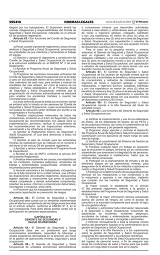 595410 NORMAS LEGALES Jueves 28 de julio de 2016 / El Peruano
elegido por los trabajadores. El Supervisor tendrá las
mismas obligaciones y responsabilidades del Comité de
Seguridad y Salud Ocupacional, indicadas en el artículo
63 del presente reglamento.
Artículo 63.- Son funciones del Comité de Seguridad
y Salud Ocupacional:
a) Hacer cumplir el presente reglamento y otras normas
relativas a Seguridad y Salud Ocupacional, armonizando
las actividades de sus miembros y fomentando el trabajo
en equipo.
b) Elaborar y aprobar el reglamento y constitución del
Comité de Seguridad y Salud Ocupacional de acuerdo
a la estructura establecida en el ANEXO Nº 3 de este
Reglamento.
c) Aprobar el Programa Anual de Seguridad y Salud
Ocupacional.
d) Programar las reuniones mensuales ordinarias del
Comité de Seguridad y Salud Ocupacional que se llevarán
a cabo un día laborable dentro de los primeros diez (10)
días calendario de cada mes, para analizar y evaluar los
resultados del mes anterior, así como el avance de los
objetivos y metas establecidos en el Programa Anual
de Seguridad y Salud Ocupacional; mientras que la
programación de reuniones extraordinarias se efectuará
para analizar los accidentes mortales o cuando las
circunstancias lo exijan.
e) Llevar el libro de actas de todas sus reuniones, donde
se anotará todo lo tratado en las sesiones del Comité de
Seguridad y Salud Ocupacional; cuyas recomendaciones
con plazos de ejecución serán remitidas por escrito a los
responsables e involucrados.
f) Realizar inspecciones mensuales de todas las
instalaciones, anotando en el Libro de Seguridad y Salud
Ocupacional las recomendaciones con plazos para su
implementación; asimismo, verificar el cumplimiento de
las recomendaciones de las inspecciones anteriores,
sancionando a los infractores si fuera el caso.
g) Aprobar el Reglamento Interno de Seguridad y
Salud Ocupacional, el cual será distribuido a todos los
trabajadores.
h) Aprobar el plan de minado para las actividades
mineras de explotación que se indiquen en el numeral 2
del literal b) del artículo 29 del presente reglamento.
i) Aprobar y revisar mensualmente el Programa Anual
de Capacitación.
j) Aprobar el Uso de ANFO, conforme al artículo 291
del presente Reglamento.
k) Analizar mensualmente las causas y las estadísticas
de los incidentes, incidentes peligrosos, accidentes de
trabajo y enfermedades ocupacionales, emitiendo las
recomendaciones pertinentes.
l) Imponer sanciones a los trabajadores, incluyendo a
los de la Alta Gerencia de la unidad minera, que infrinjan
las disposiciones del presente reglamento, disposiciones
legales vigentes y resoluciones que emita la autoridad
minera competente y demás autoridades competentes,
retarden los avisos, informen o proporcionen datos falsos,
incompletos o inexactos, entre otros.
m) Promover que los trabajadores nuevos reciban una
adecuada capacitación en prevención de riesgos
Artículo 64.- El Comité de Seguridad y Salud
Ocupacional debe contar con un ambiente implementado
para el efectivo cumplimiento de las obligaciones descritas
en el artículo anterior, conforme al ANEXO N° 3, en lo
que corresponda. Para dicho efecto podrán contar con la
participación de asesores especializados.
CAPÍTULO VI
GERENTE DE SEGURIDAD Y
SALUD OCUPACIONAL
Artículo 65.- El Gerente de Seguridad y Salud
Ocupacional debe ser un profesional que tenga
conocimientos acreditados, capacidad de liderazgo y
amplia experiencia demostrada en la dirección así como
en la gestión de operaciones mineras, seguridad y salud
ocupacional.
Artículo 66.- El Gerente de Seguridad y Salud
Ocupacional de unidades económicas administrativas
o concesiones mineras que desarrollen actividades
mineras a cielo abierto y subterráneas será un ingeniero
de minas o ingeniero geólogo, colegiado, habilitado
y con una experiencia no menor de cinco (5) años en
explotación minera y tres (3) años en el área de Seguridad
y Salud Ocupacional, con capacitación o estudios de
especialización en estos temas, con una duración mínima
de doscientas cuarenta (240) horas.
Para el caso de la pequeña minería y minería
artesanal, el Gerente de Seguridad y Salud Ocupacional
será un ingeniero de minas o ingeniero geólogo,
colegiado, habilitado y con una experiencia no menor de
dos (2) años en explotación minera y dos (2) años en el
área de Seguridad y Salud Ocupacional, con capacitación
o estudios de especialización en estos temas con una
duración mínima de ciento veinte (120) horas.
Artículo 67.- El Gerente de Seguridad y Salud
Ocupacional de los titulares de actividad minera que se
dedican sólo a actividades de beneficio y almacenamiento
de concentrados y refinados de minerales, será un
ingeniero de minas o ingeniero geólogo o ingeniero
metalurgista, o ingeniero químico, colegiado, habilitado
y con una experiencia no menor de cinco (5) años en
beneficio de mineral y tres (3) años en el área de Seguridad
y Salud Ocupacional, con capacitación o estudios de
especialización en estos temas con una duración mínima
de doscientas cuarenta (240) horas.
Artículo 68.- El Gerente de Seguridad y Salud
Ocupacional reporta a la Alta Gerencia del titular de
actividad minera.
Artículo 69.- Las funciones del Gerente de Seguridad
y Salud Ocupacional son:
a) Verificar la implementación y uso de los estándares
de diseño, de los estándares de tareas, de los PETS y
de las prácticas mineras, así como el cumplimiento de los
reglamentos internos y del presente reglamento.
b) Organizar, dirigir, ejecutar y controlar el desarrollo
del Programa Anual de Seguridad y Salud Ocupacional en
coordinación con los ejecutivos de mayor rango de cada
área de trabajo.
c) Verificar el cumplimiento del Sistema de Gestión de
Seguridad y Salud Ocupacional.
d) Paralizar cualquier labor y/o trabajo en operación
que se encuentre en peligro inminente y/o en condiciones
subestándar que amenacen la integridad de las personas,
maquinarias, aparatos e instalaciones, hasta que se
eliminen dichas amenazas.
e) Participar en el planeamiento de minado y de las
diferentes etapas de las operaciones mineras, para
asegurarse de la eficiencia de los métodos a aplicarse en
cuanto a Seguridad y Salud Ocupacional se refiere.
f) Participar en la determinación de las especificaciones
técnicas de las instalaciones a ser construidas y de
la maquinaria y aparatos a ser adquiridos, vigilando
que cumplan con las medidas de Seguridad y Salud
Ocupacional.
g) Hacer cumplir lo establecido en el artículo
57 del presente reglamento, referido a la gestión y
establecimiento del Programa Anual de Seguridad y Salud
Ocupacional.
h) Obtener la mejor información técnica actualizada
acerca del control de riesgos así como el acceso de
consultas a la autoridad competente para ayudar al logro
de una gestión eficaz.
i) Analizar y administrar toda información relacionada
a la Seguridad y Salud Ocupacional, incluyendo las
estadísticas de incidentes, incidentes peligrosos,
accidentes de trabajo y enfermedades ocupacionales,
para determinar las causas y corregirlas o eliminarlas.
j) Informar mensualmente a toda la empresa minera
acerca del desempeño logrado en la administración de la
gestión de Seguridad y Salud Ocupacional.
k) Asesorar a la Alta Gerencia y a los supervisores
sobre la gestión de Seguridad y Salud Ocupacional,
programas de capacitación y en prácticas operativas.
l) Coordinar con el Área de Salud Ocupacional acerca
del ingreso de personal nuevo, a fin de asegurar que
tenga las condiciones de salud y físicas para que pueda
ocupar con seguridad el puesto que se le asigne.
 