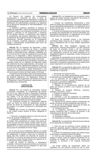 595411NORMAS LEGALESJueves 28 de julio de 2016El Peruano /
m) Revisar los registros de enfermedades
ocupacionales y exámenes de retiro o salida de
vacaciones y reingresos de los trabajadores. El registro de
las enfermedades ocupacionales se realizará utilizando la
clasificación de enfermedades conforme a lo dispuesto
por la Resolución Ministerial Nº 480-2008-MINSA y sus
modificatorias.
n) Gestionar auditorías periódicas al Sistema de
Gestión de Seguridad y Salud Ocupacional del titular de
la actividad minera y sus empresas contratistas, así como
efectuar y participar en las inspecciones y auditorías
de las labores mineras e instalaciones para asegurar
el cumplimiento del presente reglamento, así como el
cumplimiento del Programa Anual de Seguridad y Salud
Ocupacional. También asesorará en la investigación
de los incidentes, incidentes peligrosos, accidentes de
trabajo y enfermedades ocupacionales para tomar las
medidas preventivas.
Artículo 70.- El Ingeniero de Seguridad y Salud
Ocupacional será un ingeniero de minas o ingeniero
geólogo o ingeniero químico o ingeniero metalurgista, de
acuerdo a la actividad minera, colegiado y habilitado, con
un mínimo de tres (3) años de experiencia en la actividad
minera y/o en Seguridad y Salud Ocupacional y con
capacitación o estudios de especialización en estos temas
con una duración mínima de ciento veinte (120) horas.
Si por la necesidad de la(s) actividad(es) conexa(s) se
requiriera contar con un Ingeniero de Seguridad, podrá
ser profesional de otras especialidades, de acuerdo a la
actividad que realice, debidamente colegiado y hábil, con
un mínimo de tres (3) años de experiencia en la actividad
conexa y/o en Seguridad y Salud Ocupacional y con
capacitación o estudios de especialización en estos temas
con una duración mínima de ciento veinte (120) horas.
El Ingeniero de Seguridad y Salud Ocupacional tendrá
a su cargo verificar el cumplimiento de las disposiciones
del presente reglamento, del Reglamento Interno de
Seguridad y Salud Ocupacional, del Sistema de Gestión
de Seguridad y Salud Ocupacional implementado en las
actividades que corresponda.
CAPÍTULO VII
CAPACITACIÓN
Artículo 71.- Los titulares de actividades mineras
y empresas contratistas, en cumplimiento del artículo
215 de la Ley, deben formular y desarrollar Programas
Anuales de Capacitación para los trabajadores en todos
sus niveles, a fin de formar personal calificado por
competencias. Las capacitaciones serán presenciales y
deberán realizarse dentro de las horas de trabajo.
Los Programas Anuales de Capacitación deberán
incluir una matriz de control de capacitación donde se
precise los temas de capacitación de cada trabajador
de acuerdo a su puesto ocupacional o actividades que
desarrollen.
Artículo 72.- Cuando un trabajador nuevo ingrese
a una unidad minera recibirá en forma obligatoria lo
siguiente:
1. Inducción y orientación básica no menor de ocho (8)
horas, de acuerdo al ANEXO Nº 4.
2. Capacitación específica teórico-práctica en el área
de trabajo. Esta capacitación en ningún caso podrá ser
menor de ocho (8) horas diarias durante cuatro (4) días,
en actividades mineras y conexas de alto riesgo, según el
ANEXO Nº 5 y no menor de ocho (8) horas diarias durante
dos (2) días en actividades de menor riesgo.
En el caso de que el trabajador ingrese a la unidad
minera para realizar labores especiales de mantenimiento
de instalaciones y equipos y otras que no excedan de
treinta (30) días, recibirá una inducción de acuerdo al
ANEXO N° 4, no menor de cuatro (4) horas. La inducción
de acuerdo al anexo indicado tendrá una vigencia de un
(1) año para la misma unidad minera.
Luego de concluir la inducción y capacitación
indicadas, el Área de Capacitación emitirá una constancia
en la que se consigne que el trabajador es apto para
ocupar el puesto que se le asigne.
Artículo 73.- Los trabajadores que se asignen a otros
puestos de trabajo recibirán capacitación de acuerdo al
ANEXO N° 5 en los siguientes casos:
1. Cuando son transferidos internamente a otras
áreas de trabajo para desempeñar actividades distintas a
las que desempeña habitualmente. La capacitación en el
anexo indicado será no menor de ocho (8) horas diarias
durante dos (2) días.
2. Cuando son asignados temporalmente a otras áreas
de trabajo para desempeñar las mismas actividades que
desempeña habitualmente, la capacitación en el anexo
indicado será no menor de ocho (8) horas.
El titular de actividad minera y las empresas
contratistas deben asegurar de no asignar un trabajo o
tarea a trabajadores que no haya recibido capacitación
previa.
Artículo 74.- Todo trabajador, incluidos los
supervisores, personal administrativo y la Alta Gerencia
del titular de actividad minera y de las empresas
contratistas, que no sea personal nuevo, deberán recibir
una capacitación anual en los temas indicados en la
Capacitación Básica en Seguridad y Salud Ocupacional
del ANEXO Nº 6.
Las horas de capacitación de los temas indicados en
el ANEXO Nº 6 será desarrollada en el periodo de un (1)
año, y serán realizadas por personas naturales o jurídicas,
nacionales o extranjeras, especialistas en la materia de la
propia organización y/o externas a la misma.
Artículo 75.- La capacitación debe incluir, además de
los aspectos considerados en el ANEXO N° 6 y en lo que
corresponda, lo siguiente:
1. Prevención de Caída de rocas
2. El uso de las tablas geomecánicas preparadas y
actualizadas por el especialista en geomecánica.
3. La ejecución de los trabajos de desate y
sostenimiento en techos y paredes de labores mineras,
de acuerdo a estándares establecidos.
4. Seguridad con explosivos
5. Riesgos de la concentración residual de los
gases que emana el ANFO o sus mezclas en labores
subterráneas.
6. Bloqueo de energías (Eléctrica, mecánica,
hidráulica, neumática y otros).
7. Trabajos en espacios confinados
8. Trabajos en caliente.
9. Ubicación y uso de sustancias y/o materiales
peligrosos, incluyendo la disponibilidad de antídotos para
casos de emergencia.
10. Manejo de los residuos sólidos considerando las
etapas y procesos del plan establecido para dicho fin.
11. El uso de la información de la hoja de datos de
seguridad de materiales (HDSM –MSDS).
12. Ventilación de mina
13. La instalación, operación y mantenimiento de
equipos mecánicos fijos y móviles de acuerdo a las
especificaciones técnicas de los fabricantes.
14. Sistemas de izaje.
15. Escaleras y andamios.
16. Seguridad con herramientas manuales/eléctricas
Artículo 76.- La capacitación debe efectuarse además
en las siguientes circunstancias:
1. Toda vez que se introduzca nuevos métodos de
operación, procesos, equipos, máquinas y materiales en
base a los PETS, PETAR y estándares establecidos para
cada caso.
2. Cuando los trabajadores tengan que realizar tareas
de alto riesgo y requieran permiso de trabajo.
3. Toda vez que reingresa un trabajador a ejecutar
trabajos o tareas, luego de haberse recuperado de un
accidente de trabajo. Se incidirá en las causas que
motivaron su accidente y las medidas preventivas
aplicables.
Los temas materia de capacitación deben ser
impartidos con una duración mínima de una (1) hora.
 