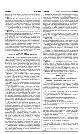 595412 NORMAS LEGALES Jueves 28 de julio de 2016 / El Peruano
Además, se deben llevar a cabo reuniones de seguridad,
denominadas “de 5 minutos”, previas al inicio de las
labores.
Artículo 77.- La capacitación deberá incluir a los
miembros de las Brigadas de Emergencia, incluyendo
entrenamientos bimensuales en campo sobre el uso y
manejo de los equipos de respiración y materiales de
salvamento minero, así como materiales para atender
situaciones de emergencia con materiales peligrosos.
Los entrenamientos de las Brigadas de Emergencias
se realizarán en grupos no menores de seis (6)
trabajadores.
Artículo 78.- La inducción a las personas que ingresan
a las instalaciones de las unidades mineras, en calidad de
Visita, no será menor de treinta (30) minutos.
Artículo 79.- De conformidad con lo establecido
en el artículo 51 de la Ley, los titulares mineros están
obligados a admitir en su centro de trabajo a los alumnos
universitarios y/o de los centros de educación superior no
universitaria en las especialidades de minas, metalurgia,
geología, industrial, química y otras, para que realicen sus
prácticas profesionales o pre-profesionales.
Artículo 80.- Los titulares de actividad minera podrán
proporcionar facilidades y apoyo a los alumnos egresados
de las especialidades de minería, geología, metalurgia y
otras para la elaboración de la tesis de grado.
CAPÍTULO VIII
EQUIPO DE PROTECCIÓN PERSONAL (EPP)
Artículo 81.- Queda terminantemente prohibido el
ingreso de trabajadores a las instalaciones de la unidad
minera y efectuar trabajos de la actividad minera o conexa
que representen riesgo para su integridad física y salud
sin tener en uso sus dispositivos y EPP que cuenten con
sus especificaciones técnicas y certificados de calidad.
Asimismo, los EPP deben estar en perfecto estado de
funcionamiento, conservación e higiene para su uso.
El uso del EPP será la última acción a ser empleada
en el control de riesgos, conforme a lo establecido en el
artículo 96 del presente reglamento.
Artículo 82.- En las labores que por la naturaleza del
trabajo se requiera cambio de vestimenta, se dispondrá
el cambio de ropa antes y después de ellas. Dicho
cambio se realizará en vestuarios instalados para el caso,
diferenciado por género, debidamente implementados,
mantenidos y aseados.
Artículo 83.- A los trabajadores que ejecutan labores
especiales y peligrosas se les dotará de EPP adecuados
al trabajo que realizan.
Los trabajadores expuestos a sustancias infecciosas,
irritantes y tóxicas se cambiarán la ropa de trabajo antes
de ingerir alimentos o abandonar el lugar o área de trabajo.
Esta ropa se dispondrá en lugares asignados para ello.
Artículo 84.- Todo soldador de arco eléctrico y sus
ayudantes deberán estar protegidos durante su labor
con anteojos adecuados, una careta facial con lámina
de cobertura interna de policarbonato y lentes filtrantes
u otros, casco, respirador con protección contra vapores,
humos y contra polvos de metales, guantes y vestimenta
que soporte el trabajo en caliente.
Los trabajadores en soldadura autógena y sus
ayudantes deberán estar provistos, durante la labor,
de anteojos adecuados, cascos, guantes, respirador y
vestimenta resistente a altas temperaturas. El área de
soldadura de arco eléctrico debe estar aislada visualmente
del resto del ambiente.
Artículo 85.- Los trabajadores que trabajan con
metales fundidos, sustancias ácidas o cáusticas o sus
soluciones, efectúan remaches u otras operaciones en
que exista la posibilidad de la presencia de partículas
voladoras, utilizarán protectores faciales o anteojos
especiales.
Sólo los trabajadores que realizan operaciones
con presencia de partículas voladoras, sea escoria u
otros, pueden estar cerca de los equipos. Se prohíbe la
presencia de personal que observe de cerca la operación.
De ser necesario, previa evaluación médica, se dotará
a los trabajadores que lo necesiten, anteojos de seguridad
con medida. Está prohibido el uso de anteojos que no
sirvan de protección a los ojos.
Artículo 86.- En todo lugar donde exista la posibilidad
de emanación de gases, humos, vapores o polvos deberá
contarse con respiradores de tipo conveniente para el
caso particular, en número suficiente para que todos los
trabajadores que laboren en el ambiente peligroso los
usen cuando corresponda. En los casos de mezcla de
gases, o ante la posibilidad de que ella se produzca, los
respiradores que se empleen serán del tipo adecuado.
Artículo 87.- Si por razones de emergencia se tiene
necesidad de ingresar a áreas con ambientes tóxicos,
el personal deberá usar equipos de protección especial,
adecuados para el tipo de actividad que se desarrolla en
dichas áreas.
Artículo 88.- Los respiradores contra polvo y gases
deben ser utilizados permanentemente durante el
desempeño de la labor para la cual dichos respiradores
son requeridos.
Artículo 89.- Cuando se efectúen reparaciones en
las chimeneas y pozos con más de veinte grados (20) de
inclinación, los trabajadores deberán usar arnés, línea de
vida y anclaje con la resistencia adecuada y comprobada.
Artículo 90.- Todo el personal que ingresa al interior de
una mina deberá usar su EPP con elementos reflectantes
para que puedan ser vistos por los operadores de las
maquinarias.
Artículo 91.- Los operarios encargados de la sangría
de los hornos y demás operaciones con metal fundido
deberán estar provistos de anteojos oscuros, guantes,
polainas y vestimenta que soporte el trabajo en caliente.
Los materiales fundidos se vaciarán solamente en
moldes y recipientes secos y acondicionados para tal
efecto, los cuales deben estar en buenas condiciones de
operación.
Artículo 92.- Es obligatorio el uso de lentes, caretas,
polainas, guantes especiales y demás equipos de
protección adecuados para los trabajadores que laboren
en la proximidad de hornos y lugares similares.
Artículo 93.- Se utilizará respirador, lentes de
seguridad, protectores faciales, ropa adecuada en buenas
condiciones cuando se opera un esmeril - amolador.
Artículo 94.- Se debe usar chalecos salvavidas y
cuerdas donde exista el peligro de caída al agua.
CAPÍTULO IX
IDENTIFICACIÓN DE PELIGROS, EVALUACIÓN DE
RIESGOS Y MEDIDAS DE CONTROL (IPERC)
Artículo 95.- El titular de actividad minera deberá
identificar permanentemente los peligros, evaluar
los riesgos e implementar medidas de control, con la
participación de todos los trabajadores en los aspectos
que a continuación se indica, en:
a) Los problemas potenciales que no se previeron
durante el diseño o el análisis de tareas.
b) Las deficiencias de las maquinarias, equipos,
materiales e insumos.
c) Las acciones inapropiadas de los trabajadores.
d) El efecto que producen los cambios en los procesos,
materiales, equipos o maquinaras.
e) Las deficiencias de las acciones correctivas.
f) En las actividades diarias, al inicio y durante la
ejecución de las tareas
Al inicio de toda tarea, los trabajadores identificarán
los peligros, evaluarán los riesgos para su salud e
integridad física y determinarán las medidas de control
más adecuadas según el IPERC – Continuo del ANEXO
Nº 7, las que serán ratificadas o modificadas por la
supervisión responsable.
En los casos de tareas en una labor que involucren
más de dos trabajadores, el IPERC – Continuo podrá
ser realizado en equipo, debiendo los trabajadores dejar
constancia de su participación con su firma.
Artículo 96.- El titular de actividad minera, para
controlar, corregir y eliminar los riesgos deberá seguir la
siguiente jerarquía:
1. Eliminación (Cambio de proceso de trabajo, entre
otros)
 