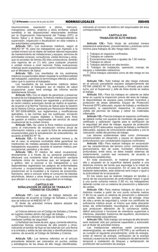 595415NORMAS LEGALESJueves 28 de julio de 2016El Peruano /
neumoconiosis, exposición a plomo, mercurio,
manganeso, cadmio, arsénico y otros similares, estará
sometido a las disposiciones relacionadas emitidas
por la Organización Internacional del Trabajo (OIT), el
Sector Salud y el Sector Trabajo, correspondiendo la
supervisión, inspección o fiscalización en esta materia a
las autoridades competentes.
Artículo 121.- Los exámenes médicos, según el
ANEXO Nº 16, para los trabajadores que ingresan a la
unidad minera con el objeto de realizar labores especiales
de mantenimiento de instalaciones y equipos, servicios de
actividades conexas, consultorías, visitas técnicas y otras,
que no excedan de treinta (30) días consecutivos, tendrán
una vigencia de un (1) año, para cualquier proyecto
o unidad minera a nivel nacional. Estas evaluaciones
médicas serán expedidas por un centro médico autorizado
por el Ministerio de Salud.
Artículo 122.- Los resultados de los exámenes
médicos ocupacionales deben respetar la confidencialidad
del trabajador, usándose la terminología referida a aptitud,
salvo que lo autorice el trabajador.
Los resultados de los exámenes médicos deben
ser informados al trabajador por el médico de salud
ocupacional, quien hará entrega del informe escrito
debidamente firmado.
Artículo 123.- Con el objeto de garantizar y preservar
la salud de los trabajadores, la historia médica ocupacional
de cada trabajador deberá ser registrada y archivada en
el centro médico autorizado donde se realizó el examen,
de acuerdo a la Norma Técnica de Salud para la Gestión
de la Historia Clínica, aprobada por Resolución Ministerial
Nº 597-2006-MINSA, sus reglamentos y modificatorias
aplicables, o las normas que los sustituyan, enviando
la información (copias digitales o físicas) para fines
de gestión al médico responsable del servicio de salud
ocupacional de la unidad minera.
Artículo 124.- Se usará la ficha médica ocupacional
como el instrumento de recolección mínima anual de
información médica y se usará la ficha de antecedentes
ocupacionales para la actualización de antecedentes, de
acuerdo al ANEXO Nº 16.
Artículo 125.- El titular de actividad minera y, de
ser el caso, la empresa contratista debe garantizar las
mediciones de metales pesados bioacumulables en sus
trabajadores expuestos, durante el examen médico pre-
ocupacional, periódico y de retiro.
Artículo 126.- El médico de salud ocupacional,
directamente o a través de su personal paramédico,
efectuará una constante labor de educación sanitaria
mediante ciclos de reuniones que, en lenguaje claro
y gráfico, den a conocer a los trabajadores y sus
dependientes registrados los peligros de enfermedades
comunes y ocupacionales, especialmente de las que
predominen en la localidad y la manera de prevenirlas.
Asimismo, dará a conocer sobre el consumo de bebidas
alcohólicas, tabaco y otras drogas y sus consecuencias
que afecten a su salud y a su seguridad en el trabajo.
CAPÍTULO XIII
SEÑALIZACIÓN DE ÁREAS DE TRABAJO Y
CÓDIGO DE COLORES
Artículo 127.- Las áreas de trabajo deberán ser
señalizadas de acuerdo al Código de Señales y Colores
que se indica en el ANEXO Nº 17.
El titular de actividad minera deberá adoptar las
siguientes medidas:
a) Colocar letreros con el Código de Señales y Colores
en lugares visibles dentro del lugar de trabajo.
b) Preparar y difundir el Código de Señales y Colores,
mediante cartillas de seguridad.
c) Señalizar las líneas de aire, agua, corriente eléctrica,
sustancias tóxicas, corrosivas de alta presión y otros,
indicando el sentido de flujo en las tuberías con una flecha
a la entrada y salida de las válvulas e identificándolas con
colores, de acuerdo al Código de Señales y Colores.
Artículo 128.- Los letreros referidos en el artículo
precedente deberán ser colocados en puntos visibles
y estratégicos de las áreas de alto riesgo identificadas,
indicando el número de teléfono del responsable del área
correspondiente.
CAPÍTULO XIV
TRABAJOS DE ALTO RIESGO
Artículo 129.- Todo titular de actividad minera
establecerá estándares, procedimientos y prácticas como
mínimo para trabajos de alto riesgo tales como:
1. Trabajos en espacios confinados.
2. Trabajos en caliente.
3. Excavaciones mayores o iguales de 1.50 metros.
4. Trabajos en altura.
5. Trabajos eléctricos en alta tensión.
6. Trabajos de instalación, operación, manejo de
equipos y materiales radiactivos.
7. Otros trabajos valorados como de alto riesgo en los
IPERC.
Artículo 130.- Todo trabajo de alto riesgo indicado
en el artículo precedente requiere obligatoriamente del
PETAR (ANEXO Nº 18), autorizado y firmado para cada
turno, por el Supervisor y Jefe de Área donde se realiza
el trabajo.
Artículo 131.- Para los trabajos en caliente se debe
tener en cuenta la inspección previa del área de trabajo,
la disponibilidad de equipos para combatir incendios y
protección de áreas aledañas, Equipo de Protección
Personal (EPP) adecuado, equipo de trabajo y ventilación
adecuados, la capacitación respectiva, la colocación
visible del permiso de trabajo y retirar los materiales
inflamable.
Artículo 132.- Para los trabajos en espacios confinados
se deberá contar con equipos de monitoreo de gases con
certificado y calibración vigente para la verificación de
la seguridad del área de trabajo, equipos de protección
personal (EPP) adecuados, equipos de trabajo y ventilación
adecuados, equipos de comunicación adecuados y con la
colocación visible del permiso de trabajo.
Las labores subterráneas tales como chimeneas
convencionales en desarrollo y piques en desarrollo o
profundización son considerados espacios confinados
Artículo 133.- Para realizar trabajos en excavación
por las características del terreno como: compactación,
granulometría, tipo de suelo, humedad, vibraciones,
profundidad, entre otros; se debe instalar sistemas de
sostenimiento, cuando sea necesario, de acuerdo a
estándares establecidos.
En toda excavación, el material proveniente de
ella y acopiado en la superficie deberá quedar a una
distancia mínima del borde que equivalga a la mitad de
la profundidad de la excavación. En el caso de suelos
bastante deleznables, esta distancia será mayor o igual a
la profundidad de la excavación.
En los casos que se realicen trabajos en taludes o
cerca de las excavaciones de profundidad mayor o igual
a uno punto ochenta metros (1.80 m), los trabajadores
deberán contar con un sistema de prevención y detención
de caídas.
Artículo 134.- Para realizar trabajos en altura o en
distintos niveles a partir de uno punto ochenta metros
(1.80 m) se usará un sistema de prevención y detención
de caídas, tales como: anclaje, línea de anclaje, línea
de vida y arnés de seguridad y, contar con certificado de
suficiencia médica anual, el mismo que debe descartar
todas las enfermedades neurológicas y/o metabólicas
que produzcan alteración de la conciencia súbita,
déficit estructural o funcional de miembros superiores e
inferiores, obesidad, trastornos del equilibrio, alcoholismo
y enfermedades psiquiátricas.
Artículo 135.- Todo trabajo con energía de alta tensión
será realizado sólo por personal capacitado y autorizado
por el titular de actividad minera.
Las instalaciones eléctricas serán previamente
desenergizadas, se realizará el PETAR y se verificará si
se cumplió el siguiente procedimiento: corte de energía,
evitar el retorno de energía, verificación de la energía
residual y ausencia de tensión, instalación de aterramiento
temporal e instalación de bloqueo y señalización de
prohibición del suministro de energía.
 