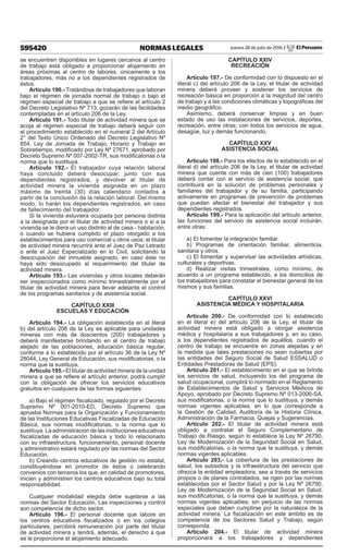 595420 NORMAS LEGALES Jueves 28 de julio de 2016 / El Peruano
se encuentren disponibles en lugares cercanos al centro
de trabajo está obligado a proporcionar alojamiento en
áreas próximas al centro de labores, únicamente a los
trabajadores, más no a los dependientes registrados de
éstos.
Artículo 190.- Tratándose de trabajadores que laboran
bajo el régimen de jornada normal de trabajo o bajo el
régimen especial de trabajo a que se refiere el artículo 2
del Decreto Legislativo Nº 713, gozarán de las facilidades
contempladas en el artículo 206 de la Ley.
Artículo 191.- Todo titular de actividad minera que se
acoja al régimen especial de trabajo deberá seguir con
el procedimiento establecido en el numeral 2 del Artículo
2° del Texto Único Ordenado del Decreto Legislativo Nº
854, Ley de Jornada de Trabajo, Horario y Trabajo en
Sobretiempo, modificado por Ley Nº 27671, aprobado por
Decreto Supremo Nº 007-2002-TR, sus modificatorias o la
norma que lo sustituya.
Artículo 192.- El trabajador cuya relación laboral
haya concluido deberá desocupar, junto con sus
dependientes registrados, y devolver al titular de
actividad minera la vivienda asignada en un plazo
máximo de treinta (30) días calendario contados a
partir de la conclusión de la relación laboral. Del mismo
modo, lo harán los dependientes registrados, en caso
de fallecimiento del trabajador.
Si la vivienda estuviera ocupada por persona distinta
a la designada por el titular de actividad minera o si a la
vivienda se le diera un uso distinto al de casa - habitación,
o cuando se hubiera cumplido el plazo otorgado a los
establecimientos para uso comercial u otros usos; el titular
de actividad minera recurrirá ante el Juez de Paz Letrado
o ante el Juez Especializado en lo Civil, solicitando la
desocupación del inmueble asignado, en caso éste no
haya sido desocupado al requerimiento del titular de
actividad minera.
Artículo 193.- Las viviendas y otros locales deberán
ser inspeccionados como mínimo trimestralmente por el
titular de actividad minera para llevar adelante el control
de los programas sanitarios y de asistencia social.
CAPÍTULO XXIII
ESCUELAS Y EDUCACIÓN
Artículo 194.- La obligación establecida en el literal
b) del artículo 206 de la Ley es aplicable para unidades
mineras con más de doscientos (200) trabajadores y
deberá manifestarse brindando en el centro de trabajo
alejado de las poblaciones, educación básica regular,
conforme a lo establecido por el artículo 36 de la Ley Nº
28044, Ley General de Educación, sus modificatorias, o la
norma que la sustituya.
Artículo 195.- El titular de actividad minera de la unidad
minera a que se refiere el artículo anterior, podrá cumplir
con la obligación de ofrecer los servicios educativos
gratuitos en cualquiera de las formas siguientes:
a) Bajo el régimen fiscalizado, regulado por el Decreto
Supremo Nº 001-2010-ED, Decreto Supremo que
aprueba Normas para la Organización y Funcionamiento
de las Instituciones Educativas Fiscalizadas de Educación
Básica, sus normas modificatorias, o la norma que lo
sustituya. La administración de las instituciones educativas
fiscalizadas de educación básica y todo lo relacionado
con su infraestructura, funcionamiento, personal docente
y administrativo estará regulado por las normas del Sector
Educación.
b) Creando centros educativos de gestión no estatal,
constituyéndose en promotor de éstos o celebrando
convenios con terceros los que, en calidad de promotores,
inicien y administren los centros educativos bajo su total
responsabilidad.
Cualquier modalidad elegida debe sujetarse a las
normas del Sector Educación. Las inspecciones y control
son competencia de dicho sector.
Artículo 196.- El personal docente que labore en
los centros educativos fiscalizados o en los colegios
particulares, percibirá remuneración por parte del titular
de actividad minera y tendrá, además, el derecho a que
se le proporcione el alojamiento adecuado.
CAPÍTULO XXIV
RECREACIÓN
Artículo 197.- De conformidad con lo dispuesto en el
literal c) del artículo 206 de la Ley, el titular de actividad
minera deberá proveer y sostener los servicios de
recreación básica en proporción a la magnitud del centro
de trabajo y a las condiciones climáticas y topográficas del
medio geográfico.
Asimismo, deberá conservar limpias y en buen
estado de uso las instalaciones de servicios, deportes,
recreación, entre otras; con todos los servicios de agua,
desagüe, luz y demás funcionando.
CAPÍTULO XXV
ASISTENCIA SOCIAL
Artículo 198.- Para los efectos de lo establecido en el
literal d) del artículo 206 de la Ley, el titular de actividad
minera que cuente con más de cien (100) trabajadores
deberá contar con el servicio de asistencia social, que
contribuirá en la solución de problemas personales y
familiares del trabajador y de su familia, participando
activamente en programas de prevención de problemas
que puedan afectar el bienestar del trabajador y sus
dependientes registrados.
Artículo 199.- Para la aplicación del artículo anterior,
las funciones del servicio de asistencia social incluirán,
entre otras:
a) El fomentar la integración familiar.
b) Programas de orientación familiar, alimenticia,
sanitaria y otros.
c) El fomentar y supervisar las actividades artísticas,
culturales y deportivas.
d) Realizar visitas trimestrales, como mínimo, de
acuerdo a un programa establecido, a los domicilios de
los trabajadores para constatar el bienestar general de los
mismos y sus familias.
CAPÍTULO XXVI
ASISTENCIA MÉDICA Y HOSPITALARIA
Artículo 200.- De conformidad con lo establecido
en el literal e) del artículo 206 de la Ley, el titular de
actividad minera está obligado a otorgar asistencia
médica y hospitalaria a sus trabajadores y, en su caso,
a los dependientes registrados de aquéllos, cuando el
centro de trabajo se encuentre en zonas alejadas y en
la medida que tales prestaciones no sean cubiertas por
las entidades del Seguro Social de Salud ESSALUD o
Entidades Prestadoras de Salud (EPS).
Artículo 201.- El establecimiento en el que se brinde
los servicios de salud, incluyendo los del programa de
salud ocupacional, cumplirá lo normado en el Reglamento
de Establecimientos de Salud y Servicios Médicos de
Apoyo, aprobado por Decreto Supremo Nº 013-2006-SA,
sus modificatorias, o la norma que lo sustituya, y demás
normas vigentes aplicables, en lo que corresponde a
la Gestión de Calidad, Auditoría de la Historia Clínica,
Administración de la Farmacia, Quejas y Sugerencias.
Artículo 202.- El titular de actividad minera está
obligado a contratar el Seguro Complementario de
Trabajo de Riesgo, según lo establece la Ley Nº 26790,
Ley de Modernización de la Seguridad Social en Salud,
sus modificatorias, o la norma que la sustituya, y demás
normas vigentes aplicables.
Artículo 203.- La cobertura de las prestaciones de
salud, los subsidios y la infraestructura del servicio que
ofrezca la entidad empleadora, sea a través de servicios
propios o de planes contratados, se rigen por las normas
establecidas por el Sector Salud y por la Ley Nº 26790,
Ley de Modernización de la Seguridad Social en Salud,
sus modificatorias, o la norma que la sustituya, y demás
normas vigentes aplicables; sin perjuicio de las normas
especiales que deben cumplirse por la naturaleza de la
actividad minera. La fiscalización en este ámbito es de
competencia de los Sectores Salud y Trabajo, según
corresponda.
Artículo 204.- El titular de actividad minera
proporcionará a los trabajadores y dependientes
 