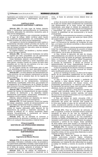 595421NORMAS LEGALESJueves 28 de julio de 2016El Peruano /
registrados que residan en la unidad minera una atención
odontológica, trimestral; y, oftalmológica, anual como
mínimo.
CAPÍTULO XXVII
FACILIDADES SANITARIAS Y LIMPIEZA
Artículo 205.- En todo lugar de trabajo deberán
existir y mantenerse permanentemente en condiciones
sanitarias adecuadas los elementos necesarios para el
aseo de los trabajadores.
Los servicios higiénicos (que comprenden lavaderos)
en el lugar de trabajo, deben contener jabón líquido
y/o sustancias desengrasantes (no combustibles) para
facilitar el lavado de manos de los trabajadores.
Los lugares en donde los trabajadores estén sujetos a
temperaturas elevadas estarán provistos de duchas con
sus respectivos vestuarios, donde puedan cambiarse la
ropa de trabajo húmeda por ropa seca, antes de retirarse
a condiciones diferentes.
En lugares frígidos, los lavaderos y duchas estarán
provistos de agua caliente.
Artículo 206.- Se suministrará facilidades de baños
en lugares que sean compatibles con las operaciones
mineras y que sean de fácil acceso al trabajador.
Estas facilidades deberán mantenerse limpias y en
buenas condiciones higiénicas y serán separadas para
cada género, excepto cuando los cuartos de baño sean
ocupados por no más de una persona a la vez y que
puedan asegurarse desde el interior.
En los lugares donde las condiciones para el aseo
de la vestimenta personal no sean adecuadas para su
higiene, se instalarán lavanderías a cargo del empleador.
Artículo 207.- Los silos deberán ser reemplazados por
baños químicos, los que deberán mantenerse en buenas
condiciones de uso y ubicados lejos de los lugares de
aseo y comida.
Artículo 208.- Se debe proporcionar instalaciones
de agua potable en los campamentos, comedores
subterráneos, superficiales, entre otros, que cumplan con
lo establecido en el Reglamento de la Calidad de Agua
para Consumo Humano, aprobado por Decreto Supremo
031-2010-SA y sus modificatorias.
Artículo 209.- Se debe conocer y analizar con todo
cuidado las fuentes de abastecimiento de agua potable.
El sistema de distribución y los depósitos estarán
debidamente supervisados, conservados, señalizados y
protegidos contra cualquier contaminación.
Además, deberá contarse con depósitos de reserva
suficiente de agua para casos de emergencia.
Artículo 210.- En toda operación minera los lugares
de trabajo, pasadizos, cuartos de almacenamiento y de
servicio deben mantenerse limpios y ordenados.
Artículo 211.- Se proveerá recipientes de residuos
sólidos en lugares adecuados para disponer de los
desperdicios de comida y materiales asociados, de
acuerdo al ANEXO Nº 17; dichos recipientes deben
vaciarse frecuentemente y mantenerse en buenas
condiciones de higiene y limpieza.
Artículo 212.- No se permitirá el consumo o
almacenamiento de alimentos y bebidas en un cuarto de
baño o en cualquier área expuesta a material tóxico.
TÍTULO CUARTO
GESTIÓN DE LAS OPERACIONES MINERAS
CAPÍTULO I
ESTÁNDARES DE LAS OPERACIONES MINERAS
SUBTERRÁNEAS
Subcapítulo I
Ingeniería del Macizo Rocoso
Artículo 213.- En la ejecución de las labores mineras
horizontales, inclinadas o verticales y otras, se procederá a
su sostenimiento sistemático inmediato, sobre la base de los
estudios geomecánicos, antes de continuar las perforaciones
en el frente de avance, aplicando el principio de “labor
avanzada, labor sostenida”, en lo que sea aplicable.
Artículo 214.- En las etapas de exploración y
explotación -incluida la preparación y desarrollo de la
mina-, el titular de actividad minera deberá tener en
cuenta:
a) Que, de acuerdo al estudio geomecánico efectuado,
en el plan de minado debe considerarse las condiciones
más desfavorables de la masa rocosa del depósito
mineralizado, para elegir el método de explotación de
menor riesgo que permita la seguridad de los trabajadores
y maquinarias, así como: una alta recuperación del
mineral, la estabilidad de las excavaciones y la buena
productividad.
b) Registrar trimestralmente los ensayos y pruebas de
control de calidad, no menor del veinte por ciento (20%)
del sostenimiento aplicado.
c) Registrar el monitoreo por estallido de rocas en
base a la frecuencia de reportes de incidentes de este
tipo, y en base a las labores sometidas a altas presiones
por carga litostática.
d) Los PETS relativos a temas geomecánicos deberán
incluir los materiales y estándares de acuerdo al trabajo
realizado y deberán ser actualizados trimestralmente,
como máximo, por el área de Geomecánica.
e) Que, durante la ejecución del plan de minado,
debe establecerse una relación de comunicación técnica
y profesional entre las áreas de geología, geomecánica,
mina y el Gerente de Seguridad y Salud Ocupacional.
Dicha comunicación debe permanecer durante todo
el proceso de explotación, a efectos de prevenir el
desprendimiento de rocas, especialmente cuando se
atraviesa zonas de gran perturbación estructural.
f) Que los avances de las labores mineras no deberán
exceder lo establecido en el plan mensual de minado,
salvo modificación previa del mismo.
g) Que se mantenga el ancho y la altura de los tajeos
dentro de los parámetros establecidos en los cálculos
de la geomecánica desarrollados para cada unidad de
operación.
h) Que el diseño de la sección y gradiente de
las galerías y otras labores tengan en cuenta las
características estructurales del macizo rocoso, sus
propiedades geomecánicas, la utilización que tendrá, y
los elementos de servicio (agua, aire comprimido, cables
eléctricos, ductos de ventilación) requeridos.
i) Que todas las galerías y otras labores cuenten con
refugios cada cincuenta metros (50 m) y las galerías
principales de transporte cuenten, además, con áreas
de cruce de los equipos motorizados con sus respectivas
señalizaciones y/o semáforo.
j) Que, en tramos de ciento cincuenta (150) a
doscientos (200) metros, se construya accesos laterales
adicionales del ancho del vehículo más grande de
la mina para facilitar el pase de los vehículos de ida y
vuelta, considerando además un área necesaria para la
construcción de cunetas para casos de drenaje o deshielo.
Artículo 215.- Para la circulación de vehículos al
salir a superficie, el titular de actividad minera construirá
carreteras de alivio en las vías de circulación con
pendientes mayores al cinco por ciento (5%) (rampas,
accesos o zigzag), diagonales a las vías existentes y
ubicadas en lugares pre establecidos, cuando ello resulte
necesario como producto de la identificación de peligros,
evaluación y control de los riesgos. Estas carreteras
de alivio deben servir para ayudar a la reducción de la
velocidad de la maquinaria y controlarla hasta detenerla.
Artículo 216.- En rampas con tangentes largas se
dejará refugios y puntos de cruce de equipos a distancias
no mayores a cincuenta metros (50 m). En aquéllas con
tangentes cortas y en las curvas estas distancias no serán
mayores a treinta metros (30 m).
Artículo 217.- Todas las labores de interior mina
(niveles, sub-niveles, cruceros, tajeos, echaderos,
talleres, instalaciones eléctricas y mecánicas, zonas de
estacionamiento y otros lugares de acceso) deberán estar
señalizadas con material de alta reflexividad de acuerdo
al Código de Señales y Colores de acuerdo al ANEXO
Nº 17.
Artículo 218.- Para el desatado de rocas sueltas en
cada labor, como mínimo, debe contarse con dos (2)
juegos de cuatro (4) barretillas (de diferentes medidas de
acuerdo a las dimensiones de las labores) cada uno. En
 