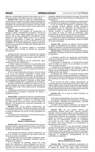 595422 NORMAS LEGALES Jueves 28 de julio de 2016 / El Peruano
galerías y rampas debe contarse como mínimo con un (1)
juego de cuatro (4) barretillas cada cien (100) metros.
Artículo 219.- Para los casos de mantenimiento y
reparación de chimeneas se debe instalar una plataforma
guarda cabeza o ranfla, colocándose previamente tapones
(entablado) en la parrilla de la chimenea, así como avisos
preventivos tanto en la parte superior como inferior de la
chimenea.
Estos trabajos requieren del PETAR.
Artículo 220.- Los trabajos de recuperación de
puentes y pilares, rehabilitación de labores y reinicio de
aquéllas que hayan estado paralizadas por un tiempo
mayor al de su auto sostenimiento, considerados como
trabajos de alto riesgo, deben contar con un estudio
previo de geomecánica y deben ser realizados por
trabajador calificado que cuente con PETAR, de acuerdo
al ANEXO Nº 18. Dichos trabajadores deberán estar bajo
la dirección permanente del supervisor responsable de la
tarea en mención.
Artículo 221.- Al conectar galerías o chimeneas
con otras labores mineras se tomará las siguientes
precauciones:
a) Marcar la labor que va a ser conectada con material
de alta reflexividad, colocando un cartel con las palabras
“PELIGRO CONEXIÓN”, a cincuenta metros (50 m) a
cada lado de la conexión.
b) Proteger las tuberías de aire comprimido, agua,
ventilación y demás instalaciones.
c) Utilizar cargas de explosivos muy pequeñas para
evitar daños a las labores conectadas. Esta actividad se
hará cumpliendo con los estándares y procedimientos
cuando se trate de todo tipo de conexiones próximas a
labores o instalaciones.
d) En el cruce de toda labor vertical con otra horizontal
o en el de dos labores horizontales, cuando dicho
cruce determine secciones peligrosas, se procederá a
fortificarlo convenientemente por medio de elementos de
sostenimiento adecuados que garanticen la seguridad de
los trabajadores que laboran o transiten en esas zonas
con la debida identificación y señalización de las labores.
e) Ubicar personal de vigilancia en cada uno de los
posibles lugares de acceso, quienes permanecerán en
ese lugar hasta recibir orden expresa de los encargados
del disparo.
f) Otras que se determine de acuerdo al procedimiento
de identificación de peligros, evaluación de riesgos y
medidas de control.
Artículo 222.- La separación entre los compartimientos
de una chimenea deberá ser hecha con tablas firmemente
clavadas en puntales o cuadros. El entablado debe
ser refaccionado tan pronto como ofrezca señales de
deterioro. Se exceptúa las chimeneas preparadas con
medios mecánicos.
Artículo 223.- Si las labores subterráneas son
comunicadas a superficie mediante chimeneas y embudos
o sumideros (glory hole), se colocará parrillas para evitar
la caída de personas, así como un cerco perimétrico en
superficie.
Los taludes de los embudos no serán mayores que los
del ángulo de reposo del material.
Subcapítulo II
Desate y sostenimiento
Artículo 224.- Siendo el desprendimiento de rocas la
principal causa de accidentes en las minas, se instruirá y
obligará a los trabajadores a seguir las siguientes reglas
de trabajo al ingresar a las labores:
a) Inspeccionar las labores, taludes y botaderos, con
el fin de verificar las condiciones del terreno antes de
entrar en la zona no sostenida.
b) Desatar todas las rocas sueltas o peligrosas antes,
durante y después de la perforación. Asimismo, antes y
después de la voladura.
c) La operación de desatado manual de rocas
deberá ser realizada en forma obligatoria por dos (2)
personas; en tanto uno de ellos desata las rocas sueltas,
haciendo uso de la barretilla, el otro vigilará el área de
desatado, alertando toda situación de riesgo. Se prohibirá
terminantemente que esta actividad sea realizada por una
sola persona.
d)Antes de proceder con la fortificación o sostenimiento
de las labores se asegurará el desatado total de la labor
e) En los frentes de desarrollo y preparación como
son cortadas, cruceros, galerías, rampas, subniveles,
la instalación de los elementos de sostenimiento o
fortificación deberá ser realizado hasta el tope de los
frentes; evitando la exposición de los trabajadores
a la caída de rocas en áreas no fortificadas. Igual
procedimiento se aplicará en las labores de explotación,
donde sea necesario su fortificación o sostenimiento.
f) Conservar el orden y la limpieza en el área de trabajo
para realizar las tareas con seguridad y tener las salidas
de escape despejadas.
Artículo 225.- Cuando los trabajos mineros pongan
en peligro la estabilidad de las labores, será obligatorio
instalar y mantener un sostenimiento de acuerdo al diseño
establecido en los estándares de sostenimiento.
Artículo 226.- En toda operación de relleno de labores
explotadas, se deberá cumplir con las siguientes medidas
de seguridad:
a) Realizar estudios de resistencia, granulometría,
límites de contenido de agua, estabilidad física y química
del material de relleno.
b) Encontrar la resistencia a la compresión uniaxial
ideal del relleno en función de su densidad, del ancho,
altura y longitud del tajeo.
c) Asegurar la compactación del material y el relleno
total de los espacios abiertos para garantizar que no
habrán futuras subsidencias o fracturas que afecten la
estabilidad del área minada.
d) Después del relleno, la chimenea utilizada debe
quedar limpia para no causar problemas de ventilación y
perforación en la labor explotada. En el caso de chimeneas
con presencia de agua se impedirá la acumulación de
lodo.
e) En el caso de corte y relleno descendente, es
imprescindible el uso de armaduras de hierro, tales como
cables, mallas y otros similares en las losas, para asegurar
que no falle al esfuerzo de corte, flexión o cizalla. No dejar
espacio abierto hacia el techo en el relleno para evitar que
se produzca subsidencia en el nivel superior.
Artículo 227.- En el caso de relleno hidráulico se
deberá contar con:
a) El estudio hidrogeológico de la zona a rellenar.
b) Prueba de laboratorio para determinar la velocidad
de percolación, velocidad de compactación, densidad
relativa y velocidad de consolidación.
c) Diseño de los tapones hidráulicos, de drenaje de
relleno y de la infraestructura de transporte de relleno.
Artículo 228.- En las labores mineras que
permanezcan abiertas tales como: cruceros, galerías,
cortadas, rampas, túneles y tajeos, se podrá utilizar como
elemento de sostenimiento el hormigón, manteniendo las
características técnicas de resistencia a la compresión
simple, a la tracción, a la flexo-tracción y a la adhesión.
Dicho tipo de sostenimiento puede ser combinado
con pernos de roca, mallas, fibras, barras ranuradas
de fricción, entre otros, teniendo en consideración la
geomecánica de las rocas.
En todos los casos, el uso del hormigón requerirá
pruebas de laboratorio que garanticen las características
técnicas de resistencia. Igualmente, los pernos de
sostenimiento serán sometidos a pruebas de arranque,
cuyos resultados estarán disponibles para la supervisión,
inspección o fiscalización correspondiente de las
autoridades competentes.
Subcapítulo III
Minería Subterránea sin Rieles
Artículo 229.- Para la explotación subterránea sin
rieles, el titular de actividad minera deberá seleccionar
el método de minado más seguro luego de haberlo
 