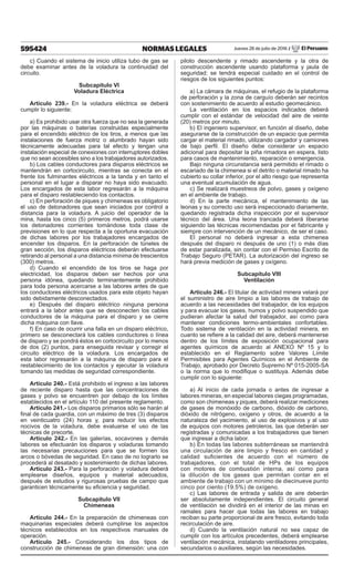 595424 NORMAS LEGALES Jueves 28 de julio de 2016 / El Peruano
c) Cuando el sistema de inicio utiliza tubo de gas se
debe examinar antes de la voladura la continuidad del
circuito.
Subcapítulo VI
Voladura Eléctrica
Artículo 239.- En la voladura eléctrica se deberá
cumplir lo siguiente:
a) Es prohibido usar otra fuerza que no sea la generada
por las máquinas o baterías construidas especialmente
para el encendido eléctrico de los tiros, a menos que las
instalaciones de fuerza motriz o alumbrado hayan sido
técnicamente adecuadas para tal efecto y tengan una
instalación especial de conexiones con interruptores dobles
que no sean accesibles sino a los trabajadores autorizados.
b) Los cables conductores para disparos eléctricos se
mantendrán en cortocircuito, mientras se conecta en el
frente los fulminantes eléctricos a la tanda y en tanto el
personal en el lugar a disparar no haya sido evacuado.
Los encargados de esta labor regresarán a la máquina
para el disparo restableciendo los contactos.
c) En perforación de piques y chimeneas es obligatorio
el uso de detonadores que sean iniciados por control a
distancia para la voladura. A juicio del operador de la
mina, hasta los cinco (5) primeros metros, podrá usarse
los detonadores corrientes tomándose toda clase de
previsiones en lo que respecta a la oportuna evacuación
de dichas labores por los trabajadores encargados de
encender los disparos. En la perforación de túneles de
gran sección, los disparos eléctricos deberán efectuarse
retirando al personal a una distancia mínima de trescientos
(300) metros.
d) Cuando el encendido de los tiros se haga por
electricidad, los disparos deben ser hechos por una
persona idónea, quedando terminantemente prohibido
para toda persona acercarse a las labores antes de que
los conductores eléctricos usados para este objeto hayan
sido debidamente desconectados.
e) Después del disparo eléctrico ninguna persona
entrará a la labor antes que se desconecten los cables
conductores de la máquina para el disparo y se cierre
dicha máquina con llave.
f) En caso de ocurrir una falla en un disparo eléctrico,
primero se desconectará los cables conductores o línea
de disparo y se pondrá éstos en cortocircuito por lo menos
de dos (2) puntos, para enseguida revisar y corregir el
circuito eléctrico de la voladura. Los encargados de
esta labor regresarán a la máquina de disparo para el
restablecimiento de los contactos y ejecutar la voladura
tomando las medidas de seguridad correspondiente.
Artículo 240.- Está prohibido el ingreso a las labores
de reciente disparo hasta que las concentraciones de
gases y polvo se encuentren por debajo de los límites
establecidos en el artículo 110 del presente reglamento.
Artículo 241.- Los disparos primarios sólo se harán al
final de cada guardia, con un máximo de tres (3) disparos
en veinticuatro (24) horas y, para reducir los efectos
nocivos de la voladura, debe evaluarse el uso de las
técnicas de precorte.
Artículo 242.- En las galerías, socavones y demás
labores se efectuarán los disparos y voladuras tomando
las necesarias precauciones para que se formen los
arcos o bóvedas de seguridad. En caso de no lograrlo se
procederá al desatado y sostenimiento de dichas labores.
Artículo 243.- Para la perforación y voladura deberá
emplearse diseños, equipos y material adecuados,
después de estudios y rigurosas pruebas de campo que
garanticen técnicamente su eficiencia y seguridad.
Subcapítulo VII
Chimeneas
Artículo 244.- En la preparación de chimeneas con
maquinarias especiales deberá cumplirse los aspectos
técnicos establecidos en los respectivos manuales de
operación.
Artículo 245.- Considerando los dos tipos de
construcción de chimeneas de gran dimensión: una con
piloto descendente y rimado ascendente y la otra de
construcción ascendente usando plataforma y jaula de
seguridad; se tendrá especial cuidado en el control de
riesgos de los siguientes puntos:
a) La cámara de máquinas, el refugio de la plataforma
de perforación y la zona de carguío deberán ser recintos
con sostenimiento de acuerdo al estudio geomecánico.
La ventilación en los espacios indicados deberá
cumplir con el estándar de velocidad del aire de veinte
(20) metros por minuto.
b) El ingeniero supervisor, en función al diseño, debe
asegurarse de la construcción de un espacio que permita
cargar el material rimado, utilizando cargador y camiones
de bajo perfil. El diseño debe considerar un espacio
adicional para depositar la piña rimadora en espera, listo
para casos de mantenimiento, reparación o emergencia.
Bajo ninguna circunstancia será permitido el rimado o
escariado de la chimenea si el detrito o material rimado ha
cubierto su collar inferior, por el alto riesgo que representa
una eventual acumulación de agua.
c) Se realizará muestreos de polvo, gases y oxígeno
en el ambiente de trabajo.
d) En la parte mecánica, el mantenimiento de las
leonas y su correcto uso será inspeccionado diariamente,
quedando registrada dicha inspección por el supervisor
técnico del área. Una leona trancada deberá liberarse
siguiendo las técnicas recomendadas por el fabricante y
siempre con intervención de un mecánico, de ser el caso.
El personal no deberá ingresar a esta chimenea
después del disparo ni después de uno (1) o más días
de estar paralizada, sin contar con el Permiso Escrito de
Trabajo Seguro (PETAR). La autorización del ingreso se
hará previa medición de gases y oxígeno.
Subcapítulo VIII
Ventilación
Artículo 246.- El titular de actividad minera velará por
el suministro de aire limpio a las labores de trabajo de
acuerdo a las necesidades del trabajador, de los equipos
y para evacuar los gases, humos y polvo suspendido que
pudieran afectar la salud del trabajador, así como para
mantener condiciones termo-ambientales confortables.
Todo sistema de ventilación en la actividad minera, en
cuanto se refiere a la calidad del aire, deberá mantenerse
dentro de los límites de exposición ocupacional para
agentes químicos de acuerdo al ANEXO Nº 15 y lo
establecido en el Reglamento sobre Valores Límite
Permisibles para Agentes Químicos en el Ambiente de
Trabajo, aprobado por Decreto Supremo Nº 015-2005-SA
o la norma que lo modifique o sustituya. Además debe
cumplir con lo siguiente:
a) Al inicio de cada jornada o antes de ingresar a
labores mineras, en especial labores ciegas programadas,
como son chimeneas y piques, deberá realizar mediciones
de gases de monóxido de carbono, dióxido de carbono,
dióxido de nitrógeno, oxígeno y otros, de acuerdo a la
naturaleza del yacimiento, al uso de explosivos y al uso
de equipos con motores petroleros, las que deberán ser
registradas y comunicadas a los trabajadores que tienen
que ingresar a dicha labor.
b) En todas las labores subterráneas se mantendrá
una circulación de aire limpio y fresco en cantidad y
calidad suficientes de acuerdo con el número de
trabajadores, con el total de HPs de los equipos
con motores de combustión interna, así como para
la dilución de los gases que permitan contar en el
ambiente de trabajo con un mínimo de diecinueve punto
cinco por ciento (19.5%) de oxígeno.
c) Las labores de entrada y salida de aire deberán
ser absolutamente independientes. El circuito general
de ventilación se dividirá en el interior de las minas en
ramales para hacer que todas las labores en trabajo
reciban su parte proporcional de aire fresco, evitando toda
recirculación de aire.
d) Cuando la ventilación natural no sea capaz de
cumplir con los artículos precedentes, deberá emplearse
ventilación mecánica, instalando ventiladores principales,
secundarios o auxiliares, según las necesidades.
 