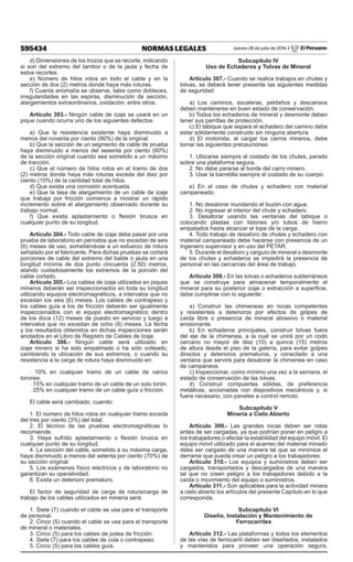 595434 NORMAS LEGALES Jueves 28 de julio de 2016 / El Peruano
d) Dimensiones de los trozos que se recorte, indicando
si son del extremo del tambor o de la jaula y fecha de
estos recortes.
e) Número de hilos rotos en todo el cable y en la
sección de dos (2) metros donde haya más roturas.
f) Cuanta anomalía se observe, tales como dobleces,
irregularidades en las espiras, disminución de sección,
alargamientos extraordinarios, oxidación, entre otros.
Artículo 303.- Ningún cable de izaje se usará en un
pique cuando ocurra uno de los siguientes defectos:
a) Que la resistencia existente haya disminuido a
menos del noventa por ciento (90%) de la original.
b) Que la sección de un segmento de cable de prueba
haya disminuido a menos del sesenta por ciento (60%)
de la sección original cuando sea sometido a un máximo
de tracción.
c) Que el número de hilos rotos en el tramo de dos
(2) metros donde haya más roturas exceda del diez por
ciento (10%) de la cantidad total de hilos.
d) Que exista una corrosión acentuada.
e) Que la tasa de alargamiento de un cable de izaje
que trabaja por fricción comience a mostrar un rápido
incremento sobre el alargamiento observado durante su
trabajo normal.
f) Que exista aplastamiento o flexión brusca en
cualquier punto de su longitud.
Artículo 304.- Todo cable de izaje debe pasar por una
prueba de laboratorio en períodos que no excedan de seis
(6) meses de uso, sometiéndose a un esfuerzo de rotura
señalado por el fabricante. Para dichas pruebas se cortará
porciones de cable del extremo del balde o jaula en una
longitud mínima de dos punto cincuenta (2.50) metros,
atando cuidadosamente los extremos de la porción del
cable cortado.
Artículo 305.- Los cables de izaje utilizados en piques
mineros deberán ser inspeccionados en toda su longitud
utilizando equipos electromagnéticos, a intervalos que no
excedan los seis (6) meses. Los cables de contrapeso y
los cables guía a los de fricción deberán ser igualmente
inspeccionados con el equipo electromagnético dentro
de los doce (12) meses de puesto en servicio y luego a
intervalos que no excedan de ocho (8) meses. La fecha
y los resultados obtenidos en dichas inspecciones serán
anotados en el Libro de Registro de Cables de Izaje.
Artículo 306.- Ningún cable será utilizado en
izaje minero si ha sido empalmado o ha sido volteado,
cambiando la ubicación de sus extremos, o cuando su
resistencia a la carga de rotura haya disminuido en:
- 10% en cualquier tramo de un cable de varios
torones.
- 15% en cualquier tramo de un cable de un solo torón.
- 25% en cualquier tramo de un cable guía o fricción.
El cable será cambiado, cuando:
1. El número de hilos rotos en cualquier tramo exceda
del tres por ciento (3%) del total.
2. El técnico de las pruebas electromagnéticas lo
recomiende.
3. Haya sufrido aplastamiento o flexión brusca en
cualquier punto de su longitud.
4. La sección del cable, sometido a su máxima carga,
haya disminuido a menos del setenta por ciento (70%) de
su sección original.
5. Los exámenes físico eléctricos y de laboratorio no
garantizan su operatividad.
6. Exista un deterioro prematuro.
El factor de seguridad de carga de rotura/carga de
trabajo de los cables utilizados en minería será:
1. Siete (7) cuando el cable se usa para el transporte
de personal.
2. Cinco (5) cuando el cable se usa para el transporte
de mineral o materiales.
3. Cinco (5) para los cables de polea de fricción.
4. Siete (7) para los cables de cola o contrapeso.
5. Cinco (5) para los cables guía.
Subcapítulo IV
Uso de Echaderos y Tolvas de Mineral
Artículo 307.- Cuando se realice trabajos en chutes y
tolvas, se deberá tener presente las siguientes medidas
de seguridad:
a) Los caminos, escaleras, peldaños y descansos
deben mantenerse en buen estado de conservación.
b) Todos los echaderos de mineral y desmonte deben
tener sus parrillas de protección.
c) El tabique que separa el echadero del camino debe
estar sólidamente construido sin ninguna abertura.
d) El motorista, al cargar los carros mineros, debe
tomar las siguientes precauciones:
1. Ubicarse siempre al costado de los chutes, parado
sobre una plataforma segura.
2. No debe pararse al borde del carro minero.
3. Usar la barretilla siempre al costado de su cuerpo.
e) En el caso de chutes y echadero con material
campaneado:
1. No desatorar inundando el buzón con agua.
2. No ingresar al interior del chute y echadero.
3. Desatorar usando las ventanas del tabique o
colocando plastas con listones y/o tubos de hierro
empatados hasta alcanzar el tope de la carga.
4. Todo trabajo de desatoro de chutes y echadero con
material campaneado debe hacerse con presencia de un
ingeniero supervisor y en uso del PETAR.
5. Durante el desatoro y carguío de mineral o desmonte
de los chutes y echaderos se impedirá la presencia de
personal en las cercanías del área de trabajo.
Artículo 308.- En las tolvas o echaderos subterráneos
que se construye para almacenar temporalmente el
mineral para su posterior izaje o extracción a superficie,
debe cumplirse con lo siguiente:
a) Construir las chimeneas en rocas competentes
y resistentes a deterioros por efectos de golpes de
caída libre o presencia de mineral abrasivo o material
erosionante.
b) En echaderos principales, construir tolvas fuera
del eje de la chimenea, a la cual se unirá por un codo
cercano no mayor de diez (10) a quince (15) metros
de altura desde el piso de la galería, para evitar golpes
directos y deterioros prematuros, y conectado a una
ventana que servirá para desatorar la chimenea en caso
de campaneos.
c) Inspeccionar, como mínimo una vez a la semana, el
estado de conservación de las tolvas.
d) Construir compuertas sólidas, de preferencia
metálicas, accionadas con dispositivos mecánicos y, si
fuera necesario, con paneles a control remoto.
Subcapítulo V
Minería a Cielo Abierto
Artículo 309.- Las grandes rocas deben ser rotas
antes de ser cargadas, ya que podrían poner en peligro a
los trabajadores o afectar la estabilidad del equipo móvil. El
equipo móvil utilizado para el acarreo del material minado
debe ser cargado de una manera tal que se minimice el
derrame que pueda crear un peligro a los trabajadores.
Artículo 310.- Los equipos y suministros deben ser
cargados, transportados y descargados de una manera
tal que no creen peligro a los trabajadores debido a la
caída o movimiento del equipo o suministros.
Artículo 311.- Son aplicables para la actividad minera
a cielo abierto los artículos del presente Capítulo en lo que
corresponda.
Subcapítulo VI
Diseño, Instalación y Mantenimiento de
Ferrocarriles
Artículo 312.- Las plataformas y todos los elementos
de las vías de ferrocarril deben ser diseñados, instalados
y mantenidos para proveer una operación segura,
 
