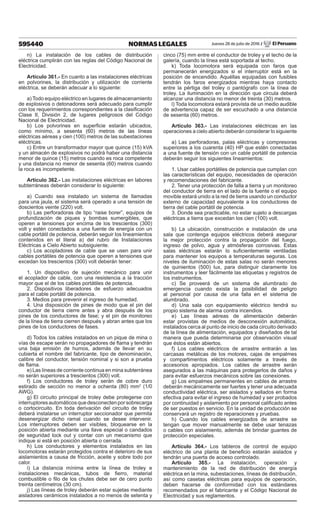 595440 NORMAS LEGALES Jueves 28 de julio de 2016 / El Peruano
n) La instalación de los cables de distribución
eléctrica cumplirán con las reglas del Código Nacional de
Electricidad.
Artículo 361.- En cuanto a las instalaciones eléctricas
en polvorines, la distribución y utilización de corriente
eléctrica, se deberán adecuar a lo siguiente:
a) Todo equipo eléctrico en lugares de almacenamiento
de explosivos o detonadores será adecuado para cumplir
con los requerimientos correspondientes a la clasificación
Clase II, División 2, de lugares peligrosos del Código
Nacional de Electricidad.
b) Los polvorines en superficie estarán ubicados,
como mínimo, a sesenta (60) metros de las líneas
eléctricas aéreas y cien (100) metros de las subestaciones
eléctricas.
c) Entre un transformador mayor que quince (15) kVA
y un almacén de explosivos no podrá haber una distancia
menor de quince (15) metros cuando es roca competente
y una distancia no menor de sesenta (60) metros cuando
la roca es incompetente.
Artículo 362.- Las instalaciones eléctricas en labores
subterráneas deberán considerar lo siguiente:
a) Cuando sea instalado un sistema de llamadas
para una jaula, el sistema será operado a una tensión de
doscientos veinte (220) volt.
b) Las perforadoras de tipo “raise borer”, equipos de
profundización de piques y bombas sumergibles, que
operen a tensiones por encima de los trescientos (300)
volt y estén conectados a una fuente de energía con un
cable portátil de potencia, deberán seguir los lineamientos
contenidos en el literal a) del rubro de Instalaciones
Eléctricas a Cielo Abierto subsiguiente.
c) Los acopladores de cable que se usen para unir
cables portátiles de potencia que operen a tensiones que
excedan los trescientos (300) volt deberán tener:
1. Un dispositivo de sujeción mecánico para unir
el acoplador de cable, con una resistencia a la tracción
mayor que el de los cables portátiles de potencia.
2. Dispositivos liberadores de esfuerzo adecuados
para el cable portátil de potencia.
3. Medios para prevenir el ingreso de humedad.
4. Una disposición de pines de modo que el pin del
conductor de tierra cierre antes y abra después de los
pines de los conductores de fase; y el pin de monitoreo
de la línea de tierra cierren después y abran antes que los
pines de los conductores de fases.
d) Todos los cables instalados en un pique de mina o
vías de escape serán no propagadores de flama y tendrán
una baja emisión de humos, además de llevar en su
cubierta el nombre del fabricante, tipo de denominación,
calibre del conductor, tensión nominal y si son a prueba
de flama.
e) Las líneas de corriente continua en mina subterránea
no serán superiores a trescientos (300) volt.
f) Los conductores de troley serán de cobre duro
estirado de sección no menor a ochenta (80) mm2
(1/0
AWG).
g) El circuito principal de troley debe protegerse con
interruptoresautomáticosquedesconectenporsobrecarga
o cortocircuito. En toda derivación del circuito de troley
deberá instalarse un interruptor seccionador que permita
desenergizar dicho ramal cuando se desee intervenir.
Los interruptores deben ser visibles, bloquearse en la
posición abierta mediante una llave especial o candados
de seguridad lock out y contar con un mecanismo que
indique si está en posición abierta o cerrada.
h) Los conductores y elementos instalados en las
locomotoras estarán protegidos contra el deterioro de sus
aislamientos a causa de fricción, aceite y sobre todo por
calor.
i) La distancia mínima entre la línea de troley e
instalaciones mecánicas, tubos de fierro, material
combustible o filo de los chutes debe ser de cero punto
treinta centímetros (30 cm).
j) Las líneas de troley deberán estar sujetas mediante
aisladores cerámicos instalados a no menos de setenta y
cinco (75) mm entre el conductor de troley y el techo de la
galería, cuando la línea está soportada al techo.
k) Toda locomotora será equipada con faros que
permanecerán energizados si el interruptor está en la
posición de encendido. Aquéllas equipadas con fusibles
tendrán los faros energizados mientras haya contacto
entre la pértiga del troley o pantógrafo con la línea de
troley. La iluminación en la dirección que circula deberá
alcanzar una distancia no menor de treinta (30) metros.
l) Toda locomotora estará provista de un medio audible
de advertencia capaz de ser escuchado a una distancia
de sesenta (60) metros.
Artículo 363.- Las instalaciones eléctricas en las
operaciones a cielo abierto deberán considerar lo siguiente
a) Las perforadoras, palas eléctricas y compresoras
superiores a los cuarenta (40) HP que estén conectadas
a una fuente de tensión con un cable portátil de potencia
deberán seguir los siguientes lineamientos:
1. Usar cables portátiles de potencia que cumplan con
las características del equipo, necesidades de operación
y recomendaciones del fabricante.
2. Tener una protección de falla a tierra y un monitoreo
del conductor de tierra en el lado de la fuente o el equipo
movible estará unido a la red de tierra usando un conductor
externo de capacidad equivalente a los conductores de
tierra del cable portátil de potencia.
3. Donde sea practicable, no estar sujeto a descargas
eléctricas a tierra que excedan los cien (100) volt.
b) La ubicación, construcción e instalación de una
sala que contenga equipos eléctricos deberá asegurar
la mejor protección contra la propagación del fuego,
ingreso de polvo, agua y atmósferas corrosivas. Estas
salas eléctricas estarán lo suficientemente ventiladas
para mantener los equipos a temperaturas seguras. Los
niveles de iluminación de estas salas no serán menores
de quinientos (500) lux, para distinguir claramente los
instrumentos y leer fácilmente las etiquetas y registros de
los instrumentos.
c) Se proveerá de un sistema de alumbrado de
emergencia cuando exista la posibilidad de peligro
al personal por causa de una falla en el sistema de
alumbrado.
d) Una sala con equipamiento eléctrico tendrá su
propio sistema de alarma contra incendios.
e) Las líneas aéreas de alimentación deberán
estar provistas de medios de desconexión automática,
instalados cerca al punto de inicio de cada circuito derivado
de la línea de alimentación, equipados y diseñados de tal
manera que pueda determinarse por observación visual
que éstos están abiertos.
f) Los cables eléctricos de arrastre entrarán a las
carcasas metálicas de los motores, cajas de empalmes
y compartimentos eléctricos solamente a través de
accesorios apropiados. Los cables de arrastre serán
asegurados a las máquinas para protegerlos de daños y
para evitar esfuerzos mecánicos sobre las conexiones.
g) Los empalmes permanentes en cables de arrastre
deberán mecánicamente ser fuertes y tener una adecuada
conductividad eléctrica, ser aislados y sellados en forma
efectiva para evitar el ingreso de humedad y ser probados
por continuidad y aislamiento por personal calificado antes
de ser puestos en servicio. En la unidad de producción se
conservará un registro de reparaciones y pruebas.
h) Cuando los cables energizados de arrastre se
tengan que mover manualmente se debe usar tenazas
o cables con aislamiento, además de brindar guantes de
protección especiales.
Artículo 364.- Los tableros de control de equipo
eléctrico de una planta de beneficio estarán aislados y
tendrán una puerta de acceso controlado.
Artículo 365.- La instalación, operación y
mantenimiento de la red de distribución de energía
eléctrica en la mina, subestaciones, líneas de distribución,
así como casetas eléctricas para equipos de operación,
deben hacerse de conformidad con los estándares
recomendados por el fabricante y el Código Nacional de
Electricidad y sus reglamentos.
 