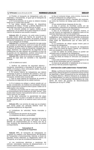 595447NORMAS LEGALESJueves 28 de julio de 2016El Peruano /
d) Prohibir el transporte de trabajadores junto con
materiales o herramientas, al igual que el transporte de
trabajadores en baldes.
e) El funcionamiento de la jaula no deberá iniciarse
hasta que su puerta esté cerrada.
f) Las jaulas estarán provistas de dispositivos
mecánicos de traba o “leonas” y demás dispositivos de
seguridad que impidan su caída libre por el pique.
g) Se colocará carteles en lugares visibles de las
estaciones y en el interior de la jaula indicando el número
máximo de pasajeros que puedan ocuparla.
Artículo 412.- El amarre y la unión entre la jaula y
el cable tractor deben ser hechos de acuerdo a las
especificaciones de los fabricantes. Se probará, antes de
transportar trabajadores, con una carga doble a la máxima
que va a utilizarse en el trabajo.
Artículo 413.- Cuando en la operación de izaje exista
una parada de varias horas, como en el caso de cambio
de guardia, la jaula debe ser bajada y subida vacía, todo
el trayecto del pique antes de transportar trabajadores o
carga. Asimismo, los implementos de seguridad de las
instalaciones de izaje deberán ser probados al inicio de
la guardia por los operadores, quienes comunicarán de
inmediato cualquier deficiencia que encuentren.
Artículo 414.- Antes de la puesta en operación, todo
sistema de izaje debe ser sometido a las siguientes
pruebas:
a) Si el sistema es nuevo:
1. Verificar los sistemas de seguridad eléctrico -
mecánicos, automáticos y manuales en el winche, en el
castillo, en el pique y otros, como jaulas, baldes, sistemas
de carga y descarga y otros.
2. El número máximo de trabajadores que deberá
transportar la jaula no excederá del ochenta y cinco por
ciento (85%) del peso máximo de materiales que pueda
transportar, dividido entre noventa (90).
3. Fijar la carga máxima de transporte de acuerdo a
los factores de seguridad de los cables tractores.
b) Si el sistema es antiguo y estuvo parado por un
tiempo considerable, los titulares de actividades mineras
deben inspeccionar el amarre entre la jaula o balde con el
cable tractor y los vientos.
c) Efectuar una prueba real en vacío para comprobar
el funcionamiento de los sistemas de traba “leonas”. Esta
prueba debe hacerse mensualmente tanto en un sistema
nuevo como en uno usado.
d) Se debe comprobar la operatividad del pique
haciendo recorrer la jaula o el balde en vacío al cambio
de cada guardia, tanto en un sistema nuevo como en uno
usado.
Artículo 415.- Los winches de izaje que se empleen
para mover jaulas con personal deberán tener los
siguientes dispositivos de seguridad:
a) Limitadores de velocidad, frenos manuales y
automáticos.
b) Indicadores de posición de las jaulas.
c) Limitadores de altura y profundidad.
Artículo 416.- Los sistemas de seguridad del winche
de izaje, de la polea, del pique, del balde y la jaula
deberán ser inspeccionados por lo menos una vez al
mes, anotando las observaciones en el libro de control
correspondiente.
Subcapítulo III
Transporte en Superficie
Artículo 417.- El transporte de trabajadores en
superficie se sujetará a las disposiciones del Ministerio
de Transportes y Comunicaciones. Además, el titular de
actividad minera elaborará un Reglamento Interno de
Transporte, en el que se considerará básicamente:
a) Las condiciones eléctricas y mecánicas del
vehículo, velocidades máximas de desplazamiento y el
número máximo de pasajeros permitido.
b) Que el conductor tenga, como mínimo, licencia de
conducir profesional con categoría A II.
c) Las condiciones físicas y mentales del conductor,
así como los horarios de trabajo para evitar la fatiga y
sueño.
d) Las características riesgosas de las vías.
e) Que el servicio de movilidad cuente con las
comodidades y dispositivos de seguridad necesarios para
un viaje cómodo y seguro para el trabajador.
f) Que en el transporte con vehículos livianos, el
uso del cinturón de seguridad es obligatorio tanto en los
asientos delanteros como en los posteriores.
g) Que los vehículos de transporte, especialmente de
trabajadores, sean mantenidos en perfectas condiciones
operativas y de seguridad. Asimismo, que el trabajador
acate todas las disposiciones que se dicte para su
seguridad.
h) La prohibición de utilizar equipo minero para el
transporte de trabajadores.
i) Que todo vehículo de transporte de trabajadores
debe contar con póliza de seguro vigente, con cobertura
para sus pasajeros y contra terceros.
j) Que los cables de carriles aéreos no podrán ser
utilizados para el transporte de trabajadores.
k) Que está prohibido el transporte de trabajadores de
y hacia las áreas de trabajo en vehículos con pasajeros
parados.
l) Que está prohibido el transporte de pasajeros en las
tolvas de las camionetas pick up y camiones.
m) Que es de aplicación lo establecido en el inciso c)
del artículo 408 del presente reglamento.
DISPOSICIÓN COMPLEMENTARIA TRANSITORIA
Única.- La Dirección General de Minería del Ministerio
de Energía y Minas fiscaliza el cumplimiento de las normas
de Seguridad y Salud Ocupacional de las actividades de
la Pequeña Minería y Minería Artesanal en el ámbito de
Lima Metropolitana, en tanto se concluya la transferencia
de funciones a la Municipalidad Metropolitana de Lima,
dentro del marco del proceso de descentralización
dispuesto por la Ley N° 27680.
1409579-1
Reglamentan la Ley que Oficializa el
Sistema de Cuadrículas Mineras en
Coordenadas UTM WGS84, Ley Nº 30428 y
dictan disposiciones complementarias a los
procedimientos mineros
DECRETO SUPREMO
Nº 025-2016-EM
El PRESIDENTE DE LA REPÚBLICA
CONSIDERANDO:
Que, la Ley Nº 30428, Ley que Oficializa el Sistema
de Cuadrículas Mineras en Coordenadas UTM referidas
al Sistema Geodésico Horizontal Oficial WGS84, dispone
que la transformación a dicho Sistema Geodésico de
las coordenadas UTM referidas al sistema PSAD56 de
los vértices de los petitorios mineros, de las concesiones
mineras, de las concesiones de beneficio, de labor
general y de transporte minero, se hace en base al
informe de la Dirección de Catastro Minero del Instituto
Geológico, Minero y Metalúrgico-INGEMMET, y establece
que dicha transformación y la metodología utilizada se
oficializan por decreto supremo;
Que, el informe de la Dirección de Catastro Minero
del INGEMMET, contiene la metodología utilizada para la
referida transformación y en documento Anexo el listado
de los petitorios mineros, de las concesiones mineras,
de las concesiones de beneficio, de labor general y
de transporte minero, con las coordenadas UTM de sus
vértices transformadas al Sistema Geodésico Horizontal
Oficial WGS84 y las coordenadas correspondientes al
sistema PSAD56;
 