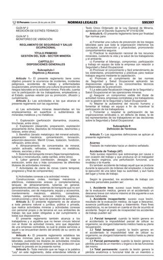 595397NORMAS LEGALESJueves 28 de julio de 2016El Peruano /
GUÍA Nº 2
MEDICIÓN DE ESTRÉS TÉRMICO
GUÍA Nº 3
MONITOREO DE VIBRACIÓN
REGLAMENTO DE SEGURIDAD Y SALUD
OCUPACIONAL
TÍTULO PRIMERO
GESTIÓN DEL SUB - SECTOR MINERÍA
CAPÍTULO I
DISPOSICIONES GENERALES
Subcapítulo I
Objetivos y Alcances
Artículo 1.- El presente reglamento tiene como
objetivo prevenir la ocurrencia de incidentes, incidentes
peligrosos, accidentes de trabajo y enfermedades
ocupacionales, promoviendo una cultura de prevención de
riesgos laborales en la actividad minera. Para ello, cuenta
con la participación de los trabajadores, empleadores y
el Estado, quienes velarán por su promoción, difusión y
cumplimiento.
Artículo 2.- Las actividades a las que alcanza el
presente reglamento son las siguientes:
a) Las actividades mineras desarrolladas en los
emplazamientos en superficie o subterráneos de
minerales metálicos y no metálicos:
1. Exploración (perforación diamantina, cruceros,
trincheras, entre otros).
2. Explotación (desarrollo, preparación, explotación
propiamente dicha, depósitos de minerales, desmontes y
relaves, entre otros).
3. Beneficio (lavado metalúrgico del mineral extraído,
preparación mecánica, concentración, lixiviación,
adsorción-desorción, Merrill Crowe, tostación, fundición,
refinación, entre otros).
4. Almacenamiento de concentrados de mineral,
carbón activado, refinados, minerales no metálicos,
relaves, escorias y otros.
5. Sistema de transporte minero (fajas transportadoras,
tuberías o mineroductos, cable carriles, entre otros).
6. Labor general (ventilación, desagüe, izaje o
extracción, entre dos o más concesiones de diferentes
titulares de actividades mineras).
7. Actividades de cierre de minas (cierre temporal,
progresivo y final de componentes)
b) Actividades conexas a la actividad minera:
Construcciones civiles, montajes mecánicos y
eléctricos, instalaciones anexas o complementarias,
tanques de almacenamiento, tuberías en general,
generadores eléctricos, sistemas de transporte que no son
concesionados, uso de maquinaria, equipo y accesorios,
mantenimiento mecánico, eléctrico, comedores,
hoteles, campamentos, servicios médicos, vigilancia,
construcciones y otros tipos de prestación de servicios.
Artículo 3.- El presente reglamento es de alcance
a toda persona natural o jurídica, pública o privada,
que realice actividades mineras y actividades conexas
con personal propio o de terceros en sus ambientes de
trabajo; las que están obligadas a dar cumplimiento a
todas sus disposiciones.
El presente reglamento también alcanza a los
trabajadores y a aquéllos que no tienen vínculo laboral
con el titular de actividad minera, sino que dependen
de una empresa contratista, la cual le presta servicios a
aquél o se encuentran dentro del ámbito de su centro de
labores.
Artículo 4.- El presente reglamento establece las
normas mínimas para la prevención de los riesgos
laborales, pudiendo los titulares de actividades mineras
y trabajadores establecer estándares de protección que
mejoren lo previsto en la presente norma.
Artículo 5.- Toda mención que se haga a la palabra
“Ley” en este reglamento, debe entenderse referida al
Texto Único Ordenado de la Ley General de Minería,
aprobado por el Decreto Supremo Nº 014-92-EM.
Artículo 6.- El presente reglamento tiene por finalidad
fijar normas para:
a) Fomentar una cultura de prevención de los riesgos
laborales para que toda la organización interiorice los
conceptos de prevención y proactividad, promoviendo
comportamientos seguros.
b) Practicar la explotación racional de los recursos
minerales, cuidando la vida y la salud de los trabajadores
y el ambiente.
c) Fomentar el liderazgo, compromiso, participación
y trabajo en equipo de toda la empresa con relación a
Seguridad y Salud Ocupacional.
d) Promover el conocimiento y fácil entendimiento de
los estándares, procedimientos y prácticas para realizar
trabajos seguros mediante la capacitación.
e) Promover el cumplimiento de las normas
de Seguridad y Salud Ocupacional aplicando las
disposiciones vigentes y los conocimientos técnicos
profesionales de la prevención.
f) La adecuada fiscalización integral de la Seguridad y
Salud Ocupacional en las operaciones mineras.
g) Asegurar un compromiso visible del titular de
actividad minera, empresas contratistas y los trabajadores
con la gestión de la Seguridad y Salud Ocupacional.
h) Mejorar la autoestima del recurso humano y
fomentar el trabajo en equipo a fin de incentivar la
participación de los trabajadores.
i) Fomentar y respetar la participación de las
organizaciones sindicales o, en defecto de éstas, la de
los representantes de los trabajadores en las decisiones
sobre la Seguridad y Salud Ocupacional.
Subcapítulo II
Definición de Términos
Artículo 7.- Las siguientes definiciones se aplican al
presente reglamento:
Acarreo
Traslado de materiales hacia un destino señalado.
Accidente de Trabajo (AT)
Todo suceso repentino que sobrevenga por causa o
con ocasión del trabajo y que produzca en el trabajador
una lesión orgánica, una perturbación funcional, una
invalidez o la muerte.
Es también accidente de trabajo aquél que se produce
durante la ejecución de órdenes del empleador, o durante
la ejecución de una labor bajo su autoridad, y aun fuera
del lugar y horas de trabajo.
Según la gravedad, los accidentes de trabajo con
lesiones personales pueden ser:
1. Accidente leve: suceso cuya lesión, resultado
de la evaluación médica, genera en el accidentado un
descanso breve con retorno máximo al día siguiente a sus
labores habituales.
2. Accidente incapacitante: suceso cuya lesión,
resultado de la evaluación médica, da lugar a descanso,
ausencia justificada al trabajo y tratamiento. Para fines
estadísticos, no se tomará en cuenta el día de ocurrido el
accidente. Según el grado de incapacidad los accidentes
de trabajo pueden ser:
2.1 Parcial temporal: cuando la lesión genera en
el accidentado la imposibilidad parcial de utilizar su
organismo; se otorgará tratamiento médico hasta su plena
recuperación.
2.2 Total temporal: cuando la lesión genera en
el accidentado la imposibilidad total de utilizar su
organismo; se otorgará tratamiento médico hasta su plena
recuperación.
2.3 Parcial permanente: cuando la lesión genera la
pérdida parcial de un miembro u órgano o de las funciones
del mismo.
2.4 Total permanente: cuando la lesión genera la
pérdida anatómica o funcional total de un miembro u
 
