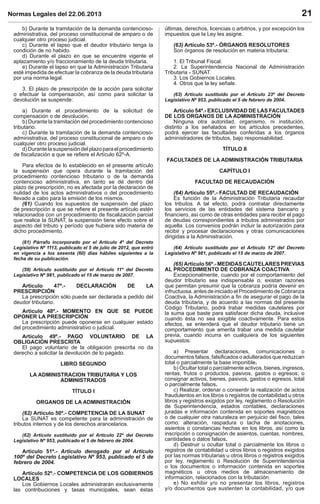 Normas Legales del 22.06.2013 21
b) Durante la tramitación de la demanda contencioso-
administrativa, del proceso constitucional de amparo o de
cualquier otro proceso judicial.
c) Durante el lapso que el deudor tributario tenga la
condición de no habido.
d) Durante el plazo en que se encuentre vigente el
aplazamiento y/o fraccionamiento de la deuda tributaria.
e) Durante el lapso en que la Administración Tributaria
esté impedida de efectuar la cobranza de la deuda tributaria
por una norma legal.
3. El plazo de prescripción de la acción para solicitar
o efectuar la compensación, así como para solicitar la
devolución se suspende:
a) Durante el procedimiento de la solicitud de
compensación o de devolución.
b) Durante la tramitación del procedimiento contencioso
tributario.
c) Durante la tramitación de la demanda contencioso-
administrativa, del proceso constitucional de amparo o de
cualquier otro proceso judicial.
d)Durantelasuspensióndelplazoparaelprocedimiento
de ﬁscalización a que se reﬁere el Artículo 62º-A.
Para efectos de lo establecido en el presente artículo
la suspensión que opera durante la tramitación del
procedimiento contencioso tributario o de la demanda
contencioso administrativa, en tanto se dé dentro del
plazo de prescripción, no es afectada por la declaración de
nulidad de los actos administrativos o del procedimiento
llevado a cabo para la emisión de los mismos.
(61) Cuando los supuestos de suspensión del plazo
de prescripción a que se reﬁere el presente artículo estén
relacionados con un procedimiento de ﬁscalización parcial
que realice la SUNAT, la suspensión tiene efecto sobre el
aspecto del tributo y período que hubiera sido materia de
dicho procedimiento.
(61) Párrafo incorporado por el Artículo 4º del Decreto
Legislativo Nº 1113, publicado el 5 de julio de 2012, que entró
en vigencia a los sesenta (60) días hábiles siguientes a la
fecha de su publicación.
(59) Artículo sustituido por el Artículo 11º del Decreto
Legislativo Nº 981, publicado el 15 de marzo de 2007.
Artículo 47º.- DECLARACIÓN DE LA
PRESCRIPCIÓN
La prescripción sólo puede ser declarada a pedido del
deudor tributario.
Artículo 48º.- MOMENTO EN QUE SE PUEDE
OPONER LA PRESCRIPCIÓN
La prescripción puede oponerse en cualquier estado
del procedimiento administrativo o judicial.
Artículo 49º.- PAGO VOLUNTARIO DE LA
OBLIGACIÓN PRESCRITA
El pago voluntario de la obligación prescrita no da
derecho a solicitar la devolución de lo pagado.
LIBRO SEGUNDO
LA ADMINISTRACION TRIBUTARIA Y LOS
ADMINISTRADOS
TÍTULO I
ORGANOS DE LA ADMINISTRACIÓN
(62) Artículo 50º.- COMPETENCIA DE LA SUNAT
La SUNAT es competente para la administración de
tributos internos y de los derechos arancelarios.
(62) Artículo sustituido por el Artículo 22º del Decreto
Legislativo Nº 953, publicado el 5 de febrero de 2004.
Artículo 51º.- Artículo derogado por el Artículo
100º del Decreto Legislativo Nº 953, publicado el 5 de
febrero de 2004.
Artículo 52º.- COMPETENCIA DE LOS GOBIERNOS
LOCALES
Los Gobiernos Locales administrarán exclusivamente
las contribuciones y tasas municipales, sean éstas
últimas, derechos, licencias o arbitrios, y por excepción los
impuestos que la Ley les asigne.
(63) Artículo 53º.- ÓRGANOS RESOLUTORES
Son órganos de resolución en materia tributaria:
1. El Tribunal Fiscal.
2. La Superintendencia Nacional de Administración
Tributaria - SUNAT.
3. Los Gobiernos Locales.
4. Otros que la ley señale.
(63) Artículo sustituido por el Artículo 23º del Decreto
Legislativo Nº 953, publicado el 5 de febrero de 2004.
Artículo 54º.- EXCLUSIVIDAD DE LAS FACULTADES
DE LOS ORGANOS DE LA ADMINISTRACIÓN
Ninguna otra autoridad, organismo, ni institución,
distinto a los señalados en los artículos precedentes,
podrá ejercer las facultades conferidas a los órganos
administradores de tributos, bajo responsabilidad.
TÍTULO II
FACULTADES DE LA ADMINISTRACIÓN TRIBUTARIA
CAPÍTULO I
FACULTAD DE RECAUDACIÓN
(64) Artículo 55º.- FACULTAD DE RECAUDACIÓN
Es función de la Administración Tributaria recaudar
los tributos. A tal efecto, podrá contratar directamente
los servicios de las entidades del sistema bancario y
ﬁnanciero, así como de otras entidades para recibir el pago
de deudas correspondientes a tributos administrados por
aquella. Los convenios podrán incluir la autorización para
recibir y procesar declaraciones y otras comunicaciones
dirigidas a la Administración.
(64) Artículo sustituido por el Artículo 12º del Decreto
Legislativo Nº 981, publicado el 15 de marzo de 2007.
(65)Artículo56º.-MEDIDASCAUTELARESPREVIAS
AL PROCEDIMIENTO DE COBRANZA COACTIVA
Excepcionalmente, cuando por el comportamiento del
deudor tributario sea indispensable o, existan razones
que permitan presumir que la cobranza podría devenir en
infructuosa, antes de iniciado el Procedimiento de Cobranza
Coactiva, la Administración a ﬁn de asegurar el pago de la
deuda tributaria, y de acuerdo a las normas del presente
Código Tributario, podrá trabar medidas cautelares por
la suma que baste para satisfacer dicha deuda, inclusive
cuando ésta no sea exigible coactivamente. Para estos
efectos, se entenderá que el deudor tributario tiene un
comportamiento que amerita trabar una medida cautelar
previa, cuando incurra en cualquiera de los siguientes
supuestos:
a) Presentar declaraciones, comunicaciones o
documentos falsos, falsiﬁcados o adulterados que reduzcan
total o parcialmente la base imponible.
b) Ocultar total o parcialmente activos, bienes, ingresos,
rentas, frutos o productos, pasivos, gastos o egresos; o
consignar activos, bienes, pasivos, gastos o egresos, total
o parcialmente falsos.
c) Realizar, ordenar o consentir la realización de actos
fraudulentos en los libros o registros de contabilidad u otros
libros y registros exigidos por ley, reglamento o Resolución
de Superintendencia, estados contables, declaraciones
juradas e información contenida en soportes magnéticos
o de cualquier otra naturaleza en perjuicio del ﬁsco, tales
como: alteración, raspadura o tacha de anotaciones,
asientos o constancias hechas en los libros, así como la
inscripción o consignación de asientos, cuentas, nombres,
cantidades o datos falsos.
d) Destruir u ocultar total o parcialmente los libros o
registros de contabilidad u otros libros o registros exigidos
por las normas tributarias u otros libros o registros exigidos
por ley, reglamento o Resolución de Superintendencia
o los documentos o información contenida en soportes
magnéticos u otros medios de almacenamiento de
información, relacionados con la tributación.
e) No exhibir y/o no presentar los libros, registros
y/o documentos que sustenten la contabilidad, y/o que
 