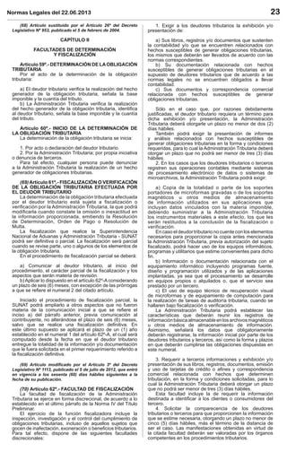 Normas Legales del 22.06.2013 23
(68) Artículo sustituido por el Artículo 26º del Decreto
Legislativo Nº 953, publicado el 5 de febrero de 2004.
CAPÍTULO II
FACULTADES DE DETERMINACIÓN
Y FISCALIZACIÓN
Artículo 59º.- DETERMINACIÓN DE LAOBLIGACIÓN
TRIBUTARIA
Por el acto de la determinación de la obligación
tributaria:
a) El deudor tributario veriﬁca la realización del hecho
generador de la obligación tributaria, señala la base
imponible y la cuantía del tributo.
b) La Administración Tributaria veriﬁca la realización
del hecho generador de la obligación tributaria, identiﬁca
al deudor tributario, señala la base imponible y la cuantía
del tributo.
Artículo 60º.- INICIO DE LA DETERMINACIÓN DE
LA OBLIGACIÓN TRIBUTARIA
La determinación de la obligación tributaria se inicia:
1. Por acto o declaración del deudor tributario.
2. Por la Administración Tributaria; por propia iniciativa
o denuncia de terceros.
Para tal efecto, cualquier persona puede denunciar
a la Administración Tributaria la realización de un hecho
generador de obligaciones tributarias.
(69) Artículo 61º.- FISCALIZACIÓN O VERIFICACIÓN
DE LA OBLIGACIÓN TRIBUTARIA EFECTUADA POR
EL DEUDOR TRIBUTARIO
La determinación de la obligación tributaria efectuada
por el deudor tributario está sujeta a ﬁscalización o
veriﬁcación por la Administración Tributaria, la que podrá
modiﬁcarla cuando constate la omisión o inexactitud en
la información proporcionada, emitiendo la Resolución
de Determinación, Orden de Pago o Resolución de
Multa.
La ﬁscalización que realice la Superintendencia
Nacional de Aduanas y Administración Tributaria - SUNAT
podrá ser deﬁnitiva o parcial. La ﬁscalización será parcial
cuando se revise parte, uno o algunos de los elementos de
la obligación tributaria.
En el procedimiento de ﬁscalización parcial se deberá:
a) Comunicar al deudor tributario, al inicio del
procedimiento, el carácter parcial de la ﬁscalización y los
aspectos que serán materia de revisión.
b) Aplicar lo dispuesto en el artículo 62º-A considerando
un plazo de seis (6) meses, con excepción de las prórrogas
a que se reﬁere el numeral 2 del citado artículo.
Iniciado el procedimiento de ﬁscalización parcial, la
SUNAT podrá ampliarlo a otros aspectos que no fueron
materia de la comunicación inicial a que se reﬁere el
inciso a) del párrafo anterior, previa comunicación al
contribuyente, no alterándose el plazo de seis (6) meses,
salvo que se realice una ﬁscalización deﬁnitiva. En
este último supuesto se aplicará el plazo de un (1) año
establecido en el numeral 1 del artículo 62º-A, el cual será
computado desde la fecha en que el deudor tributario
entregue la totalidad de la información y/o documentación
que le fuera solicitada en el primer requerimiento referido a
la ﬁscalización deﬁnitiva.
(69) Artículo modiﬁcado por el Artículo 3º del Decreto
Legislativo Nº 1113, publicado el 5 de julio de 2012, que entró
en vigencia a los sesenta (60) días hábiles siguientes a la
fecha de su publicación.
(70) Artículo 62º.- FACULTAD DE FISCALIZACIÓN
La facultad de ﬁscalización de la Administración
Tributaria se ejerce en forma discrecional, de acuerdo a lo
establecido en el último párrafo de la Norma IV del Título
Preliminar.
El ejercicio de la función ﬁscalizadora incluye la
inspección, investigación y el control del cumplimiento de
obligaciones tributarias, incluso de aquellos sujetos que
gocen de inafectación, exoneración o beneﬁcios tributarios.
Para tal efecto, dispone de las siguientes facultades
discrecionales:
1. Exigir a los deudores tributarios la exhibición y/o
presentación de:
a) Sus libros, registros y/o documentos que sustenten
la contabilidad y/o que se encuentren relacionados con
hechos susceptibles de generar obligaciones tributarias,
los mismos que deberán ser llevados de acuerdo con las
normas correspondientes.
b) Su documentación relacionada con hechos
susceptibles de generar obligaciones tributarias en el
supuesto de deudores tributarios que de acuerdo a las
normas legales no se encuentren obligados a llevar
contabilidad.
c) Sus documentos y correspondencia comercial
relacionada con hechos susceptibles de generar
obligaciones tributarias.
Sólo en el caso que, por razones debidamente
justiﬁcadas, el deudor tributario requiera un término para
dicha exhibición y/o presentación, la Administración
Tributaria deberá otorgarle un plazo no menor de dos (2)
días hábiles.
También podrá exigir la presentación de informes
y análisis relacionados con hechos susceptibles de
generar obligaciones tributarias en la forma y condiciones
requeridas, para lo cual la Administración Tributaria deberá
otorgar un plazo que no podrá ser menor de tres (3) días
hábiles.
2. En los casos que los deudores tributarios o terceros
registren sus operaciones contables mediante sistemas
de procesamiento electrónico de datos o sistemas de
microarchivos, la Administración Tributaria podrá exigir:
a) Copia de la totalidad o parte de los soportes
portadores de microformas gravadas o de los soportes
magnéticos u otros medios de almacenamiento
de información utilizados en sus aplicaciones que
incluyan datos vinculados con la materia imponible,
debiendo suministrar a la Administración Tributaria
los instrumentos materiales a este efecto, los que les
serán restituidos a la conclusión de la fiscalización o
verificación.
En caso el deudor tributario no cuente con los elementos
necesarios para proporcionar la copia antes mencionada
la Administración Tributaria, previa autorización del sujeto
ﬁscalizado, podrá hacer uso de los equipos informáticos,
programas y utilitarios que estime convenientes para dicho
ﬁn.
b) Información o documentación relacionada con el
equipamiento informático incluyendo programas fuente,
diseño y programación utilizados y de las aplicaciones
implantadas, ya sea que el procesamiento se desarrolle
en equipos propios o alquilados o, que el servicio sea
prestado por un tercero.
c) El uso de equipo técnico de recuperación visual
de microformas y de equipamiento de computación para
la realización de tareas de auditoría tributaria, cuando se
hallaren bajo ﬁscalización o veriﬁcación.
La Administración Tributaria podrá establecer las
características que deberán reunir los registros de
informaciónbásicaalmacenableenlosarchivosmagnéticos
u otros medios de almacenamiento de información.
Asimismo, señalará los datos que obligatoriamente
deberán registrarse, la información inicial por parte de los
deudores tributarios y terceros, así como la forma y plazos
en que deberán cumplirse las obligaciones dispuestas en
este numeral.
3. Requerir a terceros informaciones y exhibición y/o
presentación de sus libros, registros, documentos, emisión
y uso de tarjetas de crédito o aﬁnes y correspondencia
comercial relacionada con hechos que determinen
tributación, en la forma y condiciones solicitadas, para lo
cual la Administración Tributaria deberá otorgar un plazo
que no podrá ser menor de tres (3) días hábiles.
Esta facultad incluye la de requerir la información
destinada a identiﬁcar a los clientes o consumidores del
tercero.
4. Solicitar la comparecencia de los deudores
tributarios o terceros para que proporcionen la información
que se estime necesaria, otorgando un plazo no menor de
cinco (5) días hábiles, más el término de la distancia de
ser el caso. Las manifestaciones obtenidas en virtud de
la citada facultad deberán ser valoradas por los órganos
competentes en los procedimientos tributarios.
 