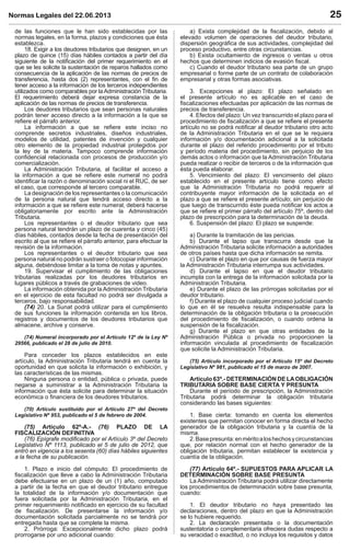 Normas Legales del 22.06.2013 25
de las funciones que le han sido establecidas por las
normas legales, en la forma, plazos y condiciones que ésta
establezca.
18. Exigir a los deudores tributarios que designen, en un
plazo de quince (15) días hábiles contados a partir del día
siguiente de la notiﬁcación del primer requerimiento en el
que se les solicite la sustentación de reparos hallados como
consecuencia de la aplicación de las normas de precios de
transferencia, hasta dos (2) representantes, con el ﬁn de
tener acceso a la información de los terceros independientes
utilizados como comparables por la Administración Tributaria.
El requerimiento deberá dejar expresa constancia de la
aplicación de las normas de precios de transferencia.
Los deudores tributarios que sean personas naturales
podrán tener acceso directo a la información a la que se
reﬁere el párrafo anterior.
La información a que se reﬁere este inciso no
comprende secretos industriales, diseños industriales,
modelos de utilidad, patentes de invención y cualquier
otro elemento de la propiedad industrial protegidos por
la ley de la materia. Tampoco comprende información
conﬁdencial relacionada con procesos de producción y/o
comercialización.
La Administración Tributaria, al facilitar el acceso a
la información a que se reﬁere este numeral no podrá
identiﬁcar la razón o denominación social ni el RUC, de ser
el caso, que corresponde al tercero comparable.
La designación de los representantes o la comunicación
de la persona natural que tendrá acceso directo a la
información a que se reﬁere este numeral, deberá hacerse
obligatoriamente por escrito ante la Administración
Tributaria.
Los representantes o el deudor tributario que sea
persona natural tendrán un plazo de cuarenta y cinco (45)
días hábiles, contados desde la fecha de presentación del
escrito al que se reﬁere el párrafo anterior, para efectuar la
revisión de la información.
Los representantes o el deudor tributario que sea
persona natural no podrán sustraer o fotocopiar información
alguna, debiéndose limitar a la toma de notas y apuntes.
19. Supervisar el cumplimiento de las obligaciones
tributarias realizadas por los deudores tributarios en
lugares públicos a través de grabaciones de video.
La información obtenida por laAdministración Tributaria
en el ejercicio de esta facultad no podrá ser divulgada a
terceros, bajo responsabilidad.
(74) 20. La Sunat podrá utilizar para el cumplimiento
de sus funciones la información contenida en los libros,
registros y documentos de los deudores tributarios que
almacene, archive y conserve.
(74) Numeral incorporado por el Artículo 12º de la Ley Nº
29566, publicado el 28 de julio de 2010.
Para conceder los plazos establecidos en este
artículo, la Administración Tributaria tendrá en cuenta la
oportunidad en que solicita la información o exhibición, y
las características de las mismas.
Ninguna persona o entidad, pública o privada, puede
negarse a suministrar a la Administración Tributaria la
información que ésta solicite para determinar la situación
económica o ﬁnanciera de los deudores tributarios.
(70) Artículo sustituido por el Artículo 27º del Decreto
Legislativo Nº 953, publicado el 5 de febrero de 2004.
(75) Artículo 62º-A.- (76) PLAZO DE LA
FISCALIZACIÓN DEFINITIVA
(76) Epígrafe modiﬁcado por el Artículo 3º del Decreto
Legislativo Nº 1113, publicado el 5 de julio de 2012, que
entró en vigencia a los sesenta (60) días hábiles siguientes
a la fecha de su publicación.
1. Plazo e inicio del cómputo: El procedimiento de
ﬁscalización que lleve a cabo la Administración Tributaria
debe efectuarse en un plazo de un (1) año, computado
a partir de la fecha en que el deudor tributario entregue
la totalidad de la información y/o documentación que
fuera solicitada por la Administración Tributaria, en el
primer requerimiento notiﬁcado en ejercicio de su facultad
de ﬁscalización. De presentarse la información y/o
documentación solicitada parcialmente no se tendrá por
entregada hasta que se complete la misma.
2. Prórroga: Excepcionalmente dicho plazo podrá
prorrogarse por uno adicional cuando:
a) Exista complejidad de la ﬁscalización, debido al
elevado volumen de operaciones del deudor tributario,
dispersión geográﬁca de sus actividades, complejidad del
proceso productivo, entre otras circunstancias.
b) Exista ocultamiento de ingresos o ventas u otros
hechos que determinen indicios de evasión ﬁscal.
c) Cuando el deudor tributario sea parte de un grupo
empresarial o forme parte de un contrato de colaboración
empresarial y otras formas asociativas.
3. Excepciones al plazo: El plazo señalado en
el presente artículo no es aplicable en el caso de
ﬁscalizaciones efectuadas por aplicación de las normas de
precios de transferencia.
4. Efectos del plazo: Un vez transcurrido el plazo para el
procedimiento de ﬁscalización a que se reﬁere el presente
artículo no se podrá notiﬁcar al deudor tributario otro acto
de la Administración Tributaria en el que se le requiera
información y/o documentación adicional a la solicitada
durante el plazo del referido procedimiento por el tributo
y período materia del procedimiento, sin perjuicio de los
demás actos o información que la Administración Tributaria
pueda realizar o recibir de terceros o de la información que
ésta pueda elaborar.
5. Vencimiento del plazo: El vencimiento del plazo
establecido en el presente artículo tiene como efecto
que la Administración Tributaria no podrá requerir al
contribuyente mayor información de la solicitada en el
plazo a que se reﬁere el presente artículo; sin perjuicio de
que luego de transcurrido éste pueda notiﬁcar los actos a
que se reﬁere el primer párrafo del artículo 75º, dentro del
plazo de prescripción para la determinación de la deuda.
6. Suspensión del plazo: El plazo se suspende:
a) Durante la tramitación de las pericias.
b) Durante el lapso que transcurra desde que la
Administración Tributaria solicite información a autoridades
de otros países hasta que dicha información se remita.
c) Durante el plazo en que por causas de fuerza mayor
la Administración Tributaria interrumpa sus actividades.
d) Durante el lapso en que el deudor tributario
incumpla con la entrega de la información solicitada por la
Administración Tributaria.
e) Durante el plazo de las prórrogas solicitadas por el
deudor tributario.
f) Durante el plazo de cualquier proceso judicial cuando
lo que en él se resuelva resulta indispensable para la
determinación de la obligación tributaria o la prosecución
del procedimiento de ﬁscalización, o cuando ordena la
suspensión de la ﬁscalización.
g) Durante el plazo en que otras entidades de la
Administración Pública o privada no proporcionen la
información vinculada al procedimiento de ﬁscalización
que solicite la Administración Tributaria.
(75) Artículo incorporado por el Artículo 15º del Decreto
Legislativo Nº 981, publicado el 15 de marzo de 2007.
Artículo 63º.- DETERMINACIÓN DE LAOBLIGACIÓN
TRIBUTARIA SOBRE BASE CIERTA Y PRESUNTA
Durante el período de prescripción, la Administración
Tributaria podrá determinar la obligación tributaria
considerando las bases siguientes:
1. Base cierta: tomando en cuenta los elementos
existentes que permitan conocer en forma directa el hecho
generador de la obligación tributaria y la cuantía de la
misma.
2.Basepresunta:enméritoaloshechosycircunstancias
que, por relación normal con el hecho generador de la
obligación tributaria, permitan establecer la existencia y
cuantía de la obligación.
(77) Artículo 64º.- SUPUESTOS PARA APLICAR LA
DETERMINACIÓN SOBRE BASE PRESUNTA
La Administración Tributaria podrá utilizar directamente
los procedimientos de determinación sobre base presunta,
cuando:
1. El deudor tributario no haya presentado las
declaraciones, dentro del plazo en que la Administración
se lo hubiere requerido.
2. La declaración presentada o la documentación
sustentatoria o complementaria ofreciera dudas respecto a
su veracidad o exactitud, o no incluya los requisitos y datos
 