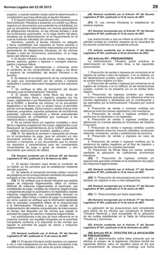 Normas Legales del 22.06.2013 26
exigidos; o cuando existiere dudas sobre la determinación o
cumplimiento que haya efectuado el deudor tributario.
3. El deudor tributario requerido en forma expresa por la
Administración Tributaria a presentar y/o exhibir sus libros,
registros y/o documentos que sustenten la contabilidad, y/o
que se encuentren relacionados con hechos generadores
de obligaciones tributarias, en las oﬁcinas ﬁscales o ante
los funcionarios autorizados, no lo haga dentro del plazo
señalado por la Administración en el requerimiento en el
cual se hubieran solicitado por primera vez.
Asimismo, cuando el deudor tributario no obligado
a llevar contabilidad sea requerido en forma expresa a
presentar y/o exhibir documentos relacionados con hechos
generadores de obligaciones tributarias, en las oﬁcinas
ﬁscales o ante los funcionarios autorizados, no lo haga
dentro del referido plazo.
4. El deudor tributario oculte activos, rentas, ingresos,
bienes, pasivos, gastos o egresos o consigne pasivos,
gastos o egresos falsos.
5. Se veriﬁquen discrepancias u omisiones entre
el contenido de los comprobantes de pago y los libros
y registros de contabilidad, del deudor tributario o de
terceros.
6. Se detecte el no otorgamiento de los comprobantes
de pago que correspondan por las ventas o ingresos
realizados o cuando éstos sean otorgados sin los requisitos
de Ley.
7. Se veriﬁque la falta de inscripción del deudor
tributario ante la Administración Tributaria.
8. El deudor tributario omita llevar los libros de
contabilidad, otros libros o registros exigidos por las
Leyes, reglamentos o por Resolución de Superintendencia
de la SUNAT, o llevando los mismos, no se encuentren
legalizados o se lleven con un atraso mayor al permitido
por las normas legales. Dicha omisión o atraso incluye a los
sistemas, programas, soportes portadores de microformas
grabadas, soportes magnéticos y demás antecedentes
computarizados de contabilidad que sustituyan a los
referidos libros o registros.
9. No se exhiba libros y/o registros contables u otros
libros o registros exigidos por las Leyes, reglamentos o por
Resolución de Superintendencia de la SUNAT aduciendo
la pérdida, destrucción por siniestro, asaltos y otros.
(78) 10. Se detecte la remisión o transporte de bienes
sin el comprobante de pago, guía de remisión y/u otro
documento previsto en las normas para sustentar la
remisión o transporte, o con documentos que no reúnen
los requisitos y características para ser considerados
comprobantes de pago o guías de remisión, u otro
documento que carezca de validez.
(78) Numeral sustituido por el Artículo 28º del Decreto
Legislativo Nº 953, publicado el 5 de febrero de 2004.
11. El deudor tributario haya tenido la condición de
no habido, en los períodos que se establezcan mediante
decreto supremo.
12. Se detecte el transporte terrestre público nacional
de pasajeros sin el correspondiente maniﬁesto de pasajeros
señalado en las normas sobre la materia.
(79) 13. Se veriﬁque que el deudor tributario que explota
juegos de máquinas tragamonedas utiliza un número
diferente de máquinas tragamonedas al autorizado; usa
modalidades de juego, modelos de máquinas tragamonedas
o programas de juego no autorizados o no registrados; explota
máquinas tragamonedas con características técnicas no
autorizadas; utilice ﬁchas o medios de juego no autorizados;
así como cuando se veriﬁque que la información declarada
ante la autoridad competente diﬁere de la proporcionada
a la Administración Tributaria o que no cumple con la
implementación del sistema computarizado de interconexión
en tiempo real dispuesto por las normas que regulan la
actividad de juegos de casinos y máquinas tragamonedas.
Las autorizaciones a las que se hace referencia en el
presente numeral, son aquéllas otorgadas por la autoridad
competente conforme a lo dispuesto en las normas que
regulan la actividad de juegos de casino y máquinas
tragamonedas.
(79) Numeral sustituido por el Artículo 16º del Decreto
Legislativo Nº 981, publicado el 15 de marzo de 2007.
(80) 14. El deudor tributario omitió declarar y/o registrar
a uno o más trabajadores por los tributos vinculados a las
contribuciones sociales o por renta de quinta categoría.
(80) Numeral sustituido por el Artículo 16º del Decreto
Legislativo Nº 981, publicado el 15 de marzo de 2007.
(81) 15. Las normas tributarias lo establezcan de
manera expresa.
(81) Numeral incorporado por el Artículo 16º del Decreto
Legislativo Nº 981, publicado el 15 de marzo de 2007.
Las presunciones a que se reﬁere el artículo 65º sólo
admiten prueba en contrario respecto de la veracidad de
los hechos contenidos en el presente artículo.
(77) Artículo sustituido por el Artículo 1º del Decreto
Legislativo Nº 941, publicado el 20 de diciembre de 2003.
(82) Artículo 65º.- PRESUNCIONES
La Administración Tributaria podrá practicar la
determinación en base, entre otras, a las siguientes
presunciones:
1. Presunción de ventas o ingresos por omisiones en el
registro de ventas o libro de ingresos, o en su defecto, en
las declaraciones juradas, cuando no se presente y/o no
se exhiba dicho registro y/o libro.
2. Presunción de ventas o ingresos por omisiones en el
registro de compras, o en su defecto, en las declaraciones
juradas, cuando no se presente y/o no se exhiba dicho
registro.
3. Presunción de ingresos omitidos por ventas,
servicios u operaciones gravadas, por diferencia entre los
montos registrados o declarados por el contribuyente y
los estimados por la Administración Tributaria por control
directo.
4. Presunción de ventas o compras omitidas por
diferencia entre los bienes registrados y los inventarios.
5. Presunción de ventas o ingresos omitidos por
patrimonio no declarado o no registrado.
6. Presunción de ventas o ingresos omitidos por
diferencias en cuentas abiertas en Empresas del Sistema
Financiero.
7. Presunción de ventas o ingresos omitidos cuando
no exista relación entre los insumos utilizados, producción
obtenida, inventarios, ventas y prestaciones de servicios.
8. Presunción de ventas o ingresos en caso de
omisos.
9. Presunción de ventas o ingresos omitidos por la
existencia de saldos negativos en el ﬂujo de ingresos y
egresos de efectivo y/o cuentas bancarias.
10. Presunción de Renta Neta y/o ventas omitidas
mediante la aplicación de coeﬁcientes económicos
tributarios.
(83) 11. Presunción de ingresos omitidos y/o
operaciones gravadas omitidas en la explotación de juegos
de máquinas tragamonedas.
(83) Numeral sustituido por el Artículo 17º del Decreto
Legislativo Nº 981, publicado el 15 de marzo de 2007.
(84) 12. Presunción de remuneraciones por omisión de
declarar y/o registrar a uno o más trabajadores.
(84) Numeral incorporado por el Artículo 17º del Decreto
Legislativo Nº 981, publicado el 15 de marzo de 2007.
(85) 13. Otras previstas por leyes especiales.
(85) Numeral incorporado por el Artículo 17º del Decreto
Legislativo Nº 981, publicado el 15 de marzo de 2007.
La aplicación de las presunciones será considerada
para efecto de los tributos que constituyen el Sistema
Tributario Nacional y será susceptible de la aplicación
de las multas establecidas en la Tabla de Infracciones
Tributarias y Sanciones.
(82) Artículo sustituido por el Artículo 2º del Decreto
Legislativo Nº 941, publicado el 20 de diciembre de 2003.
(86) Artículo 65º-A.- EFECTOS EN LA APLICACIÓN
DE PRESUNCIONES
(87) La determinación sobre base presunta que se
efectúe al amparo de la legislación tributaria tendrá los
siguientes efectos, salvo en aquellos casos en los que
el procedimiento de presunción contenga una forma
 