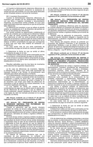 Normas Legales del 22.06.2013 30
d) Cuando la Administración determine diferencias de
inventarios por valorización presumirá la existencia de
ventas que han sido omitidas, en cuyo caso serán atribuidas
al año inmediato anterior a la toma de inventario.
69.3. Inventario Documentario
Cuando la Administración determine diferencias de
inventario que resulten de las veriﬁcaciones efectuadas
con sus libros y registros contables y documentación
respectiva, se presumirán ventas omitidas, en cuyo caso
serán atribuidas al período requerido en que se encuentran
tales diferencias.
La diferencia de inventario a que se reﬁere el párrafo
anterior se establecerá al 31 de diciembre del periodo en
el que se encuentren las diferencias.
Las ventas omitidas se determinarán multiplicando el
número de unidades que constituyen la diferencia hallada
por el valor de venta promedio del período requerido.
Para determinar el valor de venta promedio del período
requerido se tomará en cuenta el valor de venta unitario del
último comprobante de pago emitido en cada mes o, en su
defecto, el último comprobante de pago que corresponda
a dicho mes que haya sido materia de exhibición y/o
presentación.
En caso exista más de una serie autorizada de
comprobantes de pago se tomará en cuenta lo siguiente:
i) Determinar la fecha en que se emitió el último
comprobante de pago en el mes.
ii) Determinar cuáles son las series autorizadas por las
que se emitieron comprobantes de pago en dicha fecha.
iii) Se tomará en cuenta el último comprobante de pago
que corresponda a la última serie autorizada en la fecha
establecida en el inciso i).
Resultan aplicables para los tres tipos de inventarios
antes descritos las siguientes disposiciones:
a) En caso de diferencias de inventario, faltantes
o sobrantes de bienes cuya venta esté exonerada del
Impuesto General a las Ventas, el procedimiento será
aplicable para efecto del Impuesto a la Renta.
b) La Administración Tributaria asumirá una cantidad o
un valor de cero, cuando no presente el libro de inventarios
y balances o cuando en dicho libro, que contenga los
inventarios iniciales al primero de enero o ﬁnales al 31
de diciembre, que sirven para hallar las diferencias de
inventarios a que se reﬁeren los incisos anteriores, no se
encuentre registrada cifra alguna.
c) Los valores de venta y/o compra de los
comprobantes de pago que se utilicen para la valorización
de las diferencias de inventarios a que se reﬁeren los
incisos anteriores, estarán ajustados en todos los casos
a las reglas de valor de mercado previstas en la Ley del
Impuesto a la Renta.
(96) Artículo sustituido por el Artículo 8º del Decreto
Legislativo Nº 941, publicado el 20 de diciembre de 2003.
(97) Artículo 70º.- PRESUNCIÓN DE VENTAS
O INGRESOS OMITIDOS POR PATRIMONIO NO
DECLARADO O NO REGISTRADO
Cuando el patrimonio real del deudor tributario
generador de rentas de tercera categoría fuera superior
al declarado o registrado, se presumirá que la diferencia
patrimonial hallada proviene de ventas o ingresos gravados
del ejercicio, derivados de ventas o ingresos omitidos no
declarados.
El monto de las ventas o ingresos omitidos resultará de
aplicar sobre la diferencia patrimonial hallada, el coeﬁciente
que resultará de dividir el monto de las ventas declaradas
o registradas entre el valor de las existencias declaradas
o registradas al ﬁnal del ejercicio en que se detecte la
omisión. Las ventas o ingresos omitidos determinados se
imputarán al ejercicio gravable en el que se encuentre la
diferencia patrimonial. El monto de las ventas o ingresos
omitidos no podrán ser inferiores al monto del patrimonio no
declarado o registrado determinado conforme lo señalado
en la presente presunción.
De tratarse de deudores tributarios que, por la
naturaleza de sus operaciones, no contaran con
existencias, el coeﬁciente a que se reﬁere el párrafo anterior
se determinará considerando el valor del patrimonio neto
de la Declaración Jurada Anual del Impuesto a la Renta
que corresponda al ejercicio ﬁscal materia de revisión, o
en su defecto, el obtenido de las Declaraciones Juradas
Anuales del Impuesto a la Renta de otros negocios de giro
y/o actividad similar.
(97) Artículo sustituido por el Artículo 9º del Decreto
Legislativo Nº 941, publicado el 20 de diciembre de 2003.
(98) Artículo 71º.- PRESUNCIÓN DE VENTAS
O INGRESOS OMITIDOS POR DIFERENCIAS EN
CUENTAS ABIERTAS EN EMPRESAS DEL SISTEMA
FINANCIERO
Cuando se establezca diferencia entre los depósitos
en cuentas abiertas en Empresas del Sistema Financiero
operadas por el deudor tributario y/o terceros vinculados y
los depósitos debidamente sustentados, la Administración
podrá presumir ventas o ingresos omitidos por el monto de
la diferencia.
También será de aplicación la presunción, cuando
estando el deudor tributario obligado o requerido por la
Administración, a declarar o registrar las referidas cuentas
no lo hubiera hecho.
Para efectos del presente artículo se entiende por
Empresas del Sistema Financiero a las Empresas de
Operaciones Múltiples a que se reﬁere el literal a) del
artículo 16º de la Ley General del Sistema Financiero y del
Sistema de Seguros y Orgánica de la Superintendencia de
Banca y Seguros – Ley Nº 26702 y normas modiﬁcatorias.
(98) Artículo sustituido por el Artículo 10º del Decreto
Legislativo Nº 941, publicado el 20 de diciembre de 2003.
(99) Artículo 72º.- PRESUNCIÓN DE VENTAS O
INGRESOS OMITIDOS CUANDO NO EXISTA RELACIÓN
ENTRE LOS INSUMOS UTILIZADOS, PRODUCCIÓN
OBTENIDA, INVENTARIOS, VENTAS Y PRESTACIONES
DE SERVICIOS
A ﬁn de determinar las ventas o ingresos omitidos, la
Administración Tributaria considerará las adquisiciones
de materias primas y auxiliares, envases y embalajes,
suministros diversos, entre otros, utilizados en la
elaboración de los productos terminados o en la prestación
de los servicios que realice el deudor tributario.
Cuando la Administración Tributaria determine
diferencias como resultado de la comparación de las
unidades producidas o prestaciones registradas por
el deudor tributario con las unidades producidas o
prestaciones determinadas por la Administración, se
presumirá la existencia de ventas o ingresos omitidos del
período requerido en que se encuentran tales diferencias.
Las ventas o ingresos omitidos se determinarán
multiplicando el número de unidades o prestaciones que
constituyen la diferencia por el valor de venta promedio
del período requerido. Para determinar el valor de venta
promedio del período requerido se tomará en cuenta el valor
de venta unitario del último comprobante de pago emitido
en cada mes o en su defecto el último comprobante de
pago que corresponda a dicho mes que haya sido materia
de exhibición y/o presentación.
En caso exista más de una serie autorizada de
comprobantes de pago se tomará en cuenta lo siguiente:
i) Determinar la fecha en que se emitió el último
comprobante de pago en el mes.
ii) Determinar cuáles son las series autorizadas por las
que se emitieron comprobantes de pago en dicha fecha.
iii) Se tomará en cuenta el último comprobante de pago
que corresponda a la última serie autorizada en la fecha
establecida en el inciso i).
A ﬁn de determinar las unidades producidas o servicios
que se prestan, la Administración Tributaria podrá solicitar
informes técnicos, ﬁchas técnicas y análisis detallados
sobre los insumos utilizados y sobre el procedimiento de
transformación del propio deudor tributario los que servirán
para hallar los coeﬁcientes de producción.
En los casos que por causas imputables al deudor
tributario no se pueda determinar los coeﬁcientes de
producción, o la información proporcionada no fuere
suﬁciente, la Administración Tributaria podrá elaborar sus
propios índices, porcentajes o coeﬁcientes necesarios
para determinar la producción de bienes o prestación
de servicios, pudiendo recurrir a informes técnicos de
entidades competentes o de peritos profesionales.
Asimismo, laAdministraciónTributaria para la aplicación
de esta presunción podrá utilizar una de las materias
 