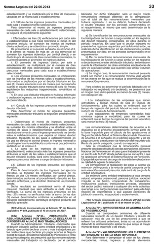 Normas Legales del 22.06.2013 33
establecimiento y se multiplicará por el total de máquinas
ubicadas en la misma sala o establecimiento.
e.3 Cálculo de los ingresos presuntos mensuales por
cada sala o establecimiento seleccionado.
Para determinar el monto de ingresos presuntos
mensuales de cada sala o establecimiento seleccionado,
se seguirá el procedimiento siguiente:
i. Efectuadas las tres (3) veriﬁcaciones por cada sala
o establecimiento a que hace referencia el inciso d) del
presente artículo, se sumarán los montos de ingresos
diarios obtenidos y se obtendrá un promedio simple.
De presentarse el supuesto señalado en el inciso d.3,
si el control se realizó en más de un día comercial se
sumarán los ingresos obtenidos por control directo y se
dividirán por el número de días comerciales controlados, lo
cual representará el promedio de ingresos diarios.
ii. El promedio de ingresos diarios por sala o
establecimiento, se multiplicará por el número de días
comerciales del mes obteniéndose el total de ingresos
presuntos mensuales para cada sala o establecimiento
seleccionado.
iii. Los ingresos presuntos mensuales se compararán
con los ingresos de las mismas salas o establecimientos,
informados o declarados por el deudor tributario en los
seis (6) meses anteriores o en los meses que corresponda
cuando el deudor tributario tiene menos de seis (6) meses
explotando las máquinas tragamonedas, tomándose el
mayor.
iv. En caso que el deudor tributario no hubiese informado
o declarado ingresos, se tomará el monto establecido por
el control directo.
e.4. Cálculo de los ingresos presuntos mensuales del
deudor tributario.
Para determinar el monto de ingresos presuntos
mensuales del deudor tributario se seguirá el procedimiento
siguiente:
i. Determinado el monto de ingresos presuntos
mensuales de cada sala o establecimiento seleccionado,
se sumarán los montos obtenidos y se dividirán entre el
número de salas o establecimientos veriﬁcados. Dicho
resultado se tomará como el ingreso presunto de las demás
salas o establecimientos que explota el mismo deudor
tributario. Respecto de las salas o establecimientos en
las que se efectuó el control directo, el ingreso mensual lo
constituye el monto establecido conforme al procedimiento
señalado en el inciso e.3.
ii. La suma de los ingresos de cada sala o
establecimiento seleccionado más los ingresos presuntos
atribuidos al resto de las salas o establecimientos que el
deudor tributario explota, dará como resultado el monto de
ingresos presuntos del mes a cargo de deudor tributario.
e.5. Cálculo de los ingresos presuntos del ejercicio
gravable.
Para la determinación de los ingresos del ejercicio
gravable, se tomarán los ingresos mensuales de no
menos de dos (2) meses veriﬁcados por control directo,
determinados conforme al procedimiento descrito en los
párrafos anteriores, y se dividirán obteniendo un promedio
simple.
Dicho resultado se considerará como el ingreso
presunto mensual que será atribuido a cada mes no
veriﬁcado. La suma de los ingresos presuntos de los
diez (10) meses no veriﬁcados más la suma de los dos
(2) meses determinados conforme lo establecido en el
presente procedimiento, constituye el ingreso presunto del
ejercicio gravable.
(103) Artículo incorporado por el Artículo 19º del Decreto
Legislativo Nº 981, publicado el 15 de marzo de 2007.
(104) Artículo 72º-D.- PRESUNCIÓN DE
REMUNERACIONES POR OMISIÓN DE DECLARAR Y/
O REGISTRAR A UNO O MÁS TRABAJADORES
Cuando la Administración Tributaria, compruebe que
el deudor tributario caliﬁca como entidad empleadora y se
detecta que omitió declarar a uno o más trabajadores por
los cuales tiene que declarar y/o pagar aportes al Seguro
Social de Salud, al Sistema Nacional de Pensiones o renta
de quinta categoría, se presumirá que las remuneraciones
mensuales del trabajador no declarado, por el período
laborado por dicho trabajador, será el mayor monto
remunerativo mensual obtenido de la comparación
con el total de las remuneraciones mensuales que
hubiera registrado, o en su defecto, hubiera declarado
el deudor tributario por los períodos comprendidos en
el requerimiento, el mismo que será determinado de la
siguiente manera:
a) Se identiﬁcarán las remuneraciones mensuales de
los trabajadores de función o cargo similar, en los registros
del deudor tributario, consignados en ellos durante el
período requerido. En caso que el deudor tributario no
presente los registros requeridos por la Administración, se
realizará dicha identiﬁcación en las declaraciones juradas
presentadas por ésta, en los períodos comprendidos en el
requerimiento.
b) De no encontrarse remuneraciones mensuales de
los trabajadores de función o cargo similar en los registros
o declaraciones juradas del deudor tributario, se tomará en
cuenta la información de otras entidades empleadoras de
giro y/o actividad similar que cuenten con similar volumen
de operaciones.
c) En ningún caso, la remuneración mensual presunta
podrá ser menor a la remuneración mínima vital vigente
en los meses en los que se realiza la determinación de la
remuneración presunta.
Para efectos de determinar el período laborado por el
trabajador no registrado y/o declarado, se presumirá que
en ningún caso dicho período es menor de seis (6) meses,
con excepción de:
i Los trabajadores de las empresas que inicien
actividades y tengan menos de seis (6) meses de
funcionamiento, para los cuales se entenderá que el
tiempo de vigencia del período laboral no será menor al
número de meses de funcionamiento.
ii Los trabajadores de empresas contratados bajo
contratos sujetos a modalidad, para los cuales se
entenderá que el tiempo de vigencia del período laboral no
será menor de tres (3) meses.
Las remuneraciones determinadas de acuerdo a lo
dispuesto en el presente procedimiento forman parte de
la base imponible para el cálculo de las aportaciones al
Seguro Social de Salud, al Sistema Nacional de Pensiones
de acuerdo a lo señalado en el párrafo siguiente; y de los
pagos a cuenta a realizarse vía retención del Impuesto a la
Renta de quinta categoría, cuando corresponda.
Sólo se considerará que la remuneración mensual
presuntaserábasedecálculoparalasaportacionesalSistema
Nacional de Pensiones en el caso que el trabajador presente
un escrito a la SUNAT donde señale que se encuentra o que
ha optado por pertenecer al Sistema Nacional de Pensiones.
El pago del aporte será de cargo de la entidad empleadora en
su calidad de agente de retención.
De corresponder la realización del pago a cuenta vía
retención del impuesto a la renta de quinta categoría por la
remuneración mensual presunta, éste será de cargo de la
entidad empleadora.
Se entiende como entidad empleadora a toda persona
natural, empresa unipersonal, persona jurídica, sociedad
irregular o de hecho, cooperativas de trabajadores,
instituciones públicas, instituciones privadas, entidades
del sector público nacional o cualquier otro ente colectivo,
que tenga a su cargo personas que laboren para ella bajo
relación de dependencia o que paguen pensiones de
jubilación cesantía, incapacidad o sobrevivencia.
(104) Artículo incorporado por el Artículo 20º del Decreto
Legislativo Nº 981, publicado el 15 de marzo de 2007.
Artículo 73º.- IMPROCEDENCIA DE ACUMULACIÓN
DE PRESUNCIONES
Cuando se comprueben omisiones de diferente
naturaleza respecto de un deudor tributario y resulte de
aplicación más de una de las presunciones a que se
reﬁeren los artículos anteriores, éstas no se acumularán
debiendo la Administración aplicar la que arroje el mayor
monto de base imponible o de tributo.
Artículo 74º.- VALORIZACIÓN DE LOS ELEMENTOS
DETERMINANTES DE LA BASE IMPONIBLE
Para determinar y comprobar el valor de los bienes,
mercaderías, rentas, ingresos y demás elementos
 