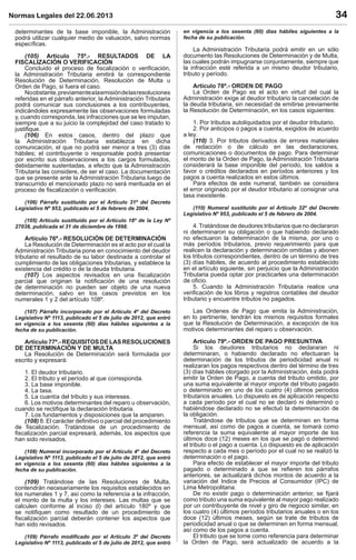 Normas Legales del 22.06.2013 34
determinantes de la base imponible, la Administración
podrá utilizar cualquier medio de valuación, salvo normas
especíﬁcas.
(105) Artículo 75º.- RESULTADOS DE LA
FISCALIZACIÓN O VERIFICACIÓN
Concluido el proceso de ﬁscalización o veriﬁcación,
la Administración Tributaria emitirá la correspondiente
Resolución de Determinación, Resolución de Multa u
Orden de Pago, si fuera el caso.
Noobstante,previamentealaemisióndelasresoluciones
referidas en el párrafo anterior, la Administración Tributaria
podrá comunicar sus conclusiones a los contribuyentes,
indicándoles expresamente las observaciones formuladas
y, cuando corresponda, las infracciones que se les imputan,
siempre que a su juicio la complejidad del caso tratado lo
justiﬁque.
(106) En estos casos, dentro del plazo que
la Administración Tributaria establezca en dicha
comunicación, el que no podrá ser menor a tres (3) días
hábiles; el contribuyente o responsable podrá presentar
por escrito sus observaciones a los cargos formulados,
debidamente sustentadas, a efecto que la Administración
Tributaria las considere, de ser el caso. La documentación
que se presente ante la Administración Tributaria luego de
transcurrido el mencionado plazo no será merituada en el
proceso de ﬁscalización o veriﬁcación.
(106) Párrafo sustituido por el Artículo 31º del Decreto
Legislativo Nº 953, publicado el 5 de febrero de 2004.
(105) Artículo sustituido por el Artículo 18º de la Ley Nº
27038, publicada el 31 de diciembre de 1998.
Artículo 76º.- RESOLUCIÓN DE DETERMINACIÓN
La Resolución de Determinación es el acto por el cual la
Administración Tributaria pone en conocimiento del deudor
tributario el resultado de su labor destinada a controlar el
cumplimiento de las obligaciones tributarias, y establece la
existencia del crédito o de la deuda tributaria.
(107) Los aspectos revisados en una ﬁscalización
parcial que originan la notiﬁcación de una resolución
de determinación no pueden ser objeto de una nueva
determinación, salvo en los casos previstos en los
numerales 1 y 2 del artículo 108º.
(107) Párrafo incorporado por el Artículo 4º del Decreto
Legislativo Nº 1113, publicado el 5 de julio de 2012, que entró
en vigencia a los sesenta (60) días hábiles siguientes a la
fecha de su publicación.
Artículo 77º.- REQUISITOS DE LAS RESOLUCIONES
DE DETERMINACIÓN Y DE MULTA
La Resolución de Determinación será formulada por
escrito y expresará:
1. El deudor tributario.
2. El tributo y el período al que corresponda.
3. La base imponible.
4. La tasa.
5. La cuantía del tributo y sus intereses.
6. Los motivos determinantes del reparo u observación,
cuando se rectiﬁque la declaración tributaria.
7. Los fundamentos y disposiciones que la amparen.
(108) 8. El carácter deﬁnitivo o parcial del procedimiento
de ﬁscalización. Tratándose de un procedimiento de
ﬁscalización parcial expresará, además, los aspectos que
han sido revisados.
(108) Numeral incorporado por el Artículo 4º del Decreto
Legislativo Nº 1113, publicado el 5 de julio de 2012, que entró
en vigencia a los sesenta (60) días hábiles siguientes a la
fecha de su publicación.
(109) Tratándose de las Resoluciones de Multa,
contendrán necesariamente los requisitos establecidos en
los numerales 1 y 7, así como la referencia a la infracción,
el monto de la multa y los intereses. Las multas que se
calculen conforme al inciso d) del artículo 180º y que
se notiﬁquen como resultado de un procedimiento de
ﬁscalización parcial deberán contener los aspectos que
han sido revisados.
(109) Párrafo modiﬁcado por el Artículo 3º del Decreto
Legislativo Nº 1113, publicado el 5 de julio de 2012, que entró
en vigencia a los sesenta (60) días hábiles siguientes a la
fecha de su publicación.
La Administración Tributaria podrá emitir en un sólo
documento las Resoluciones de Determinación y de Multa,
las cuales podrán impugnarse conjuntamente, siempre que
la infracción esté referida a un mismo deudor tributario,
tributo y período.
Artículo 78º.- ORDEN DE PAGO
La Orden de Pago es el acto en virtud del cual la
Administración exige al deudor tributario la cancelación de
la deuda tributaria, sin necesidad de emitirse previamente
la Resolución de Determinación, en los casos siguientes:
1. Por tributos autoliquidados por el deudor tributario.
2. Por anticipos o pagos a cuenta, exigidos de acuerdo
a ley.
(110) 3. Por tributos derivados de errores materiales
de redacción o de cálculo en las declaraciones,
comunicaciones o documentos de pago. Para determinar
el monto de la Orden de Pago, la Administración Tributaria
considerará la base imponible del período, los saldos a
favor o créditos declarados en períodos anteriores y los
pagos a cuenta realizados en estos últimos.
Para efectos de este numeral, también se considera
el error originado por el deudor tributario al consignar una
tasa inexistente.
(110) Numeral sustituido por el Artículo 32º del Decreto
Legislativo Nº 953, publicado el 5 de febrero de 2004.
4. Tratándose de deudores tributarios que no declararon
ni determinaron su obligación o que habiendo declarado
no efectuaron la determinación de la misma, por uno o
más períodos tributarios, previo requerimiento para que
realicen la declaración y determinación omitidas y abonen
los tributos correspondientes, dentro de un término de tres
(3) días hábiles, de acuerdo al procedimiento establecido
en el artículo siguiente, sin perjuicio que la Administración
Tributaria pueda optar por practicarles una determinación
de oﬁcio.
5. Cuando la Administración Tributaria realice una
veriﬁcación de los libros y registros contables del deudor
tributario y encuentre tributos no pagados.
Las Ordenes de Pago que emita la Administración,
en lo pertinente, tendrán los mismos requisitos formales
que la Resolución de Determinación, a excepción de los
motivos determinantes del reparo u observación.
Artículo 79º.- ORDEN DE PAGO PRESUNTIVA
Si los deudores tributarios no declararan ni
determinaran, o habiendo declarado no efectuaran la
determinación de los tributos de periodicidad anual ni
realizaran los pagos respectivos dentro del término de tres
(3) días hábiles otorgado por la Administración, ésta podrá
emitir la Orden de Pago, a cuenta del tributo omitido, por
una suma equivalente al mayor importe del tributo pagado
o determinado en uno de los cuatro (4) últimos períodos
tributarios anuales. Lo dispuesto es de aplicación respecto
a cada período por el cual no se declaró ni determinó o
habiéndose declarado no se efectuó la determinación de
la obligación.
Tratándose de tributos que se determinen en forma
mensual, así como de pagos a cuenta, se tomará como
referencia la suma equivalente al mayor importe de los
últimos doce (12) meses en los que se pagó o determinó
el tributo o el pago a cuenta. Lo dispuesto es de aplicación
respecto a cada mes o período por el cual no se realizó la
determinación o el pago.
Para efecto de establecer el mayor importe del tributo
pagado o determinado a que se reﬁeren los párrafos
anteriores, se actualizará dichos montos de acuerdo a la
variación del Indice de Precios al Consumidor (IPC) de
Lima Metropolitana.
De no existir pago o determinación anterior, se ﬁjará
como tributo una suma equivalente al mayor pago realizado
por un contribuyente de nivel y giro de negocio similar, en
los cuatro (4) últimos períodos tributarios anuales o en los
doce (12) últimos meses, según se trate de tributos de
periodicidad anual o que se determinen en forma mensual,
así como de los pagos a cuenta.
El tributo que se tome como referencia para determinar
la Orden de Pago, será actualizado de acuerdo a la
 