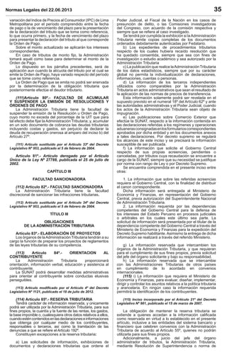 Normas Legales del 22.06.2013 35
variación del Indice de Precios al Consumidor (IPC) de Lima
Metropolitana por el período comprendido entre la fecha
de pago o la de vencimiento del plazo para la presentación
de la declaración del tributo que se toma como referencia,
lo que ocurra primero, y la fecha de vencimiento del plazo
para presentar la declaración del tributo al que corresponde
la Orden de Pago.
Sobre el monto actualizado se aplicarán los intereses
correspondientes.
En caso de tributos de monto ﬁjo, la Administración
tomará aquél como base para determinar el monto de la
Orden de Pago.
Lo dispuesto en los párrafos precedentes, será de
aplicación aun cuando la alícuota del tributo por el cual se
emite la Orden de Pago, haya variado respecto del período
que se tome como referencia.
La Orden de Pago que se emita no podrá ser enervada
por la determinación de la obligación tributaria que
posteriormente efectúe el deudor tributario.
(111)Artículo 80º.- FACULTAD DE ACUMULAR
Y SUSPENDER LA EMISIÓN DE RESOLUCIONES Y
ÓRDENES DE PAGO
La Administración Tributaria tiene la facultad de
suspender la emisión de la Resolución u Orden de Pago,
cuyo monto no exceda del porcentaje de la UIT que para
tal efecto debe ﬁjar la Administración Tributaria; y, acumular
en un solo documento de cobranza las deudas tributarias
incluyendo costas y gastos, sin perjuicio de declarar la
deuda de recuperación onerosa al amparo del inciso b) del
Artículo 27º.
(111) Artículo sustituido por el Artículo 33º del Decreto
Legislativo Nº 953, publicado el 5 de febrero de 2004.
Artículo 81º.- Artículo derogado por el Artículo
Único de la Ley Nº 27788, publicada el 25 de julio de
2002.
CAPÍTULO III
FACULTAD SANCIONADORA
(112) Artículo 82º.- FACULTAD SANCIONADORA
La Administración Tributaria tiene la facultad
discrecional de sancionar las infracciones tributarias.
(112) Artículo sustituido por el Artículo 34º del Decreto
Legislativo Nº 953, publicado el 5 de febrero de 2004.
TÍTULO III
OBLIGACIONES
DE LA ADMINISTRACIÓN TRIBUTARIA
Artículo 83º.- ELABORACIÓN DE PROYECTOS
Los órganos de laAdministración Tributaria tendrán a su
cargo la función de preparar los proyectos de reglamentos
de las leyes tributarias de su competencia.
(113) Artículo 84º.- ORIENTACION AL
CONTRIBUYENTE
La Administración Tributaria proporcionará
orientación, información verbal, educación y asistencia al
contribuyente.
La SUNAT podrá desarrollar medidas administrativas
para orientar al contribuyente sobre conductas elusivas
perseguibles.
(113) Artículo modiﬁcado por el Artículo 4º del Decreto
Legislativo Nº 1121, publicado el 18 de julio de 2012.
(114) Artículo 85º.- RESERVA TRIBUTARIA
Tendrá carácter de información reservada, y únicamente
podrá ser utilizada por la Administración Tributaria, para sus
ﬁnes propios, la cuantía y la fuente de las rentas, los gastos,
la base imponible o, cualesquiera otros datos relativos a ellos,
cuandoesténcontenidosenlasdeclaracioneseinformaciones
que obtenga por cualquier medio de los contribuyentes,
responsables o terceros, así como la tramitación de las
denuncias a que se reﬁere el Artículo 192º.
Constituyen excepciones a la reserva tributaria:
a) Las solicitudes de información, exhibiciones de
documentos y declaraciones tributarias que ordene el
Poder Judicial, el Fiscal de la Nación en los casos de
presunción de delito, o las Comisiones investigadoras
del Congreso, con acuerdo de la comisión respectiva y
siempre que se reﬁera al caso investigado.
Se tendrá por cumplida la exhibición si laAdministración
Tributaria remite copias completas de los documentos
ordenados debidamente autenticadas por Fedatario.
b) Los expedientes de procedimientos tributarios
respecto de los cuales hubiera recaído resolución que
ha quedado consentida, siempre que sea con ﬁnes de
investigación o estudio académico y sea autorizado por la
Administración Tributaria
c) La publicación que realice laAdministración Tributaria
de los datos estadísticos, siempre que por su carácter
global no permita la individualización de declaraciones,
informaciones, cuentas o personas.
d) La información de los terceros independientes
utilizados como comparables por la Administración
Tributaria en actos administrativos que sean el resultado de
la aplicación de las normas de precios de transferencia.
Esta información solamente podrá ser revelada en el
supuesto previsto en el numeral 18º del Artículo 62º y ante
las autoridades administrativas y el Poder Judicial, cuando
los actos de la Administración Tributaria sean objeto de
impugnación.
e) Las publicaciones sobre Comercio Exterior que
efectúe la SUNAT, respecto a la información contenida en
las declaraciones referidas a los regímenes y operaciones
aduanerasconsignadasenlosformularioscorrespondientes
aprobados por dicha entidad y en los documentos anexos
a tales declaraciones. Por decreto supremo se regulará
los alcances de este inciso y se precisará la información
susceptible de ser publicada.
f) La información que solicite el Gobierno Central
respecto de sus propias acreencias, pendientes o
canceladas, por tributos cuya recaudación se encuentre a
cargo de la SUNAT, siempre que su necesidad se justiﬁque
por norma con rango de Ley o por Decreto Supremo.
Se encuentra comprendida en el presente inciso entre
otras:
1. La información que sobre las referidas acreencias
requiera el Gobierno Central, con la ﬁnalidad de distribuir
el canon correspondiente.
Dicha información será entregada al Ministerio de
Economía y Finanzas, en representación del Gobierno
Central, previa autorización del Superintendente Nacional
de Administración Tributaria.
2. La información requerida por las dependencias
competentes del Gobierno Central para la defensa de
los intereses del Estado Peruano en procesos judiciales
o arbitrales en los cuales este último sea parte. La
solicitud de información será presentada por el titular de la
dependencia competente del Gobierno Central a través del
Ministerio de Economía y Finanzas para la expedición del
Decreto Supremo habilitante. Asimismo la entrega de dicha
información se realizará a través del referido Ministerio.
g) La información reservada que intercambien los
órganos de la Administración Tributaria, y que requieran
para el cumplimiento de sus ﬁnes propios, previa solicitud
del jefe del órgano solicitante y bajo su responsabilidad.
h) La información reservada que se intercambie
con las Administraciones Tributarias de otros países
en cumplimiento de lo acordado en convenios
internacionales.
(115) i) La información que requiera el Ministerio de
Economía y Finanzas, para evaluar, diseñar, implementar,
dirigir y controlar los asuntos relativos a la política tributaria
y arancelaria. En ningún caso la información requerida
permitirá la identiﬁcación de los contribuyentes.
(115) Inciso incorporado por el Artículo 21º del Decreto
Legislativo Nº 981, publicado el 15 de marzo de 2007.
La obligación de mantener la reserva tributaria se
extiende a quienes accedan a la información caliﬁcada
como reservada en virtud a lo establecido en el presente
artículo, inclusive a las entidades del sistema bancario y
ﬁnanciero que celebren convenios con la Administración
Tributaria de acuerdo al Artículo 55º, quienes no podrán
utilizarla para sus ﬁnes propios.
Adicionalmente, a juicio del jefe del órgano
administrador de tributos, la Administración Tributaria,
mediante Resolución de Superintendencia o norma de
 
