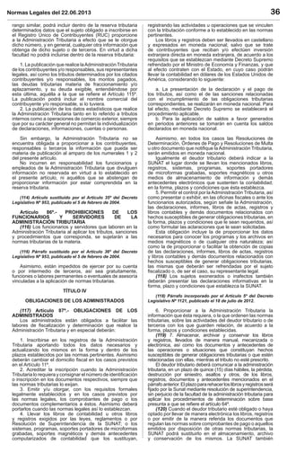 Normas Legales del 22.06.2013 36
rango similar, podrá incluir dentro de la reserva tributaria
determinados datos que el sujeto obligado a inscribirse en
el Registro Único de Contribuyentes (RUC) proporcione
a la Administración Tributaria a efecto que se le otorgue
dicho número, y en general, cualquier otra información que
obtenga de dicho sujeto o de terceros. En virtud a dicha
facultad no podrá incluirse dentro de la reserva tributaria:
1. La publicación que realice laAdministración Tributaria
de los contribuyentes y/o responsables, sus representantes
legales, así como los tributos determinados por los citados
contribuyentes y/o responsables, los montos pagados,
las deudas tributarias materia de fraccionamiento y/o
aplazamiento, y su deuda exigible, entendiéndose por
esta última, aquélla a la que se reﬁere el Artículo 115º.
La publicación podrá incluir el nombre comercial del
contribuyente y/o responsable, si lo tuviera.
2. La publicación de los datos estadísticos que realice
la Administración Tributaria tanto en lo referido a tributos
internos como a operaciones de comercio exterior, siempre
que por su carácter general no permitan la individualización
de declaraciones, informaciones, cuentas o personas.
Sin embargo, la Administración Tributaria no se
encuentra obligada a proporcionar a los contribuyentes,
responsables o terceros la información que pueda ser
materia de publicación al amparo de los numerales 1 y 2
del presente artículo.
No incurren en responsabilidad los funcionarios y
empleados de la Administración Tributaria que divulguen
información no reservada en virtud a lo establecido en
el presente artículo, ni aquéllos que se abstengan de
proporcionar información por estar comprendida en la
reserva tributaria.
(114) Artículo sustituido por el Artículo 35º del Decreto
Legislativo Nº 953, publicado el 5 de febrero de 2004.
Artículo 86º.- PROHIBICIONES DE LOS
FUNCIONARIOS Y SERVIDORES DE LA
ADMINISTRACIÓN TRIBUTARIA
(116) Los funcionarios y servidores que laboren en la
Administración Tributaria al aplicar los tributos, sanciones
y procedimientos que corresponda, se sujetarán a las
normas tributarias de la materia.
(116) Párrafo sustituido por el Artículo 36º del Decreto
Legislativo Nº 953, publicado el 5 de febrero de 2004.
Asimismo, están impedidos de ejercer por su cuenta
o por intermedio de terceros, así sea gratuitamente,
funciones o labores permanentes o eventuales de asesoría
vinculadas a la aplicación de normas tributarias.
TÍTULO IV
OBLIGACIONES DE LOS ADMINISTRADOS
(117) Artículo 87º.- OBLIGACIONES DE LOS
ADMINISTRADOS
Los administrados están obligados a facilitar las
labores de ﬁscalización y determinación que realice la
Administración Tributaria y en especial deberán:
1. Inscribirse en los registros de la Administración
Tributaria aportando todos los datos necesarios y
actualizando los mismos en la forma y dentro de los
plazos establecidos por las normas pertinentes. Asimismo
deberán cambiar el domicilio ﬁscal en los casos previstos
en el Artículo 11º.
2. Acreditar la inscripción cuando la Administración
Tributaria lo requiera y consignar el número de identiﬁcación
o inscripción en los documentos respectivos, siempre que
las normas tributarias lo exijan.
3. Emitir y/u otorgar, con los requisitos formales
legalmente establecidos y en los casos previstos por
las normas legales, los comprobantes de pago o los
documentos complementarios a éstos. Asimismo deberá
portarlos cuando las normas legales así lo establezcan.
4. Llevar los libros de contabilidad u otros libros
y registros exigidos por las leyes, reglamentos o por
Resolución de Superintendencia de la SUNAT; o los
sistemas, programas, soportes portadores de microformas
grabadas, soportes magnéticos y demás antecedentes
computarizados de contabilidad que los sustituyan,
registrando las actividades u operaciones que se vinculen
con la tributación conforme a lo establecido en las normas
pertinentes.
Los libros y registros deben ser llevados en castellano
y expresados en moneda nacional; salvo que se trate
de contribuyentes que reciban y/o efectúen inversión
extranjera directa en moneda extranjera, de acuerdo a los
requisitos que se establezcan mediante Decreto Supremo
refrendado por el Ministro de Economía y Finanzas, y que
al efecto contraten con el Estado, en cuyo caso podrán
llevar la contabilidad en dólares de los Estados Unidos de
América, considerando lo siguiente:
a. La presentación de la declaración y el pago de
los tributos, así como el de las sanciones relacionadas
con el incumplimiento de las obligaciones tributarias
correspondientes, se realizarán en moneda nacional. Para
tal efecto, mediante Decreto Supremo se establecerá el
procedimiento aplicable.
b. Para la aplicación de saldos a favor generados
en periodos anteriores se tomarán en cuenta los saldos
declarados en moneda nacional.
Asimismo, en todos los casos las Resoluciones de
Determinación, Órdenes de Pago y Resoluciones de Multa
u otro documento que notiﬁque laAdministración Tributaria,
serán emitidos en moneda nacional.
Igualmente el deudor tributario deberá indicar a la
SUNAT el lugar donde se llevan los mencionados libros,
registros, sistemas, programas, soportes portadores
de microformas grabadas, soportes magnéticos u otros
medios de almacenamiento de información y demás
antecedentes electrónicos que sustenten la contabilidad;
en la forma, plazos y condiciones que ésta establezca.
5. Permitir el control por la Administración Tributaria, así
como presentar o exhibir, en las oﬁcinas ﬁscales o ante los
funcionarios autorizados, según señale la Administración,
las declaraciones, informes, libros de actas, registros y
libros contables y demás documentos relacionados con
hechos susceptibles de generar obligaciones tributarias, en
la forma, plazos y condiciones que le sean requeridos, así
como formular las aclaraciones que le sean solicitadas.
Esta obligación incluye la de proporcionar los datos
necesarios para conocer los programas y los archivos en
medios magnéticos o de cualquier otra naturaleza; así
como la de proporcionar o facilitar la obtención de copias
de las declaraciones, informes, libros de actas, registros
y libros contables y demás documentos relacionados con
hechos susceptibles de generar obligaciones tributarias,
las mismas que deberán ser refrendadas por el sujeto
ﬁscalizado o, de ser el caso, su representante legal.
(118) Los sujetos exonerados o inafectos también
deberán presentar las declaraciones informativas en la
forma, plazo y condiciones que establezca la SUNAT.
(118) Párrafo incorporado por el Artículo 5º del Decreto
Legislativo Nº 1121, publicado el 18 de julio de 2012.
6. Proporcionar a la Administración Tributaria la
información que ésta requiera, o la que ordenen las normas
tributarias, sobre las actividades del deudor tributario o de
terceros con los que guarden relación, de acuerdo a la
forma, plazos y condiciones establecidas.
(119) 7. Almacenar, archivar y conservar los libros
y registros, llevados de manera manual, mecanizada o
electrónica, así como los documentos y antecedentes de
las operaciones o situaciones que constituyan hechos
susceptibles de generar obligaciones tributarias o que estén
relacionadas con ellas, mientras el tributo no esté prescrito.
El deudor tributario deberá comunicar a la administración
tributaria, en un plazo de quince (15) días hábiles, la pérdida,
destrucción por siniestro, asaltos y otros, de los libros,
registros, documentos y antecedentes mencionados en el
párrafoanterior.Elplazopararehacerloslibrosyregistrosserá
ﬁjado por la Sunat mediante resolución de superintendencia,
sin perjuicio de la facultad de la administración tributaria para
aplicar los procedimientos de determinación sobre base
presunta a que se reﬁere el artículo 64º.
(120) Cuando el deudor tributario esté obligado o haya
optado por llevar de manera electrónica los libros, registros
o por emitir de la manera referida los documentos que
regulan las normas sobre comprobantes de pago o aquellos
emitidos por disposición de otras normas tributarias, la
SUNAT podrá sustituirlo en el almacenamiento, archivo
y conservación de los mismos. La SUNAT también
 
