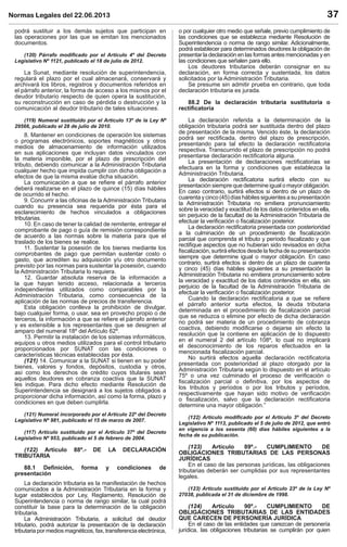 Normas Legales del 22.06.2013 37
podrá sustituir a los demás sujetos que participan en
las operaciones por las que se emitan los mencionados
documentos.
(120) Párrafo modiﬁcado por el Artículo 4º del Decreto
Legislativo Nº 1121, publicado el 18 de julio de 2012.
La Sunat, mediante resolución de superintendencia,
regulará el plazo por el cual almacenará, conservará y
archivará los libros, registros y documentos referidos en
el párrafo anterior, la forma de acceso a los mismos por el
deudor tributario respecto de quien opera la sustitución,
su reconstrucción en caso de pérdida o destrucción y la
comunicación al deudor tributario de tales situaciones.
(119) Numeral sustituido por el Artículo 13º de la Ley Nº
29566, publicado el 28 de julio de 2010.
8. Mantener en condiciones de operación los sistemas
o programas electrónicos, soportes magnéticos y otros
medios de almacenamiento de información utilizados
en sus aplicaciones que incluyan datos vinculados con
la materia imponible, por el plazo de prescripción del
tributo, debiendo comunicar a la Administración Tributaria
cualquier hecho que impida cumplir con dicha obligación a
efectos de que la misma evalúe dicha situación.
La comunicación a que se reﬁere el párrafo anterior
deberá realizarse en el plazo de quince (15) días hábiles
de ocurrido el hecho.
9. Concurrir a las oﬁcinas de la Administración Tributaria
cuando su presencia sea requerida por ésta para el
esclarecimiento de hechos vinculados a obligaciones
tributarias.
10. En caso de tener la calidad de remitente, entregar el
comprobante de pago o guía de remisión correspondiente
de acuerdo a las normas sobre la materia para que el
traslado de los bienes se realice.
11. Sustentar la posesión de los bienes mediante los
comprobantes de pago que permitan sustentar costo o
gasto, que acrediten su adquisición y/u otro documento
previsto por las normas para sustentar la posesión, cuando
la Administración Tributaria lo requiera.
12. Guardar absoluta reserva de la información a
la que hayan tenido acceso, relacionada a terceros
independientes utilizados como comparables por la
Administración Tributaria, como consecuencia de la
aplicación de las normas de precios de transferencia.
Esta obligación conlleva la prohibición de divulgar,
bajo cualquier forma, o usar, sea en provecho propio o de
terceros, la información a que se reﬁere el párrafo anterior
y es extensible a los representantes que se designen al
amparo del numeral 18º del Artículo 62º.
13. Permitir la instalación de los sistemas informáticos,
equipos u otros medios utilizados para el control tributario
proporcionados por SUNAT con las condiciones o
características técnicas establecidas por ésta.
(121) 14. Comunicar a la SUNAT si tienen en su poder
bienes, valores y fondos, depósitos, custodia y otros,
así como los derechos de crédito cuyos titulares sean
aquellos deudores en cobranza coactiva que la SUNAT
les indique. Para dicho efecto mediante Resolución de
Superintendencia se designará a los sujetos obligados a
proporcionar dicha información, así como la forma, plazo y
condiciones en que deben cumplirla.
(121) Numeral incorporado por el Artículo 22º del Decreto
Legislativo Nº 981, publicado el 15 de marzo de 2007.
(117) Artículo sustituido por el Artículo 37º del Decreto
Legislativo Nº 953, publicado el 5 de febrero de 2004.
(122) Artículo 88º.- DE LA DECLARACIÓN
TRIBUTARIA
88.1 Deﬁnición, forma y condiciones de
presentación
La declaración tributaria es la manifestación de hechos
comunicados a la Administración Tributaria en la forma y
lugar establecidos por Ley, Reglamento, Resolución de
Superintendencia o norma de rango similar, la cual podrá
constituir la base para la determinación de la obligación
tributaria.
La Administración Tributaria, a solicitud del deudor
tributario, podrá autorizar la presentación de la declaración
tributaria por medios magnéticos, fax, transferencia electrónica,
o por cualquier otro medio que señale, previo cumplimiento de
las condiciones que se establezca mediante Resolución de
Superintendencia o norma de rango similar. Adicionalmente,
podrá establecer para determinados deudores la obligación de
presentar la declaración en las formas antes mencionadas y en
las condiciones que señalen para ello.
Los deudores tributarios deberán consignar en su
declaración, en forma correcta y sustentada, los datos
solicitados por la Administración Tributaria.
Se presume sin admitir prueba en contrario, que toda
declaración tributaria es jurada.
88.2 De la declaración tributaria sustitutoria o
rectiﬁcatoria
La declaración referida a la determinación de la
obligación tributaria podrá ser sustituida dentro del plazo
de presentación de la misma. Vencido éste, la declaración
podrá ser rectiﬁcada, dentro del plazo de prescripción,
presentando para tal efecto la declaración rectiﬁcatoria
respectiva. Transcurrido el plazo de prescripción no podrá
presentarse declaración rectiﬁcatoria alguna.
La presentación de declaraciones rectiﬁcatorias se
efectuara en la forma y condiciones que establezca la
Administración Tributaria.
La declaración rectiﬁcatoria surtirá efecto con su
presentación siempre que determine igual o mayor obligación.
En caso contrario, surtirá efectos si dentro de un plazo de
cuarentaycinco(45)díashábilessiguientesasupresentación
la Administración Tributaria no emitiera pronunciamiento
sobre la veracidad y exactitud de los datos contenidos en ella,
sin perjuicio de la facultad de la Administración Tributaria de
efectuar la veriﬁcación o ﬁscalización posterior.
La declaración rectiﬁcatoria presentada con posterioridad
a la culminación de un procedimiento de ﬁscalización
parcial que comprenda el tributo y período ﬁscalizado y que
rectiﬁque aspectos que no hubieran sido revisados en dicha
ﬁscalización, surtirá efectos desde la fecha de su presentación
siempre que determine igual o mayor obligación. En caso
contrario, surtirá efectos si dentro de un plazo de cuarenta
y cinco (45) días hábiles siguientes a su presentación la
Administración Tributaria no emitiera pronunciamiento sobre
la veracidad y exactitud de los datos contenidos en ella, sin
perjuicio de la facultad de la Administración Tributaria de
efectuar la veriﬁcación o ﬁscalización posterior.
Cuando la declaración rectiﬁcatoria a que se reﬁere
el párrafo anterior surta efectos, la deuda tributaria
determinada en el procedimiento de ﬁscalización parcial
que se reduzca o elimine por efecto de dicha declaración
no podrá ser materia de un procedimiento de cobranza
coactiva, debiendo modiﬁcarse o dejarse sin efecto la
resolución que la contiene en aplicación de lo dispuesto
en el numeral 2 del artículo 108º, lo cual no implicará
el desconocimiento de los reparos efectuados en la
mencionada ﬁscalización parcial.
No surtirá efectos aquella declaración rectiﬁcatoria
presentada con posterioridad al plazo otorgado por la
Administración Tributaria según lo dispuesto en el artículo
75º o una vez culminado el proceso de veriﬁcación o
ﬁscalización parcial o deﬁnitiva, por los aspectos de
los tributos y períodos o por los tributos y períodos,
respectivamente que hayan sido motivo de veriﬁcación
o ﬁscalización, salvo que la declaración rectiﬁcatoria
determine una mayor obligación.”
(122) Artículo modiﬁcado por el Artículo 3º del Decreto
Legislativo Nº 1113, publicado el 5 de julio de 2012, que entró
en vigencia a los sesenta (60) días hábiles siguientes a la
fecha de su publicación.
(123) Artículo 89º.- CUMPLIMIENTO DE
OBLIGACIONES TRIBUTARIAS DE LAS PERSONAS
JURÍDICAS
En el caso de las personas jurídicas, las obligaciones
tributarias deberán ser cumplidas por sus representantes
legales.
(123) Artículo sustituido por el Artículo 23º de la Ley Nº
27038, publicada el 31 de diciembre de 1998.
(124) Artículo 90º.- CUMPLIMIENTO DE
OBLIGACIONES TRIBUTARIAS DE LAS ENTIDADES
QUE CARECEN DE PERSONERÍA JURÍDICA
En el caso de las entidades que carezcan de personería
jurídica, las obligaciones tributarias se cumplirán por quien
 