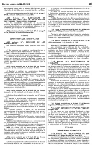 Normas Legales del 22.06.2013 38
administre los bienes o en su defecto, por cualquiera de los
integrantes de la entidad, sean personas naturales o jurídicas.
(124) Artículo sustituido por el Artículo 23º de la Ley Nº
27038, publicada el 31 de diciembre de 1998.
(125) Artículo 91º.- CUMPLIMIENTO DE
OBLIGACIONES TRIBUTARIAS DE LAS SOCIEDADES
CONYUGALES Y SUCESIONES INDIVISAS
En las sociedades conyugales o sucesiones
indivisas, las obligaciones tributarias se cumplirán por los
representantes legales, administradores, albaceas o, en
su defecto, por cualquiera de los interesados.
(125) Artículo sustituido por el Artículo 23º de la Ley Nº
27038, publicada el 31 de diciembre de 1998.
TÍTULO V
DERECHOS DE LOS ADMINISTRADOS
(126) Artículo 92º.- DERECHOS DE LOS
ADMINISTRADOS
Los deudores tributarios tienen derecho, entre otros,
a:
a) Ser tratados con respeto y consideración por el
personal al servicio de la Administración Tributaria;
(127)b)Exigirladevolucióndelopagadoindebidamente
o en exceso, de acuerdo con las normas vigentes.
El derecho a la devolución de pagos indebidos o en
exceso, en el caso de personas naturales, incluye a los
herederos y causahabientes del deudor tributario quienes
podrán solicitarlo en los términos establecidos por el
Artículo 39º.
(127) Literal sustituido por el Artículo 39º del Decreto
Legislativo Nº 953, publicado el 5 de febrero de 2004.
c) Sustituir o rectiﬁcar sus declaraciones juradas,
conforme a las disposiciones sobre la materia;
d)Interponerreclamo,apelación,demandacontencioso-
administrativa y cualquier otro medio impugnatorio
establecido en el presente Código;
(128) e) Conocer el estado de tramitación de los
procedimientos en que sea parte así como la identidad de
las autoridades de laAdministración Tributaria encargadas de
éstos y bajo cuya responsabilidad se tramiten aquéllos.
Asimismo, el acceso a los expedientes se rige por lo
establecido en el Artículo 131º.
(128) Literal sustituido por el Artículo 39º del Decreto
Legislativo Nº 953, publicado el 5 de febrero de 2004.
f) Solicitar la ampliación de lo resuelto por el Tribunal
Fiscal;
g) Solicitar la no aplicación de intereses y sanciones
en los casos de duda razonable o dualidad de criterio de
acuerdo a lo previsto en el Artículo 170º;
h) Interponer queja por omisión o demora en resolver
los procedimientos tributarios o por cualquier otro
incumplimiento a las normas establecidas en el presente
Código;
i) Formular consulta a través de las entidades
representativas, de acuerdo a lo establecido en el Artículo
93º, y obtener la debida orientación respecto de sus
obligaciones tributarias;
j) La conﬁdencialidad de la información proporcionada
a la Administración Tributaria en los términos señalados en
el Artículo 85º;
k) Solicitar copia de las declaraciones o comunicaciones
por él presentadas a la Administración Tributaria;
l) No proporcionar los documentos ya presentados y que
se encuentran en poder de la Administración Tributaria;
(129) m) Contar con el asesoramiento particular
que consideren necesario, cuando se le requiera su
comparecencia, así como a que se le haga entrega de la
copia del acta respectiva, luego de ﬁnalizado el acto y a su
sola solicitud verbal o escrita.
(129) Literal sustituido por el Artículo 39º del Decreto
Legislativo Nº 953, publicado el 5 de febrero de 2004.
n) Solicitar aplazamiento y/o fraccionamiento de deudas
tributarias de acuerdo con lo dispuesto en el Artículo 36º;
o) Solicitar a la Administración la prescripción de la
deuda tributaria;
p) Tener un servicio eﬁciente de la Administración
y facilidades necesarias para el cumplimiento de sus
obligaciones tributarias, de conformidad con las normas
vigentes.
(130) q) Designar hasta dos (2) representantes durante
el procedimiento de ﬁscalización, con el ﬁn de tener acceso
a la información de los terceros independientes utilizados
como comparables por la Administración Tributaria como
consecuencia de la aplicación de las normas de precios
de transferencia.
(130) Literal incorporado por el Artículo 39º del Decreto
Legislativo Nº 953, publicado el 5 de febrero de 2004.
Asimismo, además de los derechos antes señalados,
podrán ejercer los conferidos por la Constitución, por este
Código o por leyes especíﬁcas.
(126) Artículo sustituido por el Artículo 24º de la Ley Nº
27038, publicada el 31 de diciembre de 1998.
Artículo 93º.- CONSULTAS INSTITUCIONALES
Las entidades representativas de las actividades
económicas, laborales y profesionales, así como las
entidades del Sector Público Nacional, podrán formular
consultas motivadas sobre el sentido y alcance de las
normas tributarias.
Las consultas que no se ajusten a lo establecido en el
párrafo precedente serán devueltas no pudiendo originar
respuesta del órgano administrador ni a título informativo.
(131) Artículo 94º.- PROCEDIMIENTO DE
CONSULTAS
Las consultas se presentarán por escrito ante el órgano
de la Administración Tributaria competente, el mismo que
deberá dar respuesta al consultante en un plazo no mayor
de noventa (90) día hábiles computados desde el día hábil
siguiente a su presentación. La falta de contestación en
dicho plazo no implicará la aceptación de los criterios
expresados en el escrito de la consulta.
El pronunciamiento que se emita será de obligatorio
cumplimientoparalosdistintosórganosdelaAdministración
Tributaria.
Tratándose de consultas que por su importancia lo
amerite, el órgano de la Administración Tributaria emitirá
Resolución de Superintendencia o norma de rango
similar, respecto del asunto consultado, la misma que será
publicada en el Diario Oﬁcial.
El plazo a que se reﬁere el primer párrafo del presente
artículo no se aplicará en aquellos casos en que para la
absolución de la consulta sea necesaria la opinión de otras
entidades externas a la Administración Tributaria.
El procedimiento para la atención de las consultas
escritas, incluyendo otras excepciones al plazo ﬁjado en
el primer párrafo del presente artículo, será establecido
mediante Decreto Supremo.
(131) Artículo sustituido por el Artículo 23º del Decreto
Legislativo Nº 981, publicado el 15 de marzo de 2007.
Artículo 95º.- DEFICIENCIA O FALTA DE PRECISIÓN
NORMATIVA
En los casos en que existiera deﬁciencia o falta
de precisión en la norma tributaria, no será aplicable
la regla que contiene el artículo anterior, debiendo la
Superintendencia Nacional de Administración Tributaria
- SUNAT proceder a la elaboración del proyecto de ley
o disposición reglamentaria correspondiente. Cuando se
trate de otros órganos de la Administración Tributaria,
deberán solicitar la elaboración del proyecto de norma legal
o reglamentaria al Ministerio de Economía y Finanzas.
TÍTULO VI
OBLIGACIONES DE TERCEROS
(132) Artículo 96º.- OBLIGACIONES DE LOS
MIEMBROS DEL PODER JUDICIAL Y OTROS
Los miembros del Poder Judicial y del Ministerio Público,
los funcionarios y servidores públicos, notarios, fedatarios
y martilleros públicos, comunicarán y proporcionarán a
la Administración Tributaria las informaciones relativas a
hechos susceptibles de generar obligaciones tributarias
 