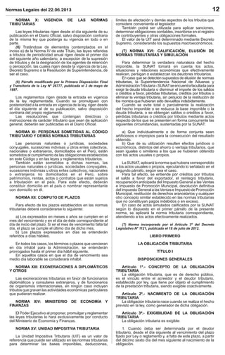 Normas Legales del 22.06.2013 12
NORMA X: VIGENCIA DE LAS NORMAS
TRIBUTARIAS
Las leyes tributarias rigen desde el día siguiente de su
publicación en el Diario Oﬁcial, salvo disposición contraria
de la misma ley que posterga su vigencia en todo o en
parte.
(6) Tratándose de elementos contemplados en el
inciso a) de la Norma IV de este Título, las leyes referidas
a tributos de periodicidad anual rigen desde el primer día
del siguiente año calendario, a excepción de la supresión
de tributos y de la designación de los agentes de retención
o percepción, las cuales rigen desde la vigencia de la Ley,
Decreto Supremo o la Resolución de Superintendencia, de
ser el caso.
(6) Párrafo modiﬁcado por la Primera Disposición Final
y Transitoria de la Ley Nº 26777, publicada el 3 de mayo de
1997.
Los reglamentos rigen desde la entrada en vigencia
de la ley reglamentada. Cuando se promulguen con
posterioridad a la entrada en vigencia de la ley, rigen desde
el día siguiente al de su publicación, salvo disposición
contraria del propio reglamento.
Las resoluciones que contengan directivas o
instrucciones de carácter tributario que sean de aplicación
general, deberán ser publicadas en el Diario Oﬁcial.
NORMA XI: PERSONAS SOMETIDAS AL CÓDIGO
TRIBUTARIO Y DEMÁS NORMAS TRIBUTARIAS
Las personas naturales o jurídicas, sociedades
conyugales, sucesiones indivisas u otros entes colectivos,
nacionales o extranjeros, domiciliados en el Perú, están
sometidos al cumplimiento de las obligaciones establecidas
en este Código y en las leyes y reglamentos tributarios.
También están sometidos a dichas normas, las
personas naturales o jurídicas, sociedades conyugales,
sucesiones indivisas u otros entes colectivos, nacionales
o extranjeros no domiciliados en el Perú, sobre
patrimonios, rentas, actos o contratos que están sujetos
a tributación en el país. Para este efecto, deberán
constituir domicilio en el país o nombrar representante
con domicilio en él.
NORMA XII: COMPUTO DE PLAZOS
Para efecto de los plazos establecidos en las normas
tributarias deberá considerarse lo siguiente:
a) Los expresados en meses o años se cumplen en el
mes del vencimiento y en el día de éste correspondiente al
día de inicio del plazo. Si en el mes de vencimiento falta tal
día, el plazo se cumple el último día de dicho mes.
b) Los plazos expresados en días se entenderán
referidos a días hábiles.
En todos los casos, los términos o plazos que vencieran
en día inhábil para la Administración, se entenderán
prorrogados hasta el primer día hábil siguiente.
En aquellos casos en que el día de vencimiento sea
medio día laborable se considerará inhábil.
NORMA XIII: EXONERACIONES A DIPLOMÁTICOS
Y OTROS
Las exoneraciones tributarias en favor de funcionarios
diplomáticos y consulares extranjeros, y de funcionarios
de organismos internacionales, en ningún caso incluyen
tributos que gravan las actividades económicas particulares
que pudieran realizar.
NORMA XIV: MINISTERIO DE ECONOMÍA Y
FINANZAS
El Poder Ejecutivo al proponer, promulgar y reglamentar
las leyes tributarias lo hará exclusivamente por conducto
del Ministerio de Economía y Finanzas.
NORMA XV: UNIDAD IMPOSITIVA TRIBUTARIA
La Unidad Impositiva Tributaria (UIT) es un valor de
referencia que puede ser utilizado en las normas tributarias
para determinar las bases imponibles, deducciones,
límites de afectación y demás aspectos de los tributos que
considere conveniente el legislador.
También podrá ser utilizada para aplicar sanciones,
determinar obligaciones contables, inscribirse en el registro
de contribuyentes y otras obligaciones formales.
El valor de la UIT será determinado mediante Decreto
Supremo, considerando los supuestos macroeconómicos.
(7) NORMA XVI: CALIFICACIÓN, ELUSIÓN DE
NORMAS TRIBUTARIAS Y SIMULACIÓN
Para determinar la verdadera naturaleza del hecho
imponible, la SUNAT tomará en cuenta los actos,
situaciones y relaciones económicas que efectivamente
realicen, persigan o establezcan los deudores tributarios.
En caso que se detecten supuestos de elusión de normas
tributarias, la Superintendencia Nacional de Aduanas y
AdministraciónTributaria-SUNATseencuentrafacultadapara
exigir la deuda tributaria o disminuir el importe de los saldos
o créditos a favor, pérdidas tributarias, créditos por tributos o
eliminar la ventaja tributaria, sin perjuicio de la restitución de
los montos que hubieran sido devueltos indebidamente.
Cuando se evite total o parcialmente la realización
del hecho imponible o se reduzca la base imponible o la
deuda tributaria, o se obtengan saldos o créditos a favor,
pérdidas tributarias o créditos por tributos mediante actos
respecto de los que se presenten en forma concurrente las
siguientes circunstancias, sustentadas por la SUNAT:
a) Que individualmente o de forma conjunta sean
artiﬁciosos o impropios para la consecución del resultado
obtenido.
b) Que de su utilización resulten efectos jurídicos o
económicos, distintos del ahorro o ventaja tributarios, que
sean iguales o similares a los que se hubieran obtenido
con los actos usuales o propios.
La SUNAT, aplicará la norma que hubiera correspondido
a los actos usuales o propios, ejecutando lo señalado en el
segundo párrafo, según sea el caso.
Para tal efecto, se entiende por créditos por tributos
el saldo a favor del exportador, el reintegro tributario,
recuperación anticipada del Impuesto General a las Ventas
e Impuesto de Promoción Municipal, devolución deﬁnitiva
del Impuesto General a las Ventas e Impuesto de Promoción
Municipal, restitución de derechos arancelarios y cualquier
otro concepto similar establecido en las normas tributarias
que no constituyan pagos indebidos o en exceso.
En caso de actos simulados caliﬁcados por la SUNAT
según lo dispuesto en el primer párrafo de la presente
norma, se aplicará la norma tributaria correspondiente,
atendiendo a los actos efectivamente realizados.
(7) Norma incorporada por el Artículo 3º del Decreto
Legislativo Nº 1121, publicado el 18 de julio de 2012.
LIBRO PRIMERO
LA OBLIGACIÓN TRIBUTARIA
TÍTULO I
DISPOSICIONES GENERALES
Artículo 1º.- CONCEPTO DE LA OBLIGACIÓN
TRIBUTARIA
La obligación tributaria, que es de derecho público,
es el vínculo entre el acreedor y el deudor tributario,
establecido por ley, que tiene por objeto el cumplimiento
de la prestación tributaria, siendo exigible coactivamente.
Artículo 2º.- NACIMIENTO DE LA OBLIGACIÓN
TRIBUTARIA
La obligación tributaria nace cuando se realiza el hecho
previsto en la ley, como generador de dicha obligación.
Artículo 3º.- EXIGIBILIDAD DE LA OBLIGACIÓN
TRIBUTARIA
La obligación tributaria es exigible:
1. Cuando deba ser determinada por el deudor
tributario, desde el día siguiente al vencimiento del plazo
ﬁjado por Ley o reglamento y, a falta de este plazo, a partir
del décimo sexto día del mes siguiente al nacimiento de la
obligación.
 