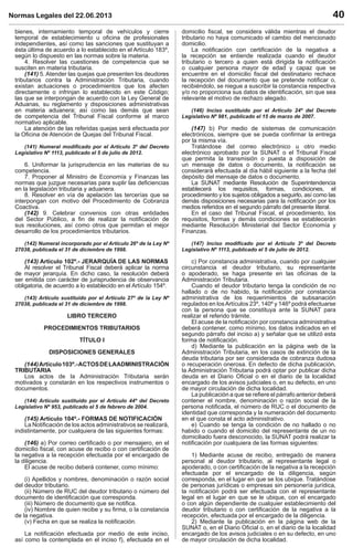 Normas Legales del 22.06.2013 40
bienes, internamiento temporal de vehículos y cierre
temporal de establecimiento u oﬁcina de profesionales
independientes, así como las sanciones que sustituyan a
ésta última de acuerdo a lo establecido en el Artículo 183º,
según lo dispuesto en las normas sobre la materia.
4. Resolver las cuestiones de competencia que se
susciten en materia tributaria.
(141) 5. Atender las quejas que presenten los deudores
tributarios contra la Administración Tributaria, cuando
existan actuaciones o procedimientos que los afecten
directamente o infrinjan lo establecido en este Código;
las que se interpongan de acuerdo con la Ley General de
Aduanas, su reglamento y disposiciones administrativas
en materia aduanera; así como las demás que sean
de competencia del Tribunal Fiscal conforme al marco
normativo aplicable.
La atención de las referidas quejas será efectuada por
la Oﬁcina de Atención de Quejas del Tribunal Fiscal.
(141) Numeral modiﬁcado por el Artículo 3º del Decreto
Legislativo Nº 1113, publicado el 5 de julio de 2012.
6. Uniformar la jurisprudencia en las materias de su
competencia.
7. Proponer al Ministro de Economía y Finanzas las
normas que juzgue necesarias para suplir las deﬁciencias
en la legislación tributaria y aduanera.
8. Resolver en vía de apelación las tercerías que se
interpongan con motivo del Procedimiento de Cobranza
Coactiva.
(142) 9. Celebrar convenios con otras entidades
del Sector Público, a ﬁn de realizar la notiﬁcación de
sus resoluciones, así como otros que permitan el mejor
desarrollo de los procedimientos tributarios.
(142) Numeral incorporado por el Artículo 26º de la Ley Nº
27038, publicada el 31 de diciembre de 1998.
(143) Artículo 102º.- JERARQUÍA DE LAS NORMAS
Al resolver el Tribunal Fiscal deberá aplicar la norma
de mayor jerarquía. En dicho caso, la resolución deberá
ser emitida con carácter de jurisprudencia de observancia
obligatoria, de acuerdo a lo establecido en el Artículo 154º.
(143) Artículo sustituido por el Artículo 27º de la Ley Nº
27038, publicada el 31 de diciembre de 1998.
LIBRO TERCERO
PROCEDIMIENTOS TRIBUTARIOS
TÍTULO I
DISPOSICIONES GENERALES
(144)Artículo103º.-ACTOSDELAADMINISTRACIÓN
TRIBUTARIA
Los actos de la Administración Tributaria serán
motivados y constarán en los respectivos instrumentos o
documentos.
(144) Artículo sustituido por el Artículo 44º del Decreto
Legislativo Nº 953, publicado el 5 de febrero de 2004.
(145) Artículo 104º.- FORMAS DE NOTIFICACIÓN
La Notiﬁcación de los actos administrativos se realizará,
indistintamente, por cualquiera de las siguientes formas:
(146) a) Por correo certiﬁcado o por mensajero, en el
domicilio ﬁscal, con acuse de recibo o con certiﬁcación de
la negativa a la recepción efectuada por el encargado de
la diligencia.
El acuse de recibo deberá contener, como mínimo:
(i) Apellidos y nombres, denominación o razón social
del deudor tributario.
(ii) Número de RUC del deudor tributario o número del
documento de identiﬁcación que corresponda.
(iii) Número de documento que se notiﬁca.
(iv) Nombre de quien recibe y su ﬁrma, o la constancia
de la negativa.
(v) Fecha en que se realiza la notiﬁcación.
La notiﬁcación efectuada por medio de este inciso,
así como la contemplada en el inciso f), efectuada en el
domicilio ﬁscal, se considera válida mientras el deudor
tributario no haya comunicado el cambio del mencionado
domicilio.
La notiﬁcación con certiﬁcación de la negativa a
la recepción se entiende realizada cuando el deudor
tributario o tercero a quien está dirigida la notiﬁcación
o cualquier persona mayor de edad y capaz que se
encuentre en el domicilio ﬁscal del destinatario rechace
la recepción del documento que se pretende notiﬁcar o,
recibiéndolo, se niegue a suscribir la constancia respectiva
y/o no proporciona sus datos de identiﬁcación, sin que sea
relevante el motivo de rechazo alegado.
(146) Inciso sustituido por el Artículo 24º del Decreto
Legislativo Nº 981, publicado el 15 de marzo de 2007.
(147) b) Por medio de sistemas de comunicación
electrónicos, siempre que se pueda conﬁrmar la entrega
por la misma vía.
Tratándose del correo electrónico u otro medio
electrónico aprobado por la SUNAT o el Tribunal Fiscal
que permita la transmisión o puesta a disposición de
un mensaje de datos o documento, la notiﬁcación se
considerará efectuada al día hábil siguiente a la fecha del
depósito del mensaje de datos o documento.
La SUNAT mediante Resolución de Superintendencia
establecerá los requisitos, formas, condiciones, el
procedimiento y los sujetos obligados a seguirlo, así como las
demás disposiciones necesarias para la notiﬁcación por los
medios referidos en el segundo párrafo del presente literal.
En el caso del Tribunal Fiscal, el procedimiento, los
requisitos, formas y demás condiciones se establecerán
mediante Resolución Ministerial del Sector Economía y
Finanzas.
(147) Inciso modiﬁcado por el Artículo 3º del Decreto
Legislativo Nº 1113, publicado el 5 de julio de 2012.
c) Por constancia administrativa, cuando por cualquier
circunstancia el deudor tributario, su representante
o apoderado, se haga presente en las oﬁcinas de la
Administración Tributaria.
Cuando el deudor tributario tenga la condición de no
hallado o de no habido, la notiﬁcación por constancia
administrativa de los requerimientos de subsanación
regulados en losArtículos 23º, 140º y 146º podrá efectuarse
con la persona que se constituya ante la SUNAT para
realizar el referido trámite.
El acuse de la notiﬁcación por constancia administrativa
deberá contener, como mínimo, los datos indicados en el
segundo párrafo del inciso a) y señalar que se utilizó esta
forma de notiﬁcación.
d) Mediante la publicación en la página web de la
Administración Tributaria, en los casos de extinción de la
deuda tributaria por ser considerada de cobranza dudosa
o recuperación onerosa. En defecto de dicha publicación,
la Administración Tributaria podrá optar por publicar dicha
deuda en el Diario Oﬁcial o en el diario de la localidad
encargado de los avisos judiciales o, en su defecto, en uno
de mayor circulación de dicha localidad.
La publicación a que se reﬁere el párrafo anterior deberá
contener el nombre, denominación o razón social de la
persona notiﬁcada, el número de RUC o el documento de
identidad que corresponda y la numeración del documento
en el que consta el acto administrativo.
e) Cuando se tenga la condición de no hallado o no
habido o cuando el domicilio del representante de un no
domiciliado fuera desconocido, la SUNAT podrá realizar la
notiﬁcación por cualquiera de las formas siguientes:
1) Mediante acuse de recibo, entregado de manera
personal al deudor tributario, al representante legal o
apoderado, o con certiﬁcación de la negativa a la recepción
efectuada por el encargado de la diligencia, según
corresponda, en el lugar en que se los ubique. Tratándose
de personas jurídicas o empresas sin personería jurídica,
la notiﬁcación podrá ser efectuada con el representante
legal en el lugar en que se le ubique, con el encargado
o con algún dependiente de cualquier establecimiento del
deudor tributario o con certiﬁcación de la negativa a la
recepción, efectuada por el encargado de la diligencia.
2) Mediante la publicación en la página web de la
SUNAT o, en el Diario Oﬁcial o, en el diario de la localidad
encargado de los avisos judiciales o en su defecto, en uno
de mayor circulación de dicha localidad.
 