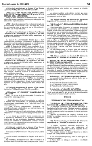 Normas Legales del 22.06.2013 42
(152) Artículo sustituido por el Artículo 48º del Decreto
Legislativo Nº 953, publicado el 5 de febrero de 2004.
(153) Artículo 108º.- REVOCACIÓN, MODIFICACIÓN,
SUSTITUCIÓN O COMPLEMENTACIÓN DE LOS ACTOS
DESPUÉS DE LA NOTIFICACIÓN
Después de la notiﬁcación, la Administración Tributaria
sólo podrá revocar, modiﬁcar, sustituir o complementar sus
actos en los siguientes casos:
(154) 1. Cuando se detecten los hechos contemplados
en el numeral 1 del artículo 178º, así como los casos
de connivencia entre el personal de la Administración
Tributaria y el deudor tributario;
(154) Numeral modiﬁcado por el Artículo 3º del Decreto
Legislativo Nº 1113, publicado el 5 de julio de 2012, que entró
en vigencia a los sesenta (60) días hábiles siguientes a la
fecha de su publicación.
2. Cuando la Administración detecte que se han
presentado circunstancias posteriores a su emisión que
demuestran su improcedencia o cuando se trate de errores
materiales, tales como los de redacción o cálculo.
(155) 3. Cuando la SUNAT como resultado de un
posterior procedimiento de ﬁscalización de un mismo
tributo y período tributario establezca una menor obligación
tributaria. En este caso, los reparos que consten en la
resolución de determinación emitida en el procedimiento
de ﬁscalización parcial anterior serán considerados en la
posterior resolución que se notiﬁque.
(155) Numeral incorporado por el Artículo 4º del Decreto
Legislativo Nº 1113, publicado el 5 de julio de 2012, que entró
en vigencia a los sesenta (60) días hábiles siguientes a la
fecha de su publicación.
La Administración Tributaria señalará los casos en que
existan circunstancias posteriores a la emisión de sus actos,
así como errores materiales, y dictará el procedimiento
para revocar, modiﬁcar, sustituir o complementar sus
actos, según corresponda.
Tratándose de la SUNAT, la revocación, modiﬁcación,
sustitución o complementación será declarada por la misma
área que emitió el acto que se modiﬁca, con excepción
del caso de connivencia a que se reﬁere el numeral 1 del
presente artículo, supuesto en el cual la declaración será
expedida por el superior jerárquico del área emisora del
acto.
(153) Artículo sustituido por el Artículo 49º del Decreto
Legislativo Nº 953, publicado el 5 de febrero de 2004.
(156) Artículo 109º.- NULIDAD Y ANULABILIDAD DE
LOS ACTOS
(157) Los actos de la Administración Tributaria son
nulos en los casos siguientes:
1. Los dictados por órgano incompetente, en razón de
la materia. Para estos efectos, se entiende por órganos
competentes a los señalados en el Título I del Libro II del
presente Código;
2. Los dictados prescindiendo totalmente del
procedimiento legal establecido, o que sean contrarios a la
ley o norma con rango inferior;
3. Cuando por disposición administrativa se establezcan
infracciones o se apliquen sanciones no previstas en la ley;
y,
4. Los actos que resulten como consecuencia de
la aprobación automática o por silencio administrativo
positivo, por los que se adquiere facultades o derechos,
cuando son contrarios al ordenamiento jurídico o cuando
no se cumplen con los requisitos, documentación o trámites
esenciales para su adquisición.
(157) Párrafo sustituido por el Artículo 25º del Decreto
Legislativo Nº 981, publicado el 15 de marzo de 2007.
Los actos de la Administración Tributaria son anulables
cuando:
a) Son dictados sin observar lo previsto en el Artículo
77º; y,
b) Tratándose de dependencias o funcionarios de la
Administración Tributaria sometidos a jerarquía, cuando
el acto hubiere sido emitido sin respetar la referida
jerarquía.
Los actos anulables serán válidos siempre que sean
convalidados por la dependencia o el funcionario al que le
correspondía emitir el acto.
(156) Artículo sustituido por el Artículo 50º del Decreto
Legislativo Nº 953, publicado el 5 de febrero de 2004.
(158) Artículo 110º.- DECLARACIÓN DE LANULIDAD
DE LOS ACTOS.
La Administración Tributaria, en cualquier estado del
procedimiento administrativo, podrá declarar de oﬁcio la
nulidad de los actos que haya dictado o de su notiﬁcación,
en los casos que corresponda, con arreglo a este Código,
siempre que sobre ellos no hubiere recaído resolución
deﬁnitiva del Tribunal Fiscal o del Poder Judicial.
Los deudores tributarios plantearán la nulidad de los
actos mediante el Procedimiento Contencioso Tributario a
que se reﬁere el Título III del presente Libro o mediante
la reclamación prevista en el Artículo 163º del presente
Código, según corresponda, con excepción de la nulidad
del remate de bienes embargados en el Procedimiento
de Cobranza Coactiva, que será planteada en dicho
procedimiento.
En este último caso, la nulidad debe ser deducida
dentro del plazo de tres (3) días de realizado el remate de
los bienes embargados.
(158) Artículo sustituido por el Artículo 51º del Decreto
Legislativo Nº 953, publicado el 5 de febrero de 2004.
Artículo 111º.- ACTOS EMITIDOS POR SISTEMAS
DE COMPUTACIÓN Y SIMILARES
Se reputarán legítimos, salvo prueba en contrario, los actos
de la Administración Tributaria realizados mediante la emisión
de documentos por sistemas de computación, electrónicos,
mecánicos y similares, siempre que esos documentos, sin
necesidad de llevar las ﬁrmas originales, contengan los datos
e informaciones necesarias para la acertada comprensión del
contenido del respectivo acto y del origen del mismo.
Artículo 112º.- PROCEDIMIENTOS TRIBUTARIOS
Los procedimientos tributarios, además de los que se
establezcan por ley, son:
1. Procedimiento de Cobranza Coactiva.
2. Procedimiento Contencioso-Tributario
3. Procedimiento No Contencioso.
Artículo 113º.- APLICACIÓN SUPLETORIA
Lasdisposicionesgeneralesestablecidasenelpresente
Título son aplicables a los actos de la Administración
Tributaria contenidos en el Libro anterior.
TÍTULO II
PROCEDIMIENTO DE COBRANZA COACTIVA
(159) Artículo 114º.- COBRANZA COACTIVA COMO
FACULTAD DE LA ADMINISTRACIÓN TRIBUTARIA
La cobranza coactiva de las deudas tributarias es
facultad de la Administración Tributaria, se ejerce a través
del Ejecutor Coactivo, quien actuará en el procedimiento
de cobranza coactiva con la colaboración de los Auxiliares
Coactivos.
(160) El procedimiento de cobranza coactiva de la
SUNAT se regirá por las normas contenidas en el presente
Código Tributario.
(160) Párrafo sustituido por el Artículo 26º del Decreto
Legislativo Nº 981, publicado el 15 de marzo de 2007.
La SUNAT aprobará mediante Resolución de
Superintendencia la norma que reglamente el
Procedimiento de Cobranza Coactiva respecto de los
tributos que administra o recauda.
Para acceder al cargo de Ejecutor Coactivo se deberá
cumplir con los siguientes requisitos:
a) Ser ciudadano en ejercicio y estar en pleno goce de
sus derechos civiles;
b) Tener título de abogado expedido o revalidado
conforme a ley;
 