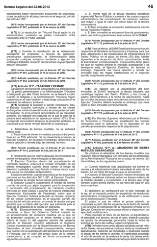 Normas Legales del 22.06.2013 46
expedientes sobre intervención excluyente de propiedad,
no es de aplicación el plazo previsto en el segundo párrafo
del artículo 150º.
(174) Inciso incorporado por el Artículo 30º del Decreto
Legislativo Nº 981, publicado el 15 de marzo de 2007.
(175) i) La resolución del Tribunal Fiscal agota la vía
administrativa, pudiendo las partes contradecir dicha
resolución ante el Poder Judicial.
(175) Inciso incorporado por el Artículo 30º del Decreto
Legislativo Nº 981, publicado el 15 de marzo de 2007.
(176) j) Durante la tramitación de la intervención
excluyente de propiedad o recurso de apelación,
presentados oportunamente, la Administración debe
suspender cualquier actuación tendiente a ejecutar los
embargos trabados respecto de los bienes cuya propiedad
está en discusión.
(176) Inciso incorporado por el Artículo 30º del Decreto
Legislativo Nº 981, publicado el 15 de marzo de 2007.
(172) Artículo sustituido por el Artículo 57º del Decreto
Legislativo Nº 953, publicado el 5 de febrero de 2004.
(177) Artículo 121º.- TASACIÓN Y REMATE
La tasación de los bienes embargados se efectuará por
un (1) perito perteneciente a la Administración Tributaria
o designado por ella. Dicha tasación no se llevará a cabo
cuando el obligado y la Administración Tributaria hayan
convenido en el valor del bien o éste tenga cotización en el
mercado de valores o similares.
(178) Aprobada la tasación o siendo innecesaria ésta,
el Ejecutor Coactivo convocará a remate de los bienes
embargados,sobrelabasedelasdosterceraspartesdelvalor
de tasación. Si en la primera convocatoria no se presentan
postores, se realizará una segunda en la que la base de la
postura será reducida en un quince por ciento (15%). Si en
la segunda convocatoria tampoco se presentan postores, se
convocará a un tercer remate, teniendo en cuenta que:
a. Tratándose de bienes muebles, no se señalará
precio base.
b.Tratándose de bienes inmuebles, se reducirá el precio
base en un 15% adicional. De no presentarse postores, el
Ejecutor Coactivo, sin levantar el embargo, dispondrá una
nueva tasación y remate bajo las mismas normas.
(178) Párrafo modiﬁcado por el Artículo 3º del Decreto
Legislativo Nº 1113, publicado el 5 de julio de 2012.
El remanente que se origine después de rematados los
bienes embargados será entregado al ejecutado.
El Ejecutor Coactivo, dentro del procedimiento de
cobranza coactiva, ordenará el remate inmediato de los
bienes embargados cuando éstos corran el riesgo de
deterioro o pérdida por caso fortuito o fuerza mayor o por
otra causa no imputable al depositario.
Excepcionalmente, cuando se produzcan los supuestos
previstos en los Artículos 56º ó 58º, el Ejecutor Coactivo
podrá ordenar el remate de los bienes perecederos.
El Ejecutor Coactivo suspenderá el remate de bienes
cuando se produzca algún supuesto para la suspensión
o conclusión del procedimiento de cobranza coactiva
previstos en este Código o cuando se hubiera interpuesto
Intervención Excluyente de Propiedad, salvo que el
Ejecutor Coactivo hubiera ordenado el remate, respecto
de los bienes comprendidos en el segundo párrafo del
inciso b) del artículo anterior; o cuando el deudor otorgue
garantía que, a criterio del Ejecutor, sea suﬁciente para el
pago de la totalidad de la deuda en cobranza.
(179) Excepcionalmente, tratándose de deudas
tributarias a favor del Gobierno Central materia de
un procedimiento de cobranza coactiva en el que no
se presenten postores en el tercer remate a que se
reﬁere el inciso b) del segundo párrafo del presente
artículo, el Ejecutor Coactivo adjudicará al Gobierno
Central representado por la Superintendencia de Bienes
Nacionales, el bien inmueble correspondiente, siempre
que cuente con la autorización del Ministerio de Economía
y Finanzas, por el valor del precio base de la tercera
convocatoria, y se cumplan en forma concurrente los
siguientes requisitos:
a. El monto total de la deuda tributaria constituya
ingreso del Tesoro Público y sumada a las costas y gastos
administrativos del procedimiento de cobranza coactiva,
sea mayor o igual al valor del precio base de la tercera
convocatoria.
b. El bien inmueble se encuentre debidamente inscrito
en los Registros Públicos.
c. El bien inmueble se encuentre libre de gravámenes,
salvo que dichos gravámenes sean a favor de la SUNAT.
(179) Párrafo incorporado por el Artículo 4º del Decreto
Legislativo Nº 1113, publicado el 5 de julio de 2012.
(180)Paratalefecto,laSUNATrealizarálacomunicación
respectiva al Ministerio de Economía y Finanzas para que
éste, atendiendo a las necesidades de infraestructura del
Sector Público, en el plazo de treinta (30) días hábiles
siguientes a la recepción de dicha comunicación, emita
la autorización correspondiente. Transcurrido dicho plazo
sin que se hubiera emitido la indicada autorización o de
denegarse ésta, el Ejecutor Coactivo, sin levantar el
embargo, dispondrá una nueva tasación y remate del
inmueble bajo las reglas establecidas en el segundo
párrafo del presente artículo.
(180) Párrafo incorporado por el Artículo 4º del Decreto
Legislativo Nº 1113, publicado el 5 de julio de 2012.
(181) De optarse por la adjudicación del bien
inmueble, la SUNAT extinguirá la deuda tributaria que
constituya ingreso del Tesoro Público y las costas y
gastos administrativos a la fecha de adjudicación, hasta
por el valor del precio base de la tercera convocatoria y el
Ejecutor Coactivo deberá levantar el embargo que pese
sobre el bien inmueble correspondiente.
(181) Párrafo incorporado por el Artículo 4º del Decreto
Legislativo Nº 1113, publicado el 5 de julio de 2012.
(182) Por Decreto Supremo refrendado por el Ministro
de Economía y Finanzas se establecerá las normas
necesarias para la aplicación de lo dispuesto en los
párrafos precedentes respecto de la adjudicación.
(182) Párrafo incorporado por el Artículo 4º del Decreto
Legislativo Nº 1113, publicado el 5 de julio de 2012.
(177) Artículo sustituido por el Artículo 58º del Decreto
Legislativo Nº 953, publicado el 5 de febrero de 2004.
(183) Artículo 121º- A.- ABANDONO DE BIENES
MUEBLES EMBARGADOS
Se produce el abandono de los bienes muebles que
hubieran sido embargados y no retirados de los almacenes
de la Administración Tributaria en un plazo de treinta (30)
días hábiles, en los siguientes casos:
a) Cuando habiendo sido adjudicados los bienes en
remate y el adjudicatario hubiera cancelado el valor de los
bienes, no los retire del lugar en que se encuentren.
b) Cuando el Ejecutor Coactivo hubiera levantado las
medidas cautelares trabadas sobre los bienes materia de
la medida cautelar y el ejecutado, o el tercero que tenga
derecho sobre dichos bienes, no los retire del lugar en que
se encuentren.
El abandono se conﬁgurará por el sólo mandato de
la ley, sin el requisito previo de expedición de resolución
administrativa correspondiente, ni de notiﬁcación o aviso
por la Administración Tributaria.
El plazo, a que se reﬁere el primer párrafo, se
computará a partir del día siguiente de la fecha de remate
o de la fecha de notiﬁcación de la resolución emitida por el
Ejecutor Coactivo en la que ponga el bien a disposición del
ejecutado o del tercero.
Para proceder al retiro de los bienes, el adjudicatario,
el ejecutado o el tercero, de ser el caso, deberán cancelar
los gastos de almacenaje generados hasta la fecha de
entrega así como las costas, según corresponda.
(184) De haber transcurrido el plazo señalado para el retiro
de los bienes, sin que éste se produzca, éstos se considerarán
abandonados, debiendo ser rematados o destruidos cuando
el estado de los bienes lo amerite. Si habiéndose procedido
al acto de remate no se realizara la venta, los bienes serán
destinadosaentidadespúblicasodonadosporlaAdministración
 