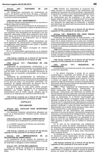 Normas Legales del 22.06.2013 48
Artículo 129º.- CONTENIDO DE LAS
RESOLUCIONES
Las resoluciones expresarán los fundamentos de
hecho y de derecho que les sirven de base, y decidirán
sobre todas las cuestiones planteadas por los interesados
y cuantas suscite el expediente.
(192) Artículo 130º.- DESISTIMIENTO
El deudor tributario podrá desistirse de sus recursos en
cualquier etapa del procedimiento.
El desistimiento en el procedimiento de reclamación o
de apelación es incondicional e implica el desistimiento de
la pretensión.
El desistimiento de una reclamación interpuesta contra
una resolución ﬁcta denegatoria de devolución o de una
apelación interpuesta contra dicha resolución ﬁcta, tiene
como efecto que la Administración Tributaria se pronuncie
sobre la devolución o la reclamación que el deudor
tributario consideró denegada.
El escrito de desistimiento deberá presentarse con
ﬁrma legalizada del contribuyente o representante legal.
La legalización podrá efectuarse ante notario o fedatario
de la Administración Tributaria.
Es potestativo del órgano encargado de resolver
aceptar el desistimiento.
En lo no contemplado expresamente en el presente
artículo, se aplicará la Ley del ProcedimientoAdministrativo
General.
(192) Artículo sustituido por el Artículo 61º del Decreto
Legislativo Nº 953, publicado el 5 de febrero de 2004.
(193) Artículo 131º.- PUBLICIDAD DE LOS
EXPEDIENTES
Tratándose de procedimientos contenciosos y no
contenciosos, los deudores tributarios o sus representantes
o apoderados tendrán acceso a los expedientes en los
que son parte, con excepción de aquella información de
terceros que se encuentra comprendida en la reserva
tributaria.
Tratándose de procedimientos de veriﬁcación o
ﬁscalización, los deudores tributarios o sus representantes
oapoderadostendránaccesoúnicamentealosexpedientes
en los que son parte y se encuentren culminados, con
excepción de aquella información de terceros que se
encuentra comprendida en la reserva tributaria.
Los terceros que no sean parte podrán acceder
únicamente a aquellos expedientes de procedimientos
tributarios que hayan agotado la vía contencioso
administrativa ante el Poder Judicial, siempre que se
cumpla con lo dispuesto por el literal b) del Artículo 85º.
(193) Artículo sustituido por el Artículo 62º del Decreto
Legislativo Nº 953, publicado el 5 de febrero de 2004.
CAPÍTULO II
RECLAMACIÓN
Artículo 132º.- FACULTAD PARA INTERPONER
RECLAMACIONES
Los deudores tributarios directamente afectados por
actos de la Administración Tributaria podrán interponer
reclamación.
(194) Artículo 133º.- ÓRGANOS COMPETENTES
Conocerán de la reclamación en primera instancia:
1. La SUNAT respecto a los tributos que administre.
2. Los Gobiernos Locales.
3. Otros que la ley señale.
(194) Artículo sustituido por el Artículo 63º del Decreto
Legislativo Nº 953, publicado el 5 de febrero de 2004.
Artículo 134º.- IMPROCEDENCIA DE LA
DELEGACIÓN DE COMPETENCIA
La competencia de los órganos de resolución de
reclamaciones a que se reﬁere el artículo anterior no puede
ser extendida ni delegada a otras entidades.
Artículo 135º.- ACTOS RECLAMABLES
Puede ser objeto de reclamación la Resolución de
Determinación, la Orden de Pago y la Resolución de
Multa.
(195) También son reclamables la resolución ﬁcta
sobre recursos no contenciosos y las resoluciones que
establezcan sanciones de comiso de bienes, internamiento
temporal de vehículos y cierre temporal de establecimiento
u oﬁcina de profesionales independientes, así como
las resoluciones que las sustituyan y los actos que
tengan relación directa con la determinación de la deuda
Tributaria. Asimismo, serán reclamables, las resoluciones
que resuelvan las solicitudes de devolución y aquéllas
que determinan la pérdida del fraccionamiento de carácter
general o particular.
(195) Párrafo sustituido por el Artículo 64º del Decreto
Legislativo Nº 953, publicado el 5 de febrero de 2004.
Artículo 136º.- REQUISITO DEL PAGO PREVIO
PARA INTERPONER RECLAMACIONES
Tratándose de Resoluciones de Determinación y de
Multa, para interponer reclamación no es requisito el pago
previo de la deuda tributaria por la parte que constituye
motivo de la reclamación; pero para que ésta sea aceptada,
el reclamante deberá acreditar que ha abonado la parte de
la deuda no reclamada actualizada hasta la fecha en que
realice el pago.
(196) Para interponer reclamación contra la Orden de
Pago es requisito acreditar el pago previo de la totalidad de
la deuda tributaria actualizada hasta la fecha en que realice
el pago, excepto en el caso establecido en el numeral 3 del
inciso a) del Artículo 119º.
(196) Párrafo sustituido por el Artículo 64º del Decreto
Legislativo Nº 953, publicado el 5 de febrero de 2004.
(197) Artículo 137º.- REQUISITOS DE
ADMISIBILIDAD
La reclamación se iniciará de acuerdo a los requisitos y
condiciones siguientes:
1. Se deberá interponer a través de un escrito
fundamentado y autorizado por letrado en los lugares
donde la defensa fuera cautiva, el que, además, deberá
contener el nombre del abogado que lo autoriza, su ﬁrma
y número de registro hábil. A dicho escrito se deberá
adjuntar la Hoja de Información Sumaria correspondiente,
de acuerdo al formato que hubiera sido aprobado mediante
Resolución de Superintendencia.
(198) 2. Plazo: Tratándose de reclamaciones contra
Resoluciones de Determinación, Resoluciones de
Multa, resoluciones que resuelven las solicitudes de
devolución, resoluciones que determinan la pérdida del
fraccionamiento general o particular y los actos que tengan
relación directa con la determinación de la deuda tributaria,
éstas se presentarán en el término improrrogable de
veinte (20) días hábiles computados desde el día hábil
siguiente a aquél en que se notiﬁcó el acto o resolución
recurrida. De no interponerse las reclamaciones contra las
resoluciones que determinan la pérdida del fraccionamiento
general o particular y contra los actos vinculados con la
determinación de la deuda dentro del plazo antes citado,
dichas resoluciones y actos quedarán ﬁrmes.
Tratándose de las resoluciones que establezcan
sanciones de comiso de bienes, internamiento temporal de
vehículos y cierre temporal de establecimiento u oﬁcina de
profesionales independientes, así como las resoluciones
que las sustituyan, la reclamación se presentará en el
plazo de cinco (5) días hábiles computados desde el día
hábil siguiente a aquél en que se notiﬁcó la resolución
recurrida.
En el caso de las resoluciones que establezcan
sanciones de comiso de bienes, internamiento temporal
de vehículos y cierre temporal de establecimiento u oﬁcina
de profesionales independientes, de no interponerse el
recurso de reclamación en el plazo antes mencionado,
éstas quedarán ﬁrmes.
La reclamación contra la resolución ﬁcta denegatoria
de devolución podrá interponerse vencido el plazo de
cuarenta y cinco (45) días hábiles a que se reﬁere el
segundo párrafo del artículo 163º.
(198) Numeral sustituido por el Artículo 34º del Decreto
Legislativo Nº 981, publicado el 15 de marzo de 2007.
(199) 3. Pago o carta ﬁanza: Cuando las Resoluciones de
Determinación y de Multa se reclamen vencido el señalado
término de veinte (20) días hábiles, deberá acreditarse el
 