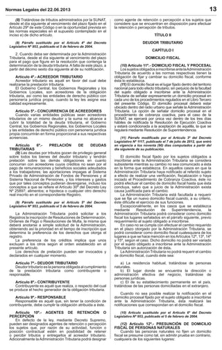 Normas Legales del 22.06.2013 13
(8) Tratándose de tributos administrados por la SUNAT,
desde el día siguiente al vencimiento del plazo ﬁjado en el
Artículo 29º de este Código o en la oportunidad prevista en
las normas especiales en el supuesto contemplado en el
inciso e) de dicho artículo.
(8) Párrafo sustituido por el Artículo 4º del Decreto
Legislativo Nº 953, publicado el 5 de febrero de 2004.
2. Cuando deba ser determinada por la Administración
Tributaria, desde el día siguiente al vencimiento del plazo
para el pago que ﬁgure en la resolución que contenga la
determinación de la deuda tributaria.Afalta de este plazo, a
partir del décimo sexto día siguiente al de su notiﬁcación.
Artículo 4º.- ACREEDOR TRIBUTARIO
Acreedor tributario es aquél en favor del cual debe
realizarse la prestación tributaria.
El Gobierno Central, los Gobiernos Regionales y los
Gobiernos Locales, son acreedores de la obligación
tributaria, así como las entidades de derecho público con
personería jurídica propia, cuando la ley les asigne esa
calidad expresamente.
Artículo 5º.- CONCURRENCIA DE ACREEDORES
Cuando varias entidades públicas sean acreedores
tributarios de un mismo deudor y la suma no alcance a
cubrir la totalidad de la deuda tributaria, el Gobierno
Central, los Gobiernos Regionales, los Gobiernos Locales
y las entidades de derecho público con personería jurídica
propia concurrirán en forma proporcional a sus respectivas
acreencias.
Artículo 6º.- PRELACIÓN DE DEUDAS
TRIBUTARIAS
(9) Las deudas por tributos gozan de privilegio general
sobre todos los bienes del deudor tributario y tendrán
prelación sobre las demás obligaciones en cuanto
concurran con acreedores cuyos créditos no sean por el
pago de remuneraciones y beneﬁcios sociales adeudados
a los trabajadores; las aportaciones impagas al Sistema
Privado de Administración de Fondos de Pensiones y al
Sistema Nacional de Pensiones, y los intereses y gastos
que por tales conceptos pudieran devengarse, incluso los
conceptos a que se reﬁere el Artículo 30º del Decreto Ley
Nº 25897; alimentos; e hipoteca o cualquier otro derecho
real inscrito en el correspondiente Registro.
(9) Párrafo sustituido por el Artículo 5º del Decreto
Legislativo Nº 953, publicado el 5 de febrero de 2004.
La Administración Tributaria podrá solicitar a los
Registros la inscripción de Resoluciones de Determinación,
Ordenes de Pago o Resoluciones de Multa, la misma que
deberá anotarse a simple solicitud de la Administración,
obteniendo así la prioridad en el tiempo de inscripción que
determina la preferencia de los derechos que otorga el
registro.
La preferencia de los créditos implica que unos
excluyen a los otros según el orden establecido en el
presente artículo.
Los derechos de prelación pueden ser invocados y
declarados en cualquier momento.
Artículo 7º.- DEUDOR TRIBUTARIO
Deudor tributario es la persona obligada al cumplimiento
de la prestación tributaria como contribuyente o
responsable.
Artículo 8º.- CONTRIBUYENTE
Contribuyente es aquél que realiza, o respecto del cual
se produce el hecho generador de la obligación tributaria.
Artículo 9º.- RESPONSABLE
Responsable es aquél que, sin tener la condición de
contribuyente, debe cumplir la obligación atribuida a éste.
Artículo 10º.- AGENTES DE RETENCIÓN O
PERCEPCIÓN
En defecto de la ley, mediante Decreto Supremo,
pueden ser designados agentes de retención o percepción
los sujetos que, por razón de su actividad, función o
posición contractual estén en posibilidad de retener
o percibir tributos y entregarlos al acreedor tributario.
Adicionalmente la Administración Tributaria podrá designar
como agente de retención o percepción a los sujetos que
considere que se encuentran en disposición para efectuar
la retención o percepción de tributos.
TÍTULO II
DEUDOR TRIBUTARIO
CAPÍTULO I
DOMICILIO FISCAL
(10) Artículo 11º.- DOMICILIO FISCAL Y PROCESAL
LossujetosobligadosainscribirseantelaAdministración
Tributaria de acuerdo a las normas respectivas tienen la
obligación de ﬁjar y cambiar su domicilio ﬁscal, conforme
ésta lo establezca.
(11) El domicilio ﬁscal es el lugar ﬁjado dentro del territorio
nacional para todo efecto tributario; sin perjuicio de la facultad
del sujeto obligado a inscribirse ante la Administración
Tributaria de señalar expresamente un domicilio procesal en
cada uno de los procedimientos regulados en el Libro Tercero
del presente Código. El domicilio procesal deberá estar
ubicado dentro del radio urbano que señale la Administración
Tributaria. La opción de señalar domicilio procesal en el
procedimiento de cobranza coactiva, para el caso de la
SUNAT, se ejercerá por única vez dentro de los tres días
hábiles de notiﬁcada la Resolución de Ejecución Coactiva
y estará condicionada a la aceptación de aquélla, la que se
regulará mediante Resolución de Superintendencia.
(11) Párrafo modiﬁcado por el Artículo 3º del Decreto
Legislativo Nº 1117, publicado el 7 de julio de 2012, que entró
en vigencia a los noventa (90) días computados a partir del
día siguiente de su publicación.
El domicilio ﬁscal ﬁjado por los sujetos obligados a
inscribirse ante la Administración Tributaria se considera
subsistente mientras su cambio no sea comunicado a ésta
en la forma que establezca. En aquellos casos en que la
Administración Tributaria haya notiﬁcado al referido sujeto
a efecto de realizar una veriﬁcación, ﬁscalización o haya
iniciado el Procedimiento de Cobranza Coactiva, éste no
podrá efectuar el cambio de domicilio ﬁscal hasta que ésta
concluya, salvo que a juicio de la Administración exista
causa justiﬁcada para el cambio.
La Administración Tributaria está facultada a requerir
que se ﬁje un nuevo domicilio ﬁscal cuando, a su criterio,
éste diﬁculte el ejercicio de sus funciones.
Excepcionalmente, en los casos que se establezca
mediante Resolución de Superintendencia, la
Administración Tributaria podrá considerar como domicilio
ﬁscal los lugares señalados en el párrafo siguiente, previo
requerimiento al sujeto obligado a inscribirse.
En caso no se cumpla con efectuar el cambio requerido
en el plazo otorgado por la Administración Tributaria, se
podrá considerar como domicilio ﬁscal cualesquiera de los
lugares a que se hace mención en losArtículos 12º, 13º, 14º
y 15º, según el caso. Dicho domicilio no podrá ser variado
por el sujeto obligado a inscribirse ante la Administración
Tributaria sin autorización de ésta.
LaAdministración Tributaria no podrá requerir el cambio
de domicilio ﬁscal, cuando éste sea:
a) La residencia habitual, tratándose de personas
naturales.
b) El lugar donde se encuentra la dirección o
administración efectiva del negocio, tratándose de
personas jurídicas.
c) El de su establecimiento permanente en el país,
tratándose de las personas domiciliadas en el extranjero.
Cuando no sea posible realizar la notiﬁcación en el
domicilio procesal ﬁjado por el sujeto obligado a inscribirse
ante la Administración Tributaria, ésta realizará las
notiﬁcaciones que correspondan en el domicilio ﬁscal.
(10) Artículo sustituido por el Artículo 6º del Decreto
Legislativo Nº 953, publicado el 5 de febrero de 2004.
(12) Artículo 12º.- PRESUNCIÓN DE DOMICILIO
FISCAL DE PERSONAS NATURALES
Cuando las personas naturales no ﬁjen un domicilio
ﬁscal se presume como tal, sin admitir prueba en contrario,
cualquiera de los siguientes lugares:
 