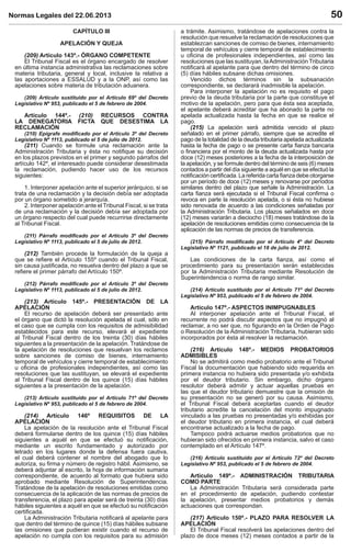 Normas Legales del 22.06.2013 50
CAPÍTULO III
APELACIÓN Y QUEJA
(209) Artículo 143º.- ÓRGANO COMPETENTE
El Tribunal Fiscal es el órgano encargado de resolver
en última instancia administrativa las reclamaciones sobre
materia tributaria, general y local, inclusive la relativa a
las aportaciones a ESSALUD y a la ONP, así como las
apelaciones sobre materia de tributación aduanera.
(209) Artículo sustituido por el Artículo 69º del Decreto
Legislativo Nº 953, publicado el 5 de febrero de 2004.
Artículo 144º.- (210) RECURSOS CONTRA
LA DENEGATORIA FICTA QUE DESESTIMA LA
RECLAMACIÓN
(210) Epígrafe modiﬁcado por el Artículo 3º del Decreto
Legislativo Nº 1113, publicado el 5 de julio de 2012.
(211) Cuando se formule una reclamación ante la
Administración Tributaria y ésta no notiﬁque su decisión
en los plazos previstos en el primer y segundo párrafos del
artículo 142º, el interesado puede considerar desestimada
la reclamación, pudiendo hacer uso de los recursos
siguientes:
1. Interponer apelación ante el superior jerárquico, si se
trata de una reclamación y la decisión debía ser adoptada
por un órgano sometido a jerarquía.
2. Interponer apelación ante el Tribunal Fiscal, si se trata
de una reclamación y la decisión debía ser adoptada por
un órgano respecto del cual puede recurrirse directamente
al Tribunal Fiscal.
(211) Párrafo modiﬁcado por el Artículo 3º del Decreto
Legislativo Nº 1113, publicado el 5 de julio de 2012.
(212) También procede la formulación de la queja a
que se reﬁere el Artículo 155º cuando el Tribunal Fiscal,
sin causa justiﬁcada, no resuelva dentro del plazo a que se
reﬁere el primer párrafo del Artículo 150º.
(212) Párrafo modiﬁcado por el Artículo 3º del Decreto
Legislativo Nº 1113, publicado el 5 de julio de 2012.
(213) Artículo 145º.- PRESENTACIÓN DE LA
APELACIÓN
El recurso de apelación deberá ser presentado ante
el órgano que dictó la resolución apelada el cual, sólo en
el caso que se cumpla con los requisitos de admisibilidad
establecidos para este recurso, elevará el expediente
al Tribunal Fiscal dentro de los treinta (30) días hábiles
siguientes a la presentación de la apelación. Tratándose de
la apelación de resoluciones que resuelvan los reclamos
sobre sanciones de comiso de bienes, internamiento
temporal de vehículos y cierre temporal de establecimiento
u oﬁcina de profesionales independientes, así como las
resoluciones que las sustituyan, se elevará el expediente
al Tribunal Fiscal dentro de los quince (15) días hábiles
siguientes a la presentación de la apelación.
(213) Artículo sustituido por el Artículo 71º del Decreto
Legislativo Nº 953, publicado el 5 de febrero de 2004.
(214) Artículo 146º REQUISITOS DE LA
APELACIÓN
La apelación de la resolución ante el Tribunal Fiscal
deberá formularse dentro de los quince (15) días hábiles
siguientes a aquél en que se efectuó su notiﬁcación,
mediante un escrito fundamentado y autorizado por
letrado en los lugares donde la defensa fuera cautiva,
el cual deberá contener el nombre del abogado que lo
autoriza, su ﬁrma y número de registro hábil. Asimismo, se
deberá adjuntar al escrito, la hoja de información sumaria
correspondiente, de acuerdo al formato que hubiera sido
aprobado mediante Resolución de Superintendencia.
Tratándose de la apelación de resoluciones emitidas como
consecuencia de la aplicación de las normas de precios de
transferencia, el plazo para apelar será de treinta (30) días
hábiles siguientes a aquél en que se efectuó su notiﬁcación
certiﬁcada.
La Administración Tributaria notiﬁcará al apelante para
que dentro del término de quince (15) días hábiles subsane
las omisiones que pudieran existir cuando el recurso de
apelación no cumpla con los requisitos para su admisión
a trámite. Asimismo, tratándose de apelaciones contra la
resolución que resuelve la reclamación de resoluciones que
establezcan sanciones de comiso de bienes, internamiento
temporal de vehículos y cierre temporal de establecimiento
u oﬁcina de profesionales independientes, así como las
resoluciones que las sustituyan, laAdministración Tributaria
notiﬁcará al apelante para que dentro del término de cinco
(5) días hábiles subsane dichas omisiones.
Vencido dichos términos sin la subsanación
correspondiente, se declarará inadmisible la apelación.
Para interponer la apelación no es requisito el pago
previo de la deuda tributaria por la parte que constituye el
motivo de la apelación, pero para que ésta sea aceptada,
el apelante deberá acreditar que ha abonado la parte no
apelada actualizada hasta la fecha en que se realice el
pago.
(215) La apelación será admitida vencido el plazo
señalado en el primer párrafo, siempre que se acredite el
pago de la totalidad de la deuda tributaria apelada actualizada
hasta la fecha de pago o se presente carta ﬁanza bancaria
o ﬁnanciera por el monto de la deuda actualizada hasta por
doce (12) meses posteriores a la fecha de la interposición de
la apelación, y se formule dentro del término de seis (6) meses
contados a partir del día siguiente a aquél en que se efectuó la
notiﬁcación certiﬁcada. La referida carta ﬁanza debe otorgarse
por un período de doce (12) meses y renovarse por períodos
similares dentro del plazo que señale la Administración. La
carta ﬁanza será ejecutada si el Tribunal Fiscal conﬁrma o
revoca en parte la resolución apelada, o si ésta no hubiese
sido renovada de acuerdo a las condiciones señaladas por
la Administración Tributaria. Los plazos señalados en doce
(12) meses variarán a dieciocho (18) meses tratándose de la
apelación de resoluciones emitidas como consecuencia de la
aplicación de las normas de precios de transferencia.
(215) Párrafo modiﬁcado por el Artículo 4º del Decreto
Legislativo Nº 1121, publicado el 18 de julio de 2012.
Las condiciones de la carta ﬁanza, así como el
procedimiento para su presentación serán establecidas
por la Administración Tributaria mediante Resolución de
Superintendencia o norma de rango similar.
(214) Artículo sustituido por el Artículo 71º del Decreto
Legislativo Nº 953, publicado el 5 de febrero de 2004.
Artículo 147º.- ASPECTOS INIMPUGNABLES
Al interponer apelación ante el Tribunal Fiscal, el
recurrente no podrá discutir aspectos que no impugnó al
reclamar, a no ser que, no ﬁgurando en la Orden de Pago
o Resolución de la Administración Tributaria, hubieran sido
incorporados por ésta al resolver la reclamación.
(216) Artículo 148º.- MEDIOS PROBATORIOS
ADMISIBLES
No se admitirá como medio probatorio ante el Tribunal
Fiscal la documentación que habiendo sido requerida en
primera instancia no hubiera sido presentada y/o exhibida
por el deudor tributario. Sin embargo, dicho órgano
resolutor deberá admitir y actuar aquellas pruebas en
las que el deudor tributario demuestre que la omisión de
su presentación no se generó por su causa. Asimismo,
el Tribunal Fiscal deberá aceptarlas cuando el deudor
tributario acredite la cancelación del monto impugnado
vinculado a las pruebas no presentadas y/o exhibidas por
el deudor tributario en primera instancia, el cual deberá
encontrarse actualizado a la fecha de pago.
Tampoco podrá actuarse medios probatorios que no
hubieran sido ofrecidos en primera instancia, salvo el caso
contemplado en el Artículo 147º.
(216) Artículo sustituido por el Artículo 72º del Decreto
Legislativo Nº 953, publicado el 5 de febrero de 2004.
Artículo 149º.- ADMINISTRACIÓN TRIBUTARIA
COMO PARTE
La Administración Tributaria será considerada parte
en el procedimiento de apelación, pudiendo contestar
la apelación, presentar medios probatorios y demás
actuaciones que correspondan.
(217) Artículo 150º.- PLAZO PARA RESOLVER LA
APELACIÓN
El Tribunal Fiscal resolverá las apelaciones dentro del
plazo de doce meses (12) meses contados a partir de la
 