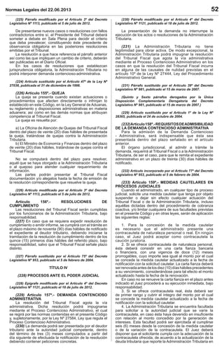 Normas Legales del 22.06.2013 52
(225) Párrafo modiﬁcado por el Artículo 3º del Decreto
Legislativo Nº 1113, publicado el 5 de julio de 2012.
De presentarse nuevos casos o resoluciones con fallos
contradictorios entre sí, el Presidente del Tribunal deberá
someter a debate en Sala Plena para decidir el criterio
que deba prevalecer, constituyendo éste precedente de
observancia obligatoria en las posteriores resoluciones
emitidas por el Tribunal.
La resolución a que hace referencia el párrafo anterior
así como las que impliquen un cambio de criterio, deberán
ser publicadas en el Diario Oﬁcial.
En los casos de resoluciones que establezcan
jurisprudencia obligatoria, la Administración Tributaria no
podrá interponer demanda contencioso-administrativa.
(224) Artículo sustituido por el Artículo 47º de la Ley Nº
27038, publicada el 31 de diciembre de 1998.
(226) Artículo 155º.- QUEJA
La queja se presenta cuando existan actuaciones o
procedimientos que afecten directamente o infrinjan lo
establecido en este Código, en la Ley General de Aduanas,
su reglamento y disposiciones administrativas en materia
aduanera; así como en las demás normas que atribuyan
competencia al Tribunal Fiscal.
La queja es resuelta por:
a) La Oﬁcina de Atención de Quejas del Tribunal Fiscal
dentro del plazo de veinte (20) días hábiles de presentada
la queja, tratándose de quejas contra la Administración
Tributaria.
b) El Ministro de Economía y Finanzas dentro del plazo
de veinte (20) días hábiles, tratándose de quejas contra el
Tribunal Fiscal.
No se computará dentro del plazo para resolver,
aquél que se haya otorgado a la Administración Tributaria
o al quejoso para atender cualquier requerimiento de
información.
Las partes podrán presentar al Tribunal Fiscal
documentación y/o alegatos hasta la fecha de emisión de
la resolución correspondiente que resuelve la queja.
(226) Artículo modiﬁcado por el Artículo 3º del Decreto
Legislativo Nº 1113, publicado el 5 de julio de 2012.
Artículo 156º.- RESOLUCIONES DE
CUMPLIMIENTO
Las resoluciones del Tribunal Fiscal serán cumplidas
por los funcionarios de la Administración Tributaria, bajo
responsabilidad.
(227) En caso que se requiera expedir resolución de
cumplimiento o emitir informe, se cumplirá con el trámite en
el plazo máximo de noventa (90) días hábiles de notiﬁcado
el expediente al deudor tributario, debiendo iniciarse la
tramitación de la resolución de cumplimiento dentro de los
quince (15) primeros días hábiles del referido plazo, bajo
responsabilidad, salvo que el Tribunal Fiscal señale plazo
distinto.
(227) Párrafo sustituido por el Artículo 75º del Decreto
Legislativo Nº 953, publicado el 5 de febrero de 2004.
TÍTULO IV
(228) PROCESOS ANTE EL PODER JUDICIAL
(228) Epígrafe modiﬁcado por el Artículo 4º del Decreto
Legislativo Nº 1121, publicado el 18 de julio de 2012.
(229) Artículo 157º.- DEMANDA CONTENCIOSO
ADMINISTRATIVA
La resolución del Tribunal Fiscal agota la vía
administrativa. Dicha resolución podrá impugnarse
mediante el Proceso Contencioso Administrativo, el cual
se regirá por las normas contenidas en el presente Código
y, supletoriamente, por la Ley Nº 27584, Ley que regula el
Proceso Contencioso Administrativo.
(230) La demanda podrá ser presentada por el deudor
tributario ante la autoridad judicial competente, dentro
del término de tres (3) meses computados a partir del
día siguiente de efectuada la notiﬁcación de la resolución
debiendo contener peticiones concretas.
(230) Párrafo modiﬁcado por el Artículo 4º del Decreto
Legislativo Nº 1121, publicado el 18 de julio de 2012.
La presentación de la demanda no interrumpe la
ejecución de los actos o resoluciones de la Administración
Tributaria.
(231) La Administración Tributaria no tiene
legitimidad para obrar activa. De modo excepcional, la
Administración Tributaria podrá impugnar la resolución
del Tribunal Fiscal que agota la vía administrativa
mediante el Proceso Contencioso Administrativo en los
casos en que la resolución del Tribunal Fiscal incurra
en alguna de las causales de nulidad previstas en el
artículo 10º de la Ley Nº 27444, Ley del Procedimiento
Administrativo General.
(231) Párrafo sustituido por el Artículo 39º del Decreto
Legislativo Nº 981, publicado el 15 de marzo de 2007.
(Quinto y Sexto párrafos derogados por la Única
Disposición Complementaria Derogatoria del Decreto
Legislativo Nº 981, publicado el 15 de marzo de 2007.)
(229) Artículo sustituido por el Artículo 1º de la Ley Nº
28365, publicada el 24 de octubre de 2004.
(232)Artículo158º.-REQUISITOSDEADMISIBILIDAD
DE LA DEMANDA CONTENCIOSO ADMINISTRATIVA
Para la admisión de la Demanda Contencioso
- Administrativa, será indispensable que ésta sea
presentada dentro del plazo señalado en el artículo
anterior.
El órgano jurisdiccional, al admitir a trámite la
demanda, requerirá al Tribunal Fiscal o a la Administración
Tributaria, de ser el caso, para que le remita el expediente
administrativo en un plazo de treinta (30) días hábiles de
notiﬁcado.
(232) Artículo incorporado por el Artículo 77º del Decreto
Legislativo Nº 953, publicado el 5 de febrero de 2004.
(233) Artículo 159º.- MEDIDAS CAUTELARES EN
PROCESOS JUDICIALES
Cuando el administrado, en cualquier tipo de proceso
judicial, solicite una medida cautelar que tenga por objeto
suspender o dejar sin efecto cualquier actuación del
Tribunal Fiscal o de la Administración Tributaria, incluso
aquéllas dictadas dentro del procedimiento de cobranza
coactiva, y/o limitar cualquiera de sus facultades previstas
en el presente Código y en otras leyes, serán de aplicación
las siguientes reglas:
1. Para la concesión de la medida cautelar
es necesario que el administrado presente una
contracautela de naturaleza personal o real. En ningún
caso, el Juez podrá aceptar como contracautela la
caución juratoria.
2. Si se ofrece contracautela de naturaleza personal,
ésta deberá consistir en una carta ﬁanza bancaria
o ﬁnanciera, con una vigencia de doce (12) meses
prorrogables, cuyo importe sea igual al monto por el cual
se concede la medida cautelar actualizado a la fecha de
notiﬁcación con la solicitud cautelar. La carta ﬁanza deberá
serrenovadaantesdelosdiez(10)díashábilesprecedentes
a su vencimiento, considerándose para tal efecto el monto
actualizado hasta la fecha de la renovación.
En caso no se renueve la carta ﬁanza en el plazo antes
indicado el Juez procederá a su ejecución inmediata, bajo
responsabilidad.
3. Si se ofrece contracautela real, ésta deberá ser
de primer rango y cubrir el íntegro del monto por el cual
se concede la medida cautelar actualizado a la fecha de
notiﬁcación con la solicitud cautelar.
4. La Administración Tributaria se encuentra facultada
para solicitar a la autoridad judicial que se varíe la
contracautela, en caso ésta haya devenido en insuﬁciente
con relación al monto concedido por la generación de
intereses. Esta facultad podrá ser ejercitada al cumplirse
seis (6) meses desde la concesión de la medida cautelar
o de la variación de la contracautela. El Juez deberá
disponer que el solicitante cumpla con la adecuación de la
contracautela ofrecida, de acuerdo a la actualización de la
deuda tributaria que reporte la Administración Tributaria en
 