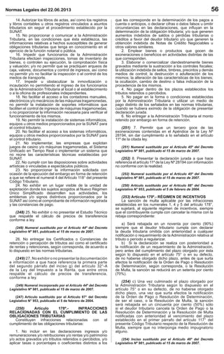 Normas Legales del 22.06.2013 56
14. Autorizar los libros de actas, así como los registros
y libros contables u otros registros vinculados a asuntos
tributarios sin seguir el procedimiento establecido por la
SUNAT.
15. No proporcionar o comunicar a la Administración
Tributaria, en las condiciones que ésta establezca, las
informaciones relativas a hechos susceptibles de generar
obligaciones tributarias que tenga en conocimiento en el
ejercicio de la función notarial o pública.
16. Impedir que funcionarios de la Administración
Tributaria efectúen inspecciones, tomas de inventario de
bienes, o controlen su ejecución, la comprobación física
y valuación; y/o no permitir que se practiquen arqueos de
caja, valores, documentos y control de ingresos, así como
no permitir y/o no facilitar la inspección o el control de los
medios de transporte.
17. Impedir u obstaculizar la inmovilización o
incautación no permitiendo el ingreso de los funcionarios
de la Administración Tributaria al local o al establecimiento
o a la oﬁcina de profesionales independientes.
18. No facilitar el acceso a los contadores manuales,
electrónicos y/o mecánicos de las máquinas tragamonedas,
no permitir la instalación de soportes informáticos que
faciliten el control de ingresos de máquinas tragamonedas;
o no proporcionar la información necesaria para veriﬁcar el
funcionamiento de los mismos.
19. No permitir la instalación de sistemas informáticos,
equipos u otros medios proporcionados por la SUNAT para
el control tributario.
20. No facilitar el acceso a los sistemas informáticos,
equipos u otros medios proporcionados por la SUNAT para
el control tributario.
21. No implementar, las empresas que explotan
juegos de casino y/o máquinas tragamonedas, el Sistema
Uniﬁcado en Tiempo Real o implementar un sistema que
no reúne las características técnicas establecidas por
SUNAT.
22. No cumplir con las disposiciones sobre actividades
artísticas o vinculadas a espectáculos públicos.
23. No proporcionar la información solicitada con
ocasión de la ejecución del embargo en forma de retención
a que se reﬁere el numeral 4 del Artículo 118° del presente
Código Tributario.
24. No exhibir en un lugar visible de la unidad de
explotación donde los sujetos acogidos al Nuevo Régimen
Único Simpliﬁcado desarrollen sus actividades, los
emblemas y/o signos distintivos proporcionados por la
SUNAT así como el comprobante de información registrada
y las constancias de pago.
(248) 25. No exhibir o no presentar el Estudio Técnico
que respalde el cálculo de precios de transferencia
conforme a ley.
(248) Numeral sustituido por el Artículo 44º del Decreto
Legislativo Nº 981, publicado el 15 de marzo de 2007.
26. No entregar los Certiﬁcados o Constancias de
retención o percepción de tributos así como el certiﬁcado
de rentas y retenciones, según corresponda, de acuerdo a
lo dispuesto en las normas tributarias.
(249) 27. No exhibir o no presentar la documentación
e información a que hace referencia la primera parte
del segundo párrafo del inciso g) del artículo 32°-A
de la Ley del Impuesto a la Renta, que entre otros
respalde el cálculo de precios de transferencia,
conforme a ley.
(249) Numeral incorporado por el Artículo 44º del Decreto
Legislativo Nº 981, publicado el 15 de marzo de 2007.
(247) Artículo sustituido por el Artículo 87° del Decreto
Legislativo N° 953, publicado el 5 de febrero de 2004.
(250) Artículo 178º.- INFRACCIONES
RELACIONADAS CON EL CUMPLIMIENTO DE LAS
OBLIGACIONES TRIBUTARIAS
Constituyen infracciones relacionadas con el
cumplimiento de las obligaciones tributarias:
1. No incluir en las declaraciones ingresos y/o
remuneraciones y/o retribuciones y/o rentas y/o patrimonio
y/o actos gravados y/o tributos retenidos o percibidos, y/o
aplicar tasas o porcentajes o coeﬁcientes distintos a los
que les corresponde en la determinación de los pagos a
cuenta o anticipos, o declarar cifras o datos falsos u omitir
circunstancias en las declaraciones, que inﬂuyan en la
determinación de la obligación tributaria; y/o que generen
aumentos indebidos de saldos o pérdidas tributarias o
créditos a favor del deudor tributario y/o que generen la
obtención indebida de Notas de Crédito Negociables u
otros valores similares.
2. Emplear bienes o productos que gocen de
exoneraciones o beneﬁcios en actividades distintas de las
que corresponden.
3. Elaborar o comercializar clandestinamente bienes
gravados mediante la sustracción a los controles ﬁscales;
la utilización indebida de sellos, timbres, precintos y demás
medios de control; la destrucción o adulteración de los
mismos; la alteración de las características de los bienes;
la ocultación, cambio de destino o falsa indicación de la
procedencia de los mismos.
4. No pagar dentro de los plazos establecidos los
tributos retenidos o percibidos.
5. No pagar en la forma o condiciones establecidas
por la Administración Tributaria o utilizar un medio de
pago distinto de los señalados en las normas tributarias,
cuando se hubiera eximido de la obligación de presentar
declaración jurada.
6. No entregar a la Administración Tributaria el monto
retenido por embargo en forma de retención.
(251) 7. Permitir que un tercero goce de las
exoneraciones contenidas en el Apéndice de la Ley Nº
28194, sin dar cumplimiento a lo señalado en el artículo
11º de la citada ley.
(251) Numeral sustituido por el Artículo 45º del Decreto
Legislativo Nº 981, publicado el 15 de marzo de 2007.
(252) 8. Presentar la declaración jurada a que hace
referencia el artículo 11º de la Ley Nº 28194 con información
no conforme con la realidad.
(252) Numeral sustituido por el Artículo 45º del Decreto
Legislativo Nº 981, publicado el 15 de marzo de 2007.
(250) Artículo sustituido por el Artículo 88° del Decreto
Legislativo N° 953, publicado el 5 de febrero de 2004.
(253) Artículo 179º.- RÉGIMEN DE INCENTIVOS
La sanción de multa aplicable por las infracciones
establecidas en los numerales 1, 4 y 5 del artículo 178°,
se sujetará, al siguiente régimen de incentivos, siempre
que el contribuyente cumpla con cancelar la misma con la
rebaja correspondiente:
a) Será rebajada en un noventa por ciento (90%)
siempre que el deudor tributario cumpla con declarar
la deuda tributaria omitida con anterioridad a cualquier
notiﬁcación o requerimiento de la Administración relativa al
tributo o período a regularizar.
b) Si la declaración se realiza con posterioridad a
la notiﬁcación de un requerimiento de la Administración,
pero antes del cumplimiento del plazo otorgado por ésta
según lo dispuesto en el artículo 75° o en su defecto,
de no haberse otorgado dicho plazo, antes de que surta
efectos la notiﬁcación de la Orden de Pago o Resolución
de Determinación, según corresponda, o la Resolución
de Multa, la sanción se reducirá en un setenta por ciento
(70%).
(254) c) Una vez culminado el plazo otorgado por
la Administración Tributaria según lo dispuesto en el
artículo 75° o en su defecto, de no haberse otorgado
dicho plazo, una vez que surta efectos la notiﬁcación
de la Orden de Pago o Resolución de Determinación,
de ser el caso, o la Resolución de Multa, la sanción
será rebajada en un cincuenta por ciento (50%) sólo
si el deudor tributario cancela la Orden de Pago o la
Resolución de Determinación y la Resolución de Multa
notiﬁcadas con anterioridad al vencimiento del plazo
establecido en el primer párrafo del artículo 117° del
presente Código Tributario respecto de la Resolución de
Multa, siempre que no interponga medio impugnatorio
alguno.
(254) Inciso sustituido por el Artículo 46º del Decreto
Legislativo Nº 981, publicado el 15 de marzo de 2007.
 