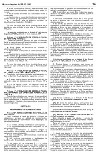 Normas Legales del 22.06.2013 14
a) El de su residencia habitual, presumiéndose ésta
cuando exista permanencia en un lugar mayor a seis (6)
meses.
b) Aquél donde desarrolla sus actividades civiles o
comerciales.
c) Aquél donde se encuentran los bienes relacionados
con los hechos que generan las obligaciones tributarias.
d) El declarado ante el Registro Nacional de
Identiﬁcación y Estado Civil (RENIEC).
En caso de existir más de un domicilio ﬁscal en el
sentido de este artículo, el que elija la Administración
Tributaria.
(12) Artículo sustituido por el Artículo 2º del Decreto
Legislativo Nº 981, publicado el 15 de marzo de 2007.
Artículo 13º.- PRESUNCIÓN DE DOMICILIO FISCAL
DE PERSONAS JURÍDICAS
Cuando las personas jurídicas no ﬁjen un domicilio
ﬁscal, se presume como tal, sin admitir prueba en contrario,
cualquiera de los siguientes lugares:
a) Aquél donde se encuentra su dirección o
administración efectiva.
b) Aquél donde se encuentra el centro principal de su
actividad.
c) Aquél donde se encuentran los bienes relacionados
con los hechos que generan las obligaciones tributarias.
d) El domicilio de su representante legal; entendiéndose
como tal, su domicilio ﬁscal, o en su defecto cualquiera de
los señalados en el Artículo 12º.
En caso de existir más de un domicilio ﬁscal en el
sentido de este artículo, el que elija la Administración
Tributaria.
Artículo 14º.- PRESUNCIÓN DE DOMICILIO FISCAL
DE DOMICILIADOS EN EL EXTRANJERO
Cuando las personas domiciliadas en el extranjero no
ﬁjen un domicilio ﬁscal, regirán las siguientes normas:
a) Si tienen establecimiento permanente en el país, se
aplicarán a éste las disposiciones de los Artículos 12º y
13º.
b) En los demás casos, se presume como su
domicilio, sin admitir prueba en contrario, el de su
representante.
Artículo 15º.- PRESUNCION DE DOMICILIO FISCAL
PARAENTIDADES QUE CARECEN DE PERSONALIDAD
JURÍDICA
Cuando las entidades que carecen de personalidad
jurídica no ﬁjen domicilio ﬁscal, se presume como tal el
de su representante, o alternativamente, a elección de la
Administración Tributaria, el correspondiente a cualquiera
de sus integrantes.
CAPÍTULO II
RESPONSABLES Y REPRESENTANTES
Artículo16º.-REPRESENTANTES-RESPONSABLES
SOLIDARIOS
Están obligados a pagar los tributos y cumplir las
obligaciones formales en calidad de representantes,
con los recursos que administren o que dispongan, las
personas siguientes:
1. Los padres, tutores y curadores de los incapaces.
2. Los representantes legales y los designados por las
personas jurídicas.
3. Los administradores o quiénes tengan la
disponibilidad de los bienes de los entes colectivos que
carecen de personería jurídica.
4. Los mandatarios, administradores, gestores de
negocios y albaceas.
5. Los síndicos, interventores o liquidadores de
quiebras y los de sociedades y otras entidades.
En los casos de los numerales 2, 3 y 4 existe
responsabilidad solidaria cuando por dolo, negligencia
grave o abuso de facultades se dejen de pagar las
deudas tributarias. En los casos de los numerales 1 y 5
dicha responsabilidad surge cuando por acción u omisión
del representante se produce el incumplimiento de las
obligaciones tributarias del representado.
(13) Se considera que existe dolo, negligencia grave o
abuso de facultades, salvo prueba en contrario, cuando el
deudor tributario:
1. No lleva contabilidad o lleva dos o más juegos
de libros o registros para una misma contabilidad, con
distintos asientos.
A tal efecto, se entiende que el deudor no lleva
contabilidad, cuando los libros o registros que se encuentra
obligado a llevar no son exhibidos o presentados a
requerimiento de la Administración Tributaria, dentro de
un plazo máximo de 10 (diez) días hábiles, por causas
imputables al deudor tributario.
2. Tenga la condición de no habido de acuerdo a las
normas que se establezcan mediante decreto supremo.
3. Emite y/u otorga más de un comprobante de pago
así como notas de débito y/o crédito, con la misma serie
y/o numeración, según corresponda.
4. No se ha inscrito ante la Administración Tributaria.
5. Anota en sus libros y registros los comprobantes
de pago que recibe u otorga por montos distintos a los
consignados en dichos comprobantes u omite anotarlos,
siempre que no se trate de errores materiales.
(14) 6. Obtiene, por hecho propio, indebidamente Notas
de Crédito Negociables, órdenes de pago del sistema
ﬁnanciero y/o abono en cuenta corriente o de ahorros u
otros similares.
(14) Numeral modiﬁcado por el Artículo 4º del Decreto
Legislativo Nº 1121, publicado el 18 de julio de 2012.
7. Emplea bienes o productos que gocen de
exoneraciones o beneﬁcios en actividades distintas de las
que corresponden.
8. Elabora o comercializa clandestinamente bienes
gravados mediante la sustracción a los controles ﬁscales;
la utilización indebida de sellos, timbres, precintos y demás
medios de control; la destrucción o adulteración de los
mismos; la alteración de las características de los bienes;
la ocultación, cambio de destino o falsa indicación de la
procedencia de los mismos.
9. No ha declarado ni determinado su obligación en el
plazo requerido en el numeral 4 del Artículo 78º.
10. Omite a uno o más trabajadores al presentar
las declaraciones relativas a los tributos que graven las
remuneraciones de éstos.
11. Se acoge al Nuevo Régimen Único Simpliﬁcado o
al Régimen Especial del Impuesto a la Renta siendo un
sujeto no comprendido en dichos regímenes en virtud a las
normas pertinentes.
(13) Párrafo sustituido por el Artículo 7º del Decreto
Legislativo Nº 953, publicado el 5 de febrero de 2004.
(15) En todos los demás casos, corresponde a la
Administración Tributaria probar la existencia de dolo,
negligencia grave o abuso de facultades.
(15) Párrafo incorporado por el Artículo 3º de la Ley Nº
27335, publicada el 31 de julio de 2000.
(16) Artículo 16º-A.- ADMINISTRADOR DE HECHO
- RESPONSABLE SOLIDARIO
Está obligado a pagar los tributos y cumplir las
obligaciones formales en calidad de responsable solidario,
el administrador de hecho.
Para tal efecto, se considera como administrador
de hecho a aquél que actúa sin tener la condición de
administrador por nombramiento formal y disponga de un
poder de gestión o dirección o inﬂuencia decisiva en el
deudor tributario, tales como:
1. Aquél que ejerza la función de administrador
habiendo sido nombrado por un órgano incompetente, o
2.Aquél que después de haber renunciado formalmente
o se haya revocado, o haya caducado su condición de
administrador formal, siga ejerciendo funciones de gestión
o dirección, o
3. Quien actúa frente a terceros con la apariencia
jurídica de un administrador formalmente designado, o
4. Aquél que en los hechos tiene el manejo
administrativo, económico o ﬁnanciero del deudor
tributario, o que asume un poder de dirección, o inﬂuye de
 