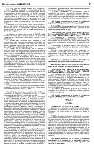 Normas Legales del 22.06.2013 61
En caso que los bienes hayan sido rematados,
el Tesoro Público restituirá el monto transferido del
producto del remate conforme a lo dispuesto a las normas
presupuestarias a dicha Institución y la SUNAT restituirá
la diferencia entre el valor consignado en la resolución
correspondiente y el producto del remate, así como la
parte que se constituyó como sus ingresos propios. Para
los casos de donación o destino de los bienes, la SUNAT
devolverá el valor correspondiente con sus ingresos
propios.
c) El monto de la multa y/o los gastos que el propietario
que no es infractor abonó para recuperar sus bienes,
actualizado con la TIM, desde el día siguiente a la fecha
de pago hasta la fecha en que se ponga a disposición la
devolución respectiva.
Al aplicarse la sanción de comiso, la SUNAT podrá
requerir el auxilio de la Fuerza Pública, el cual será
concedido de inmediato sin trámite previo, bajo sanción de
destitución.
La SUNAT está facultada para trasladar a sus
almacenes o a los establecimientos que ésta señale, los
bienes comisados utilizando a tal efecto los vehículos
en los cuales se transportan, para lo cual los infractores
deberán brindar las facilidades del caso.
La SUNAT no es responsable por la pérdida o
deterioro de los bienes comisados, cuando se produzca
a consecuencia del desgaste natural, por caso fortuito, o
fuerza mayor, entendiéndose dentro de este último, las
acciones realizadas por el propio infractor.
Adicionalmente a lo dispuesto en el tercer, quinto,
sexto y sétimo párrafos del presente artículo, para efecto
del retiro de los bienes comisados, en un plazo máximo
de quince (15) días hábiles y de dos (2) días hábiles de
notiﬁcada la resolución de comiso tratándose de bienes
no perecederos o perecederos, el infractor o el propietario
que no es infractor deberá:
a) Acreditar su inscripción en los registros de la SUNAT
tomando en cuenta la actividad que realiza, cuando se
encuentre obligado a inscribirse.
b) Señalar nuevo domicilio ﬁscal, en el caso que se
encuentre en la condición de no habido; o solicitar su alta
en el RUC cuando la SUNAT le hubiera comunicado su
situación de baja en dicho Registro, de corresponder.
c) Declarar los establecimientos anexos que no
hubieran sido informados para efecto de la inscripción en
el RUC.
d) Tratándose del comiso de máquinas registradoras,
se deberá cumplir con acreditar que dichas máquinas se
encuentren declaradas ante la SUNAT.
Para efecto del remate que se efectúe sobre los bienes
comisados la tasación se efectuará por un (1) perito
perteneciente a la SUNAT o designado por ella.
Excepcionalmente cuando, por causa imputable
al sujeto intervenido, al infractor o a terceros, o cuando
pueda afectarse el libre tránsito de personas distintas al
sujeto intervenido o al infractor, no sea posible levantar
el Acta Probatoria de acuerdo a lo señalado en el primer
y segundo párrafo del presente artículo, en el lugar de la
intervención, la SUNAT levantará un Acta Probatoria en la
que bastará realizar una descripción genérica de los bienes
comisados y deberá precintar, lacrar u adoptar otra medida
de seguridad respecto de los bienes comisados. Una vez
ingresados los bienes a los almacenes de la SUNAT, se
levantará un Acta de Inventario Físico, en la cual constará
el detalle de los bienes comisados. Si el sujeto intervenido
o el que alegue ser propietario o poseedor de los mismos,
no se encuentre presente al momento de elaborar el Acta
de Inventario Físico o si presentándose se retira antes de
la culminación del inventario o se niega a ﬁrmar el Acta de
Inventario Físico, se dejará constancia de dichos hechos,
bastando con la ﬁrma del Agente Fiscalizador de la SUNAT
y del depositario de los bienes.
Para efectos de lo dispuesto en el párrafo anterior,
excepcionalmente, el plazo para acreditar la propiedad o
para declarar el abandono de los bienes a que se reﬁere el
presente artículo, en el caso del infractor y del propietario
que no es infractor, se computará a partir de la fecha de
levantada el Acta de Inventario Físico, en caso el sujeto
intervenido, infractor o propietario estuviere presente en la
elaboración de la referida acta y se le entregue una copia
de la misma, o del día siguiente de publicada en la página
web de la SUNAT el Acta de Inventario Físico, en caso no
hubiera sido posible entregar copia de la misma al sujeto
intervenido, infractor o propietario.
La SUNAT establecerá el procedimiento para la
realización del comiso, acreditación, remate, donación,
destino o destrucción de los bienes en infracción, así como
de los bienes abandonados y demás normas necesarias para
la mejor aplicación de lo dispuesto en el presente artículo.
(263) Artículo sustituido por el Artículo 50º del Decreto
Legislativo Nº 981, publicado el 15 de marzo de 2007.
Artículo185º.-ArtículoderogadoporlaÚnicaDisposición
Complementaria Derogatoria del Decreto Legislativo Nº 981,
publicado el 15 de marzo de 2007.
(264) Artículo 186º.- SANCIÓN A FUNCIONARIOS
DE LA ADMINISTRACIÓN PÚBLICA Y OTROS QUE
REALIZAN LABORES POR CUENTA DE ÉSTA
Los funcionarios y servidores públicos de la
Administración Pública que por acción u omisión infrinjan
lo dispuesto en el Artículo 96º, serán sancionados con
suspensión o destitución, de acuerdo a la gravedad de la
falta.
El funcionario o servidor público que descubra la
infracción deberá formular la denuncia administrativa
respectiva.
También serán sancionados con suspensión o
destitución, de acuerdo a la gravedad de la falta, los
funcionarios y servidores públicos de la Administración
Tributaria que infrinjan lo dispuesto en los Artículos 85º y
86º.
(264) Artículo sustituido por el Artículo 96° del Decreto
Legislativo N° 953, publicado el 5 de febrero de 2004.
Artículo 187º.- Artículo derogado por el Artículo 64º de la
Ley Nº 27038, publicada el 31 de diciembre de 1998.
(265) Artículo 188º.- SANCIÓN A MIEMBROS DEL
PODER JUDICIAL Y DEL MINISTERIO PÚBLICO,
NOTARIOS Y MARTILLEROS PÚBLICOS
Los miembros del Poder Judicial y del Ministerio
Público que infrinjan lo dispuesto en el Artículo 96º,
que no cumplan con lo solicitado expresamente por la
Administración Tributaria o diﬁculten el ejercicio de las
funciones de ésta, serán sancionados de acuerdo con lo
previsto en la Ley Orgánica del Poder Judicial y en la Ley
Orgánica del Ministerio Público, según corresponda, para
cuyo efecto la denuncia será presentada por el Ministro de
Economía y Finanzas.
Los notarios y martilleros públicos que infrinjan lo
dispuesto en el Artículo 96º, serán sancionados conforme
a las normas vigentes.
(265) Artículo sustituido por el Artículo 97° del Decreto
Legislativo N° 953, publicado el 5 de febrero de 2004.
TÍTULO II
DELITOS
(266) Artículo 189º.- JUSTICIA PENAL
Corresponde a la justicia penal ordinaria la instrucción,
juzgamiento y aplicación de las penas en los delitos
tributarios, de conformidad a la legislación sobre la
materia.
(267) No procede el ejercicio de la acción penal por
parte del Ministerio Público, ni la comunicación de indicios
de delito tributario por parte del Órgano Administrador del
Tributo cuando se regularice la situación tributaria, en
relación con las deudas originadas por la realización de
algunas de las conductas constitutivas del delito tributario
contenidas en la Ley Penal Tributaria, antes de que se
inicie la correspondiente investigación dispuesta por el
Ministerio Público o a falta de ésta, el ÓrganoAdministrador
del Tributo inicie cualquier procedimiento de ﬁscalización
relacionado al tributo y período en que se realizaron las
conductas señaladas, de acuerdo a las normas sobre la
materia.
(267) Párrafo modiﬁcado por el Artículo 3° del Decreto
Legislativo Nº 1113, publicado el 5 de julio de 2012, que entró
en vigencia a los sesenta (60) días hábiles siguientes a la
fecha de su publicación.
 