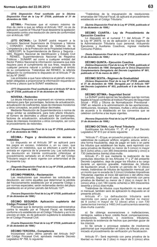 Normas Legales del 22.06.2013 63
(274) Disposición Final sustituida por la Décima
Disposición Final de la Ley N° 27038, publicada el 31 de
diciembre de 1998.
SÉTIMA.- Precísase que el número máximo de
días de cierre a que se reﬁere el Artículo 183º, no es de
aplicación cuando el Tribunal Fiscal desestime la apelación
interpuesta contra una resolución de cierre de conformidad
con el Artículo 185º.
(277) OCTAVA.- La SUNAT podrá requerir a la
Comisión Nacional Supervisora de Empresas y Valores
- CONASEV, Instituto Nacional de Defensa de la
Competencia y de la Protección de la Propiedad Intelectual
- INDECOPI, la Superintendencia de Banca y Seguros -
SBS, Registro Nacional de Identiﬁcación y Estado Civil
- RENIEC, Superintendencia Nacional de Registros
Públicos - SUNARP, así como a cualquier entidad del
Sector Público Nacional la información necesaria que ésta
requiera para el cumplimiento de sus ﬁnes, respecto de
cualquier persona natural o jurídica sometida al ámbito
de su competencia. Tratándose del RENIEC, la referida
obligación no contraviene lo dispuesto en el Artículo 7º de
la Ley Nº 26497.
Las entidades a que hace referencia el párrafo anterior,
están obligadas a proporcionar la información requerida en
la forma y plazos que la SUNAT establezca.
(277) Disposición Final sustituida por el Artículo 63º de la
Ley Nº 27038, publicada el 31 de diciembre de 1998.
NOVENA.- Redondeo
La deuda tributaria se expresará en números enteros.
Asimismo para ﬁjar porcentajes, factores de actualización,
actualización de coeﬁcientes, tasas de intereses moratorios
u otros conceptos, se podrá utilizar decimales.
Mediante Resolución de Superintendencia o norma de
rango similar se establecerá, para todo efecto tributario,
el número de decimales a utilizar para ﬁjar porcentajes,
factores de actualización, actualización de coeﬁcientes,
tasas de intereses moratorios u otros conceptos, así como
el procedimiento de redondeo.
(Primera Disposición Final de la Ley Nº 27038, publicada
el 31 de diciembre de 1998.)
DÉCIMA.- Pagos y devoluciones en exceso o
indebidas
Lo dispuesto en el Artículo 38º se aplicará para
los pagos en exceso, indebidos o, en su caso, que
se tornen en indebidos, que se efectúen a partir de la
entrada en vigencia de la presente Ley. Las solicitudes
de devolución en trámite continuarán ciñéndose al
procedimiento señalado en el Artículo 38º del Código
Tributario según el texto vigente con anterioridad al de
la presente Ley.
(Segunda Disposición Final de la Ley Nº 27038, publicada
el 31 de diciembre de 1998.)
DÉCIMO PRIMERA.- Reclamación
Las resoluciones que resuelven las solicitudes de
devolución, así como aquellas que determinan la pérdida
del fraccionamiento establecido por el presente Código o
por normas especiales; serán reclamadas dentro del plazo
establecido en el primer párrafo del Artículo 137º.
(Tercera Disposición Final de la Ley Nº 27038, publicada el
31 de diciembre de 1998.)
DÉCIMO SEGUNDA- Aplicación supletoria del
Código Procesal Civil
Precísase que la demanda contencioso-administrativa
contra lo resuelto por el Tribunal Fiscal, es tramitada
conforme a lo establecido en el Código Tributario y en lo no
previsto en éste, es de aplicación supletoria lo establecido
en el Código Procesal Civil.
(Cuarta Disposición Final de la Ley Nº 27038, publicada el
31 de diciembre de 1998.)
DÉCIMO TERCERA.- Competencia
Incorpórase como último párrafo del Artículo 542º
del Código Procesal Civil, aprobado mediante Decreto
Legislativo Nº 768, lo siguiente:
“Tratándose de la impugnación de resoluciones
emanadas del Tribunal Fiscal, se aplicará el procedimiento
establecido en el Código Tributario.”
(Quinta Disposición Final de la Ley Nº 27038, publicada el
31 de diciembre de 1998.)
DÉCIMO CUARTA.- Ley de Procedimiento de
Ejecución Coactiva
Lo dispuesto en el numeral 7.1 del Artículo 7º de
la Ley Nº 26979, no es de aplicación a los órganos de
la Administración Tributaria cuyo personal, incluyendo
Ejecutores y Auxiliares Coactivos, ingrese mediante
Concurso Público.
(Sexta Disposición Final de la Ley Nº 27038, publicada el
31 de diciembre de 1998.)
DÉCIMO QUINTA.- Ejecución Coactiva
(Sétima Disposición Final de la Ley Nº 27038, publicada el
31 de diciembre de 1998. Derogada por la Única Disposición
Complementaria Derogatoria del Decreto Legislativo Nº 981,
publicado el 15 de marzo de 2007.)
DÉCIMO SEXTA.- Régimen de Gradualidad
(Octava Disposición Final de la Ley Nº 27038, publicada
el 31 de diciembre de 1998. Derogada por el Artículo 100°
del Decreto Legislativo N° 953, publicado el 5 de febrero de
2004.)
DÉCIMO SÉTIMA.- Seguridad Social
La SUNAT podrá ejercer las facultades que las normas
legales le hayan conferido al Instituto Peruano de Seguridad
Social - IPSS y Oﬁcina de Normalización Previsional -
ONP, en relación a la administración de las aportaciones,
retribuciones, recargos, intereses, multas u otros adeudos,
de acuerdo a lo establecido en los convenios que se
celebren conforme a las leyes vigentes.
(Novena Disposición Final de la Ley Nº 27038, publicada el
31 de diciembre de 1998.)
DÉCIMO OCTAVA.- Ley Penal Tributaria
Sustitúyase los Artículos 1º, 3º, 4º y 5º del Decreto
Legislativo Nº 813 por el texto siguiente:
“Artículo 1º.- El que, en provecho propio o de un tercero,
valiéndose de cualquier artiﬁcio, engaño, astucia, ardid u
otra forma fraudulenta, deja de pagar en todo o en parte
los tributos que establecen las leyes, será reprimido con
pena privativa de libertad no menor de 5 (cinco) ni mayor
de 8 (ocho) años y con 365 (trescientos sesenta y cinco) a
730 (setecientos treinta) días-multa.
Artículo 3º.- El que mediante la realización de las
conductas descritas en los Artículos 1º y 2º del presente
Decreto Legislativo, deja de pagar los tributos a su cargo
durante un ejercicio gravable, tratándose de tributos
de liquidación anual, o durante un período de 12 (doce)
meses, tratándose de tributos de liquidación mensual, por
un monto que no exceda de 5 (cinco) Unidades Impositivas
Tributarias vigentes al inicio del ejercicio o del último mes
del período, según sea el caso, será reprimido con pena
privativa de libertad no menor de 2 (dos) ni mayor de 5
(cinco) años y con 180 (ciento ochenta) a 365 (trescientos
sesenta y cinco) días-multa.
Tratándose de tributos cuya liquidación no sea anual
ni mensual, también será de aplicación lo dispuesto en el
presente artículo.
Artículo 4º.- La defraudación tributaria será
reprimida con pena privativa de libertad no menor
de 8 (ocho) ni mayor de 12 (doce) años y con 730
(setecientos treinta) a 1460 (mil cuatrocientos sesenta)
días-multa cuando:
a) Se obtenga exoneraciones o inafectaciones,
reintegros, saldos a favor, crédito ﬁscal, compensaciones,
devoluciones, beneﬁcios o incentivos tributarios,
simulando la existencia de hechos que permitan gozar de
los mismos.
b) Se simule o provoque estados de insolvencia
patrimonial que imposibiliten el cobro de tributos una vez
iniciado el procedimiento de veriﬁcación y/o ﬁscalización.
Artículo 5º.- Será reprimido con pena privativa de la
libertad no menor de 2 (dos) ni mayor de 5 (cinco) años
 